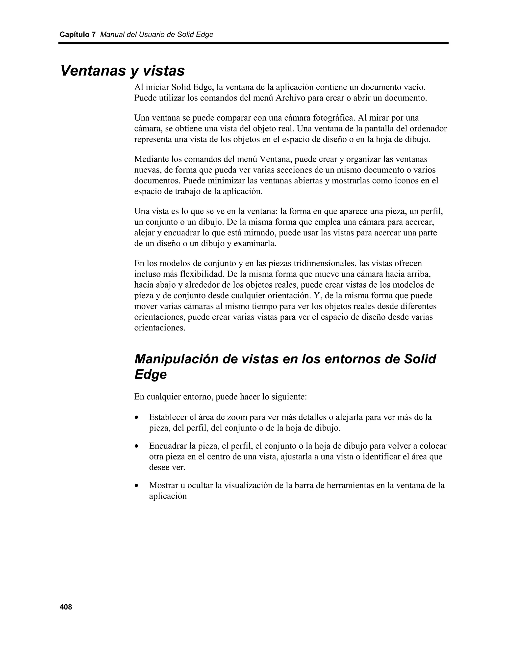 Capítulo 7 Manual del Usuario de Solid Edge




Ventanas y vistas
                    Al iniciar Solid Edge, la ventana de la aplicación contiene un documento vacío.
                    Puede utilizar los comandos del menú Archivo para crear o abrir un documento.

                    Una ventana se puede comparar con una cámara fotográfica. Al mirar por una
                    cámara, se obtiene una vista del objeto real. Una ventana de la pantalla del ordenador
                    representa una vista de los objetos en el espacio de diseño o en la hoja de dibujo.

                    Mediante los comandos del menú Ventana, puede crear y organizar las ventanas
                    nuevas, de forma que pueda ver varias secciones de un mismo documento o varios
                    documentos. Puede minimizar las ventanas abiertas y mostrarlas como iconos en el
                    espacio de trabajo de la aplicación.

                    Una vista es lo que se ve en la ventana: la forma en que aparece una pieza, un perfil,
                    un conjunto o un dibujo. De la misma forma que emplea una cámara para acercar,
                    alejar y encuadrar lo que está mirando, puede usar las vistas para acercar una parte
                    de un diseño o un dibujo y examinarla.

                    En los modelos de conjunto y en las piezas tridimensionales, las vistas ofrecen
                    incluso más flexibilidad. De la misma forma que mueve una cámara hacia arriba,
                    hacia abajo y alrededor de los objetos reales, puede crear vistas de los modelos de
                    pieza y de conjunto desde cualquier orientación. Y, de la misma forma que puede
                    mover varias cámaras al mismo tiempo para ver los objetos reales desde diferentes
                    orientaciones, puede crear varias vistas para ver el espacio de diseño desde varias
                    orientaciones.


                    Manipulación de vistas en los entornos de Solid
                    Edge
                    En cualquier entorno, puede hacer lo siguiente:

                    •    Establecer el área de zoom para ver más detalles o alejarla para ver más de la
                         pieza, del perfil, del conjunto o de la hoja de dibujo.
                    •    Encuadrar la pieza, el perfil, el conjunto o la hoja de dibujo para volver a colocar
                         otra pieza en el centro de una vista, ajustarla a una vista o identificar el área que
                         desee ver.
                    •    Mostrar u ocultar la visualización de la barra de herramientas en la ventana de la
                         aplicación




408
 