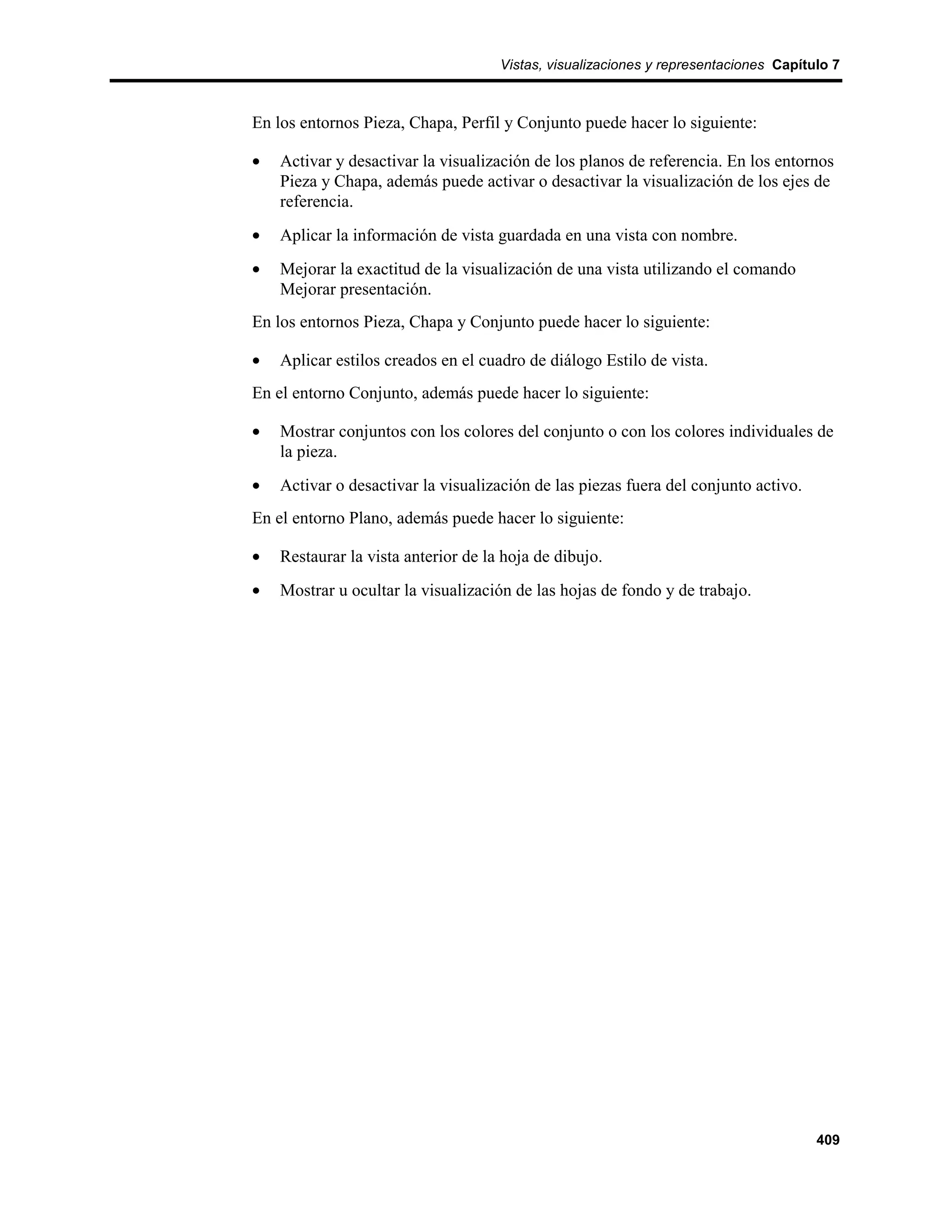 Vistas, visualizaciones y representaciones Capítulo 7



En los entornos Pieza, Chapa, Perfil y Conjunto puede hacer lo siguiente:

•   Activar y desactivar la visualización de los planos de referencia. En los entornos
    Pieza y Chapa, además puede activar o desactivar la visualización de los ejes de
    referencia.
•   Aplicar la información de vista guardada en una vista con nombre.
•   Mejorar la exactitud de la visualización de una vista utilizando el comando
    Mejorar presentación.
En los entornos Pieza, Chapa y Conjunto puede hacer lo siguiente:

•   Aplicar estilos creados en el cuadro de diálogo Estilo de vista.
En el entorno Conjunto, además puede hacer lo siguiente:

•   Mostrar conjuntos con los colores del conjunto o con los colores individuales de
    la pieza.
•   Activar o desactivar la visualización de las piezas fuera del conjunto activo.
En el entorno Plano, además puede hacer lo siguiente:

•   Restaurar la vista anterior de la hoja de dibujo.
•   Mostrar u ocultar la visualización de las hojas de fondo y de trabajo.




                                                                                      409
 
