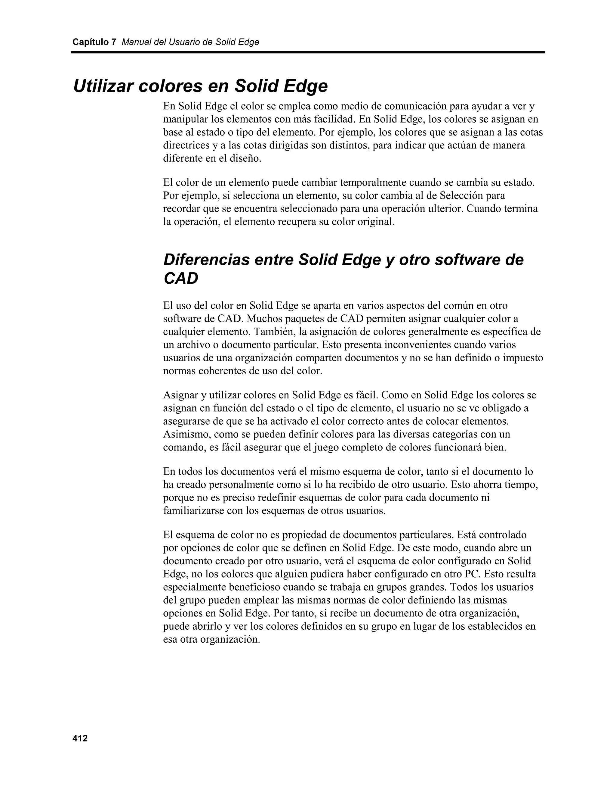 Capítulo 7 Manual del Usuario de Solid Edge




Utilizar colores en Solid Edge
                    En Solid Edge el color se emplea como medio de comunicación para ayudar a ver y
                    manipular los elementos con más facilidad. En Solid Edge, los colores se asignan en
                    base al estado o tipo del elemento. Por ejemplo, los colores que se asignan a las cotas
                    directrices y a las cotas dirigidas son distintos, para indicar que actúan de manera
                    diferente en el diseño.

                    El color de un elemento puede cambiar temporalmente cuando se cambia su estado.
                    Por ejemplo, si selecciona un elemento, su color cambia al de Selección para
                    recordar que se encuentra seleccionado para una operación ulterior. Cuando termina
                    la operación, el elemento recupera su color original.


                    Diferencias entre Solid Edge y otro software de
                    CAD
                    El uso del color en Solid Edge se aparta en varios aspectos del común en otro
                    software de CAD. Muchos paquetes de CAD permiten asignar cualquier color a
                    cualquier elemento. También, la asignación de colores generalmente es específica de
                    un archivo o documento particular. Esto presenta inconvenientes cuando varios
                    usuarios de una organización comparten documentos y no se han definido o impuesto
                    normas coherentes de uso del color.

                    Asignar y utilizar colores en Solid Edge es fácil. Como en Solid Edge los colores se
                    asignan en función del estado o el tipo de elemento, el usuario no se ve obligado a
                    asegurarse de que se ha activado el color correcto antes de colocar elementos.
                    Asimismo, como se pueden definir colores para las diversas categorías con un
                    comando, es fácil asegurar que el juego completo de colores funcionará bien.

                    En todos los documentos verá el mismo esquema de color, tanto si el documento lo
                    ha creado personalmente como si lo ha recibido de otro usuario. Esto ahorra tiempo,
                    porque no es preciso redefinir esquemas de color para cada documento ni
                    familiarizarse con los esquemas de otros usuarios.

                    El esquema de color no es propiedad de documentos particulares. Está controlado
                    por opciones de color que se definen en Solid Edge. De este modo, cuando abre un
                    documento creado por otro usuario, verá el esquema de color configurado en Solid
                    Edge, no los colores que alguien pudiera haber configurado en otro PC. Esto resulta
                    especialmente beneficioso cuando se trabaja en grupos grandes. Todos los usuarios
                    del grupo pueden emplear las mismas normas de color definiendo las mismas
                    opciones en Solid Edge. Por tanto, si recibe un documento de otra organización,
                    puede abrirlo y ver los colores definidos en su grupo en lugar de los establecidos en
                    esa otra organización.




412
 