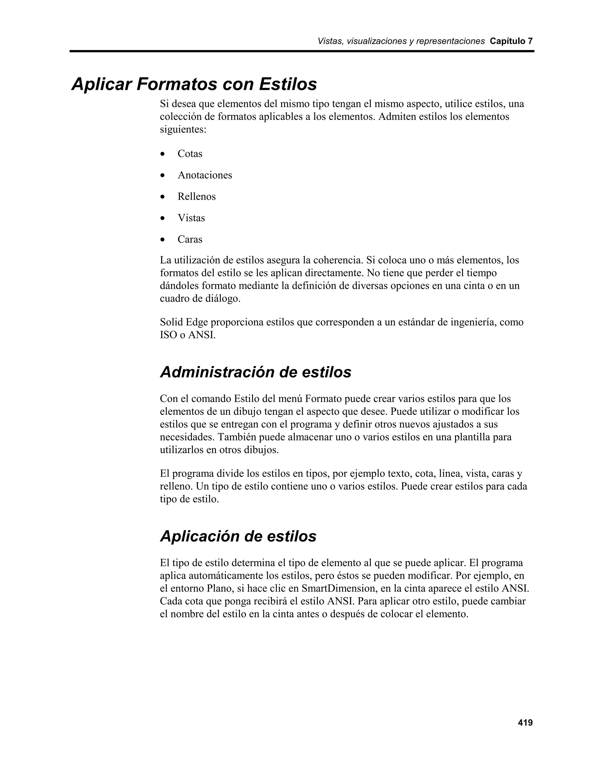 Vistas, visualizaciones y representaciones Capítulo 7




Aplicar Formatos con Estilos
          Si desea que elementos del mismo tipo tengan el mismo aspecto, utilice estilos, una
          colección de formatos aplicables a los elementos. Admiten estilos los elementos
          siguientes:

          •   Cotas
          •   Anotaciones
          •   Rellenos
          •   Vistas
          •   Caras
          La utilización de estilos asegura la coherencia. Si coloca uno o más elementos, los
          formatos del estilo se les aplican directamente. No tiene que perder el tiempo
          dándoles formato mediante la definición de diversas opciones en una cinta o en un
          cuadro de diálogo.

          Solid Edge proporciona estilos que corresponden a un estándar de ingeniería, como
          ISO o ANSI.


          Administración de estilos
          Con el comando Estilo del menú Formato puede crear varios estilos para que los
          elementos de un dibujo tengan el aspecto que desee. Puede utilizar o modificar los
          estilos que se entregan con el programa y definir otros nuevos ajustados a sus
          necesidades. También puede almacenar uno o varios estilos en una plantilla para
          utilizarlos en otros dibujos.

          El programa divide los estilos en tipos, por ejemplo texto, cota, línea, vista, caras y
          relleno. Un tipo de estilo contiene uno o varios estilos. Puede crear estilos para cada
          tipo de estilo.


          Aplicación de estilos
          El tipo de estilo determina el tipo de elemento al que se puede aplicar. El programa
          aplica automáticamente los estilos, pero éstos se pueden modificar. Por ejemplo, en
          el entorno Plano, si hace clic en SmartDimension, en la cinta aparece el estilo ANSI.
          Cada cota que ponga recibirá el estilo ANSI. Para aplicar otro estilo, puede cambiar
          el nombre del estilo en la cinta antes o después de colocar el elemento.




                                                                                                419
 