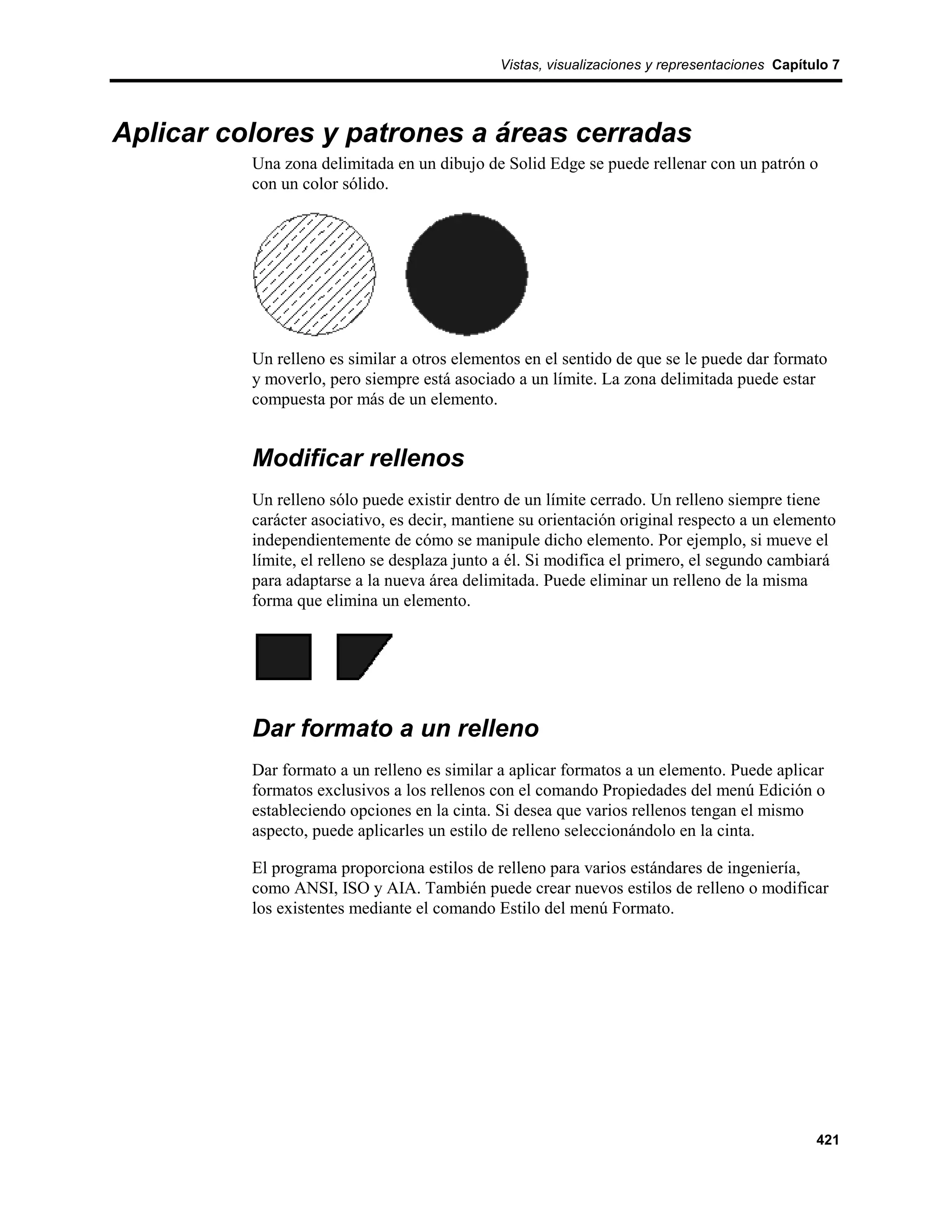 Vistas, visualizaciones y representaciones Capítulo 7




Aplicar colores y patrones a áreas cerradas
          Una zona delimitada en un dibujo de Solid Edge se puede rellenar con un patrón o
          con un color sólido.




          Un relleno es similar a otros elementos en el sentido de que se le puede dar formato
          y moverlo, pero siempre está asociado a un límite. La zona delimitada puede estar
          compuesta por más de un elemento.


          Modificar rellenos
          Un relleno sólo puede existir dentro de un límite cerrado. Un relleno siempre tiene
          carácter asociativo, es decir, mantiene su orientación original respecto a un elemento
          independientemente de cómo se manipule dicho elemento. Por ejemplo, si mueve el
          límite, el relleno se desplaza junto a él. Si modifica el primero, el segundo cambiará
          para adaptarse a la nueva área delimitada. Puede eliminar un relleno de la misma
          forma que elimina un elemento.




          Dar formato a un relleno
          Dar formato a un relleno es similar a aplicar formatos a un elemento. Puede aplicar
          formatos exclusivos a los rellenos con el comando Propiedades del menú Edición o
          estableciendo opciones en la cinta. Si desea que varios rellenos tengan el mismo
          aspecto, puede aplicarles un estilo de relleno seleccionándolo en la cinta.

          El programa proporciona estilos de relleno para varios estándares de ingeniería,
          como ANSI, ISO y AIA. También puede crear nuevos estilos de relleno o modificar
          los existentes mediante el comando Estilo del menú Formato.




                                                                                               421
 