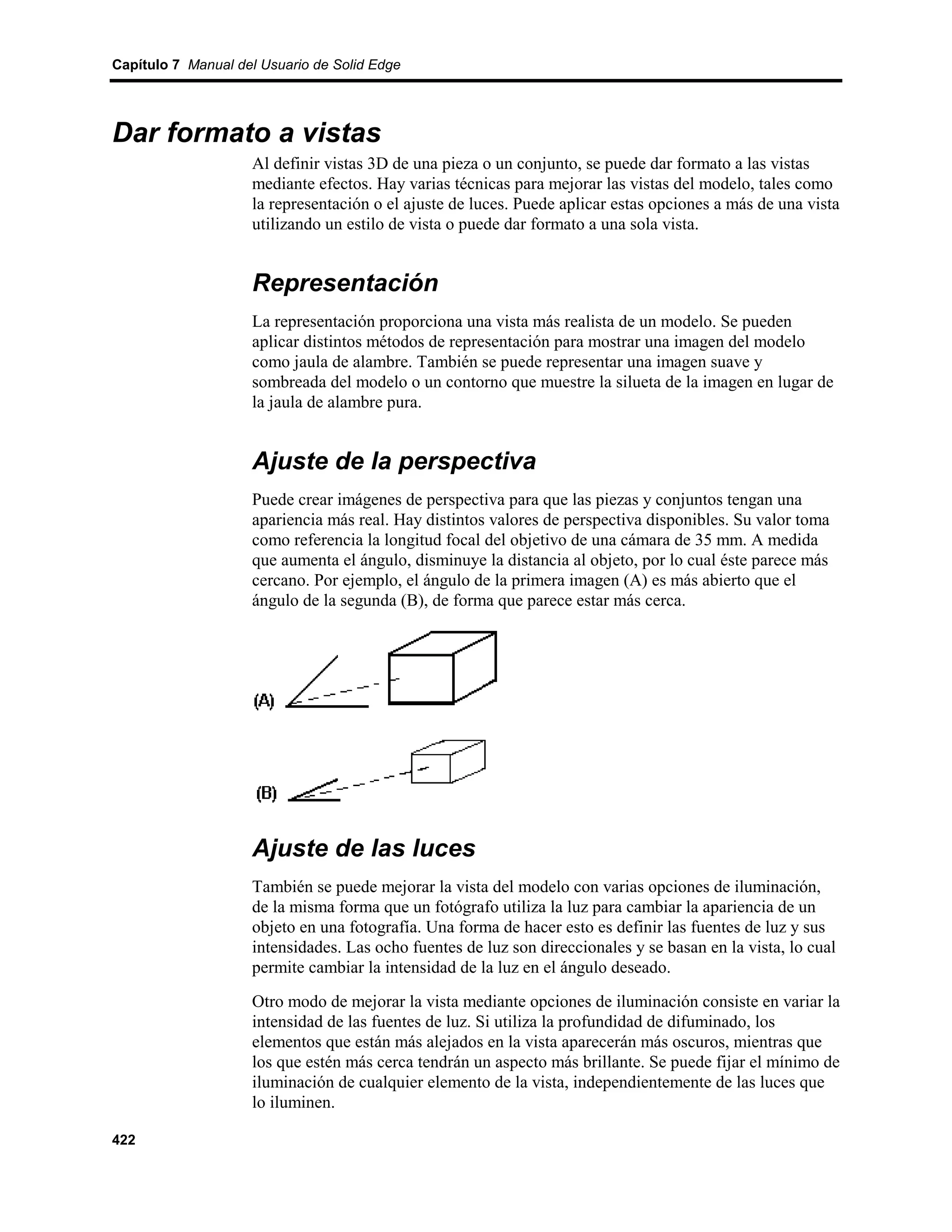 Capítulo 7 Manual del Usuario de Solid Edge




Dar formato a vistas
                    Al definir vistas 3D de una pieza o un conjunto, se puede dar formato a las vistas
                    mediante efectos. Hay varias técnicas para mejorar las vistas del modelo, tales como
                    la representación o el ajuste de luces. Puede aplicar estas opciones a más de una vista
                    utilizando un estilo de vista o puede dar formato a una sola vista.


                    Representación
                    La representación proporciona una vista más realista de un modelo. Se pueden
                    aplicar distintos métodos de representación para mostrar una imagen del modelo
                    como jaula de alambre. También se puede representar una imagen suave y
                    sombreada del modelo o un contorno que muestre la silueta de la imagen en lugar de
                    la jaula de alambre pura.


                    Ajuste de la perspectiva
                    Puede crear imágenes de perspectiva para que las piezas y conjuntos tengan una
                    apariencia más real. Hay distintos valores de perspectiva disponibles. Su valor toma
                    como referencia la longitud focal del objetivo de una cámara de 35 mm. A medida
                    que aumenta el ángulo, disminuye la distancia al objeto, por lo cual éste parece más
                    cercano. Por ejemplo, el ángulo de la primera imagen (A) es más abierto que el
                    ángulo de la segunda (B), de forma que parece estar más cerca.




                    Ajuste de las luces
                    También se puede mejorar la vista del modelo con varias opciones de iluminación,
                    de la misma forma que un fotógrafo utiliza la luz para cambiar la apariencia de un
                    objeto en una fotografía. Una forma de hacer esto es definir las fuentes de luz y sus
                    intensidades. Las ocho fuentes de luz son direccionales y se basan en la vista, lo cual
                    permite cambiar la intensidad de la luz en el ángulo deseado.
                    Otro modo de mejorar la vista mediante opciones de iluminación consiste en variar la
                    intensidad de las fuentes de luz. Si utiliza la profundidad de difuminado, los
                    elementos que están más alejados en la vista aparecerán más oscuros, mientras que
                    los que estén más cerca tendrán un aspecto más brillante. Se puede fijar el mínimo de
                    iluminación de cualquier elemento de la vista, independientemente de las luces que
                    lo iluminen.

422
 