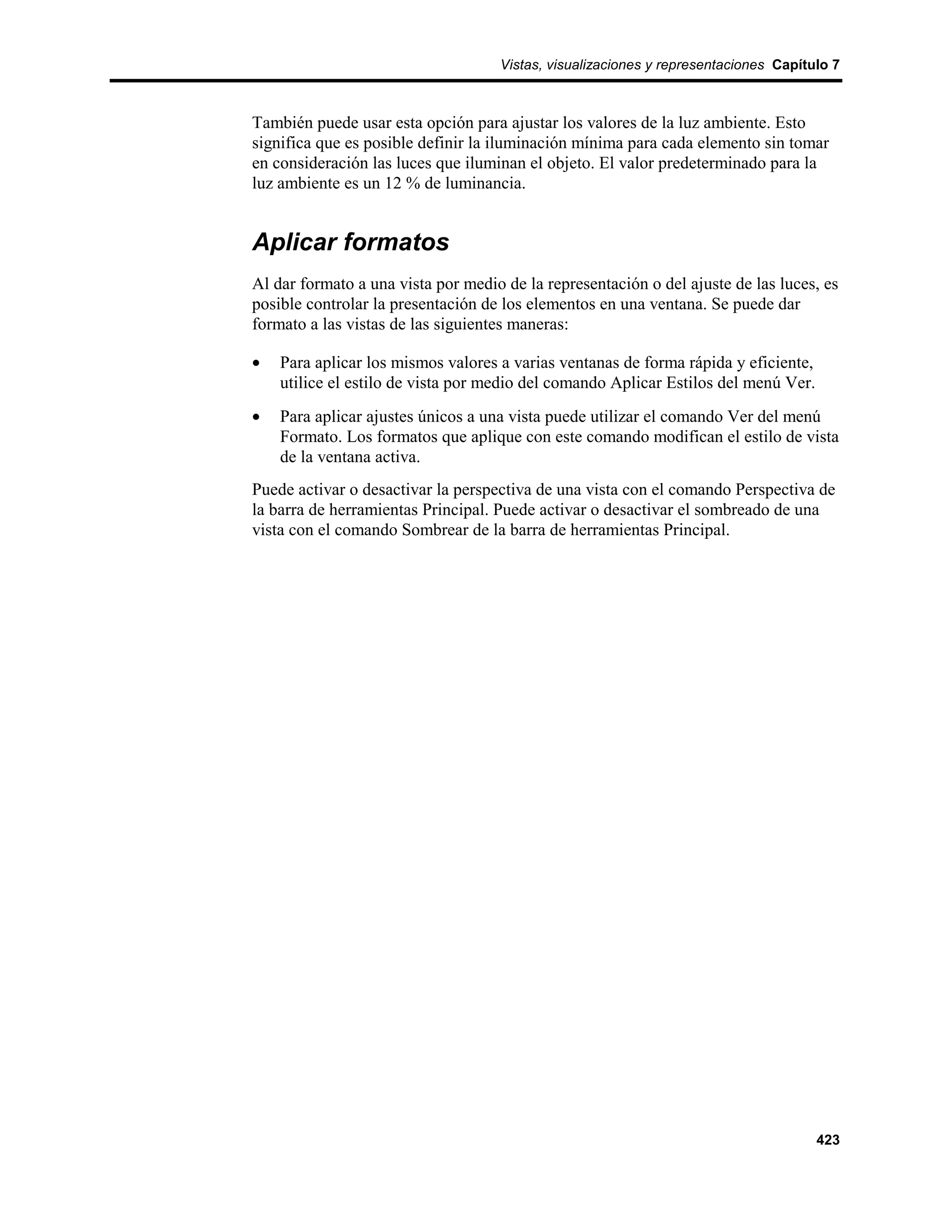 Vistas, visualizaciones y representaciones Capítulo 7



También puede usar esta opción para ajustar los valores de la luz ambiente. Esto
significa que es posible definir la iluminación mínima para cada elemento sin tomar
en consideración las luces que iluminan el objeto. El valor predeterminado para la
luz ambiente es un 12 % de luminancia.


Aplicar formatos
Al dar formato a una vista por medio de la representación o del ajuste de las luces, es
posible controlar la presentación de los elementos en una ventana. Se puede dar
formato a las vistas de las siguientes maneras:

•   Para aplicar los mismos valores a varias ventanas de forma rápida y eficiente,
    utilice el estilo de vista por medio del comando Aplicar Estilos del menú Ver.
•   Para aplicar ajustes únicos a una vista puede utilizar el comando Ver del menú
    Formato. Los formatos que aplique con este comando modifican el estilo de vista
    de la ventana activa.
Puede activar o desactivar la perspectiva de una vista con el comando Perspectiva de
la barra de herramientas Principal. Puede activar o desactivar el sombreado de una
vista con el comando Sombrear de la barra de herramientas Principal.




                                                                                     423
 