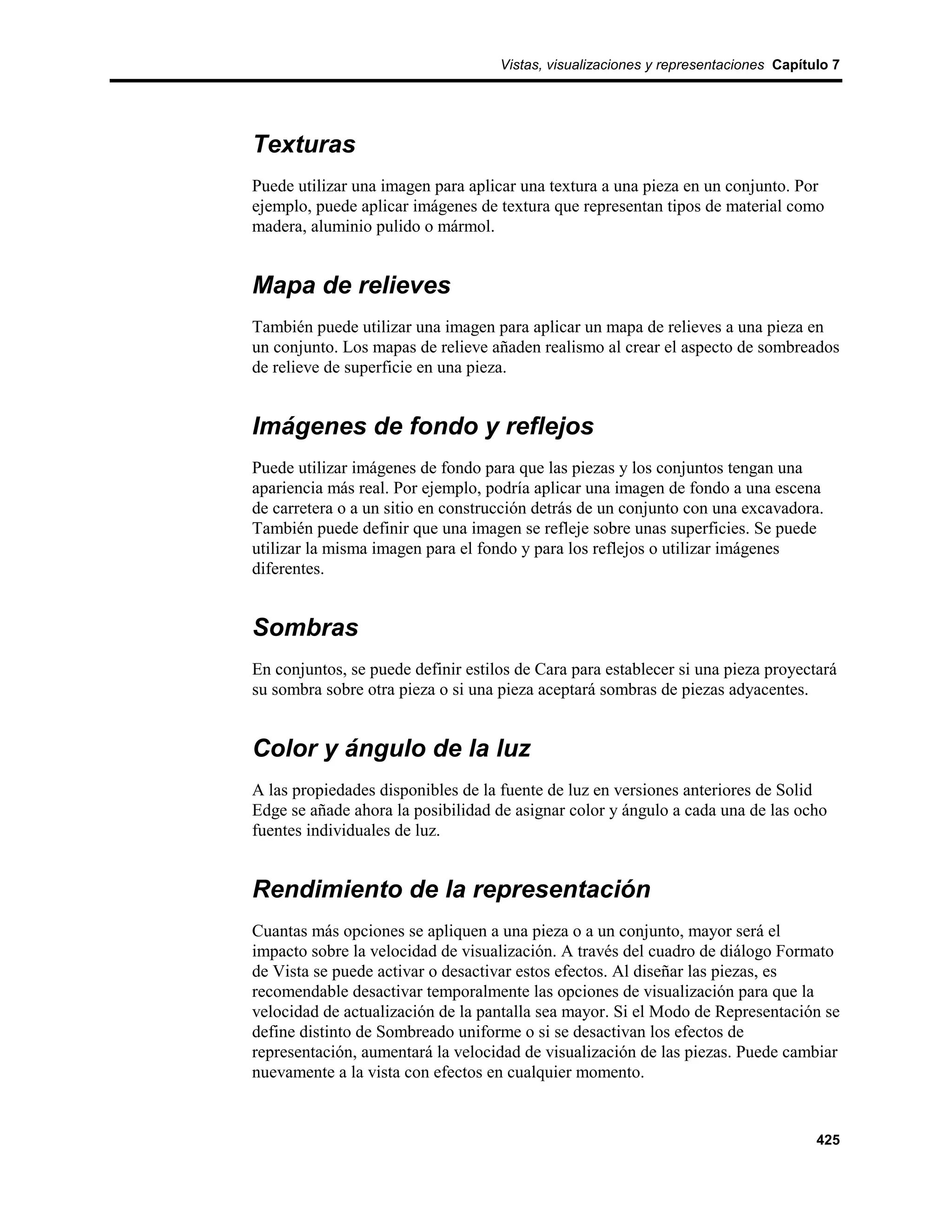 Vistas, visualizaciones y representaciones Capítulo 7




Texturas
Puede utilizar una imagen para aplicar una textura a una pieza en un conjunto. Por
ejemplo, puede aplicar imágenes de textura que representan tipos de material como
madera, aluminio pulido o mármol.


Mapa de relieves
También puede utilizar una imagen para aplicar un mapa de relieves a una pieza en
un conjunto. Los mapas de relieve añaden realismo al crear el aspecto de sombreados
de relieve de superficie en una pieza.


Imágenes de fondo y reflejos
Puede utilizar imágenes de fondo para que las piezas y los conjuntos tengan una
apariencia más real. Por ejemplo, podría aplicar una imagen de fondo a una escena
de carretera o a un sitio en construcción detrás de un conjunto con una excavadora.
También puede definir que una imagen se refleje sobre unas superficies. Se puede
utilizar la misma imagen para el fondo y para los reflejos o utilizar imágenes
diferentes.


Sombras
En conjuntos, se puede definir estilos de Cara para establecer si una pieza proyectará
su sombra sobre otra pieza o si una pieza aceptará sombras de piezas adyacentes.


Color y ángulo de la luz
A las propiedades disponibles de la fuente de luz en versiones anteriores de Solid
Edge se añade ahora la posibilidad de asignar color y ángulo a cada una de las ocho
fuentes individuales de luz.


Rendimiento de la representación
Cuantas más opciones se apliquen a una pieza o a un conjunto, mayor será el
impacto sobre la velocidad de visualización. A través del cuadro de diálogo Formato
de Vista se puede activar o desactivar estos efectos. Al diseñar las piezas, es
recomendable desactivar temporalmente las opciones de visualización para que la
velocidad de actualización de la pantalla sea mayor. Si el Modo de Representación se
define distinto de Sombreado uniforme o si se desactivan los efectos de
representación, aumentará la velocidad de visualización de las piezas. Puede cambiar
nuevamente a la vista con efectos en cualquier momento.


                                                                                     425
 