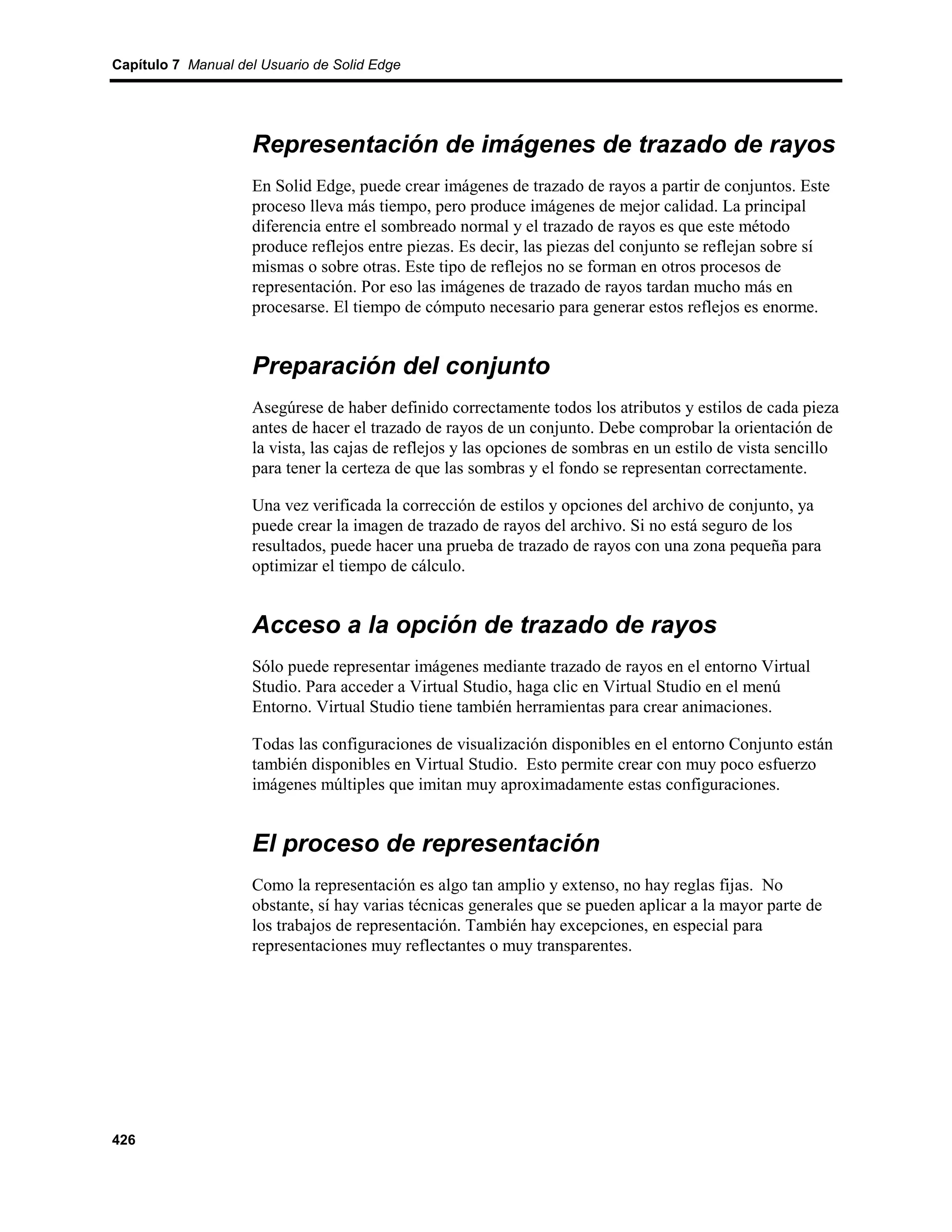 Capítulo 7 Manual del Usuario de Solid Edge




                    Representación de imágenes de trazado de rayos
                    En Solid Edge, puede crear imágenes de trazado de rayos a partir de conjuntos. Este
                    proceso lleva más tiempo, pero produce imágenes de mejor calidad. La principal
                    diferencia entre el sombreado normal y el trazado de rayos es que este método
                    produce reflejos entre piezas. Es decir, las piezas del conjunto se reflejan sobre sí
                    mismas o sobre otras. Este tipo de reflejos no se forman en otros procesos de
                    representación. Por eso las imágenes de trazado de rayos tardan mucho más en
                    procesarse. El tiempo de cómputo necesario para generar estos reflejos es enorme.


                    Preparación del conjunto
                    Asegúrese de haber definido correctamente todos los atributos y estilos de cada pieza
                    antes de hacer el trazado de rayos de un conjunto. Debe comprobar la orientación de
                    la vista, las cajas de reflejos y las opciones de sombras en un estilo de vista sencillo
                    para tener la certeza de que las sombras y el fondo se representan correctamente.

                    Una vez verificada la corrección de estilos y opciones del archivo de conjunto, ya
                    puede crear la imagen de trazado de rayos del archivo. Si no está seguro de los
                    resultados, puede hacer una prueba de trazado de rayos con una zona pequeña para
                    optimizar el tiempo de cálculo.


                    Acceso a la opción de trazado de rayos
                    Sólo puede representar imágenes mediante trazado de rayos en el entorno Virtual
                    Studio. Para acceder a Virtual Studio, haga clic en Virtual Studio en el menú
                    Entorno. Virtual Studio tiene también herramientas para crear animaciones.

                    Todas las configuraciones de visualización disponibles en el entorno Conjunto están
                    también disponibles en Virtual Studio. Esto permite crear con muy poco esfuerzo
                    imágenes múltiples que imitan muy aproximadamente estas configuraciones.


                    El proceso de representación
                    Como la representación es algo tan amplio y extenso, no hay reglas fijas. No
                    obstante, sí hay varias técnicas generales que se pueden aplicar a la mayor parte de
                    los trabajos de representación. También hay excepciones, en especial para
                    representaciones muy reflectantes o muy transparentes.




426
 