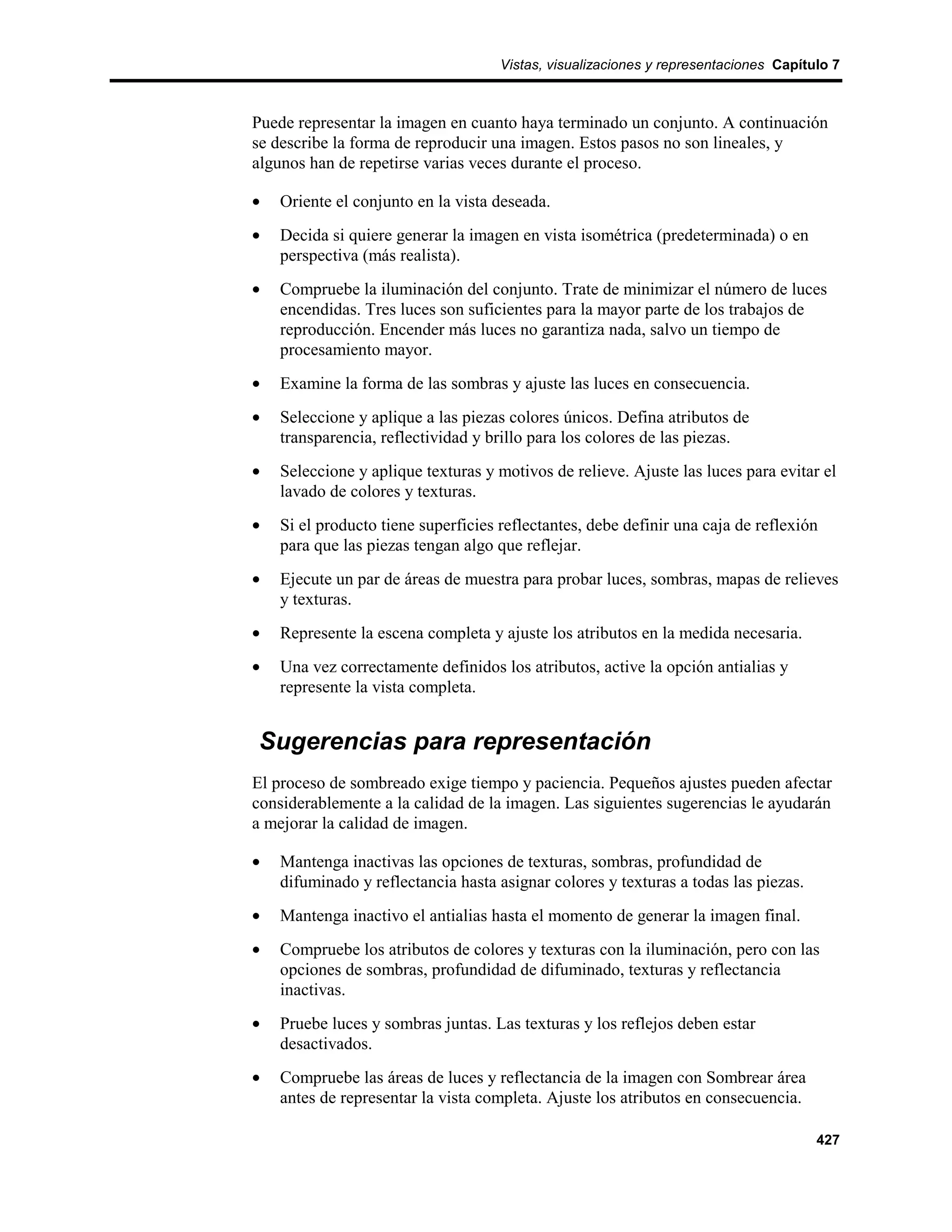 Vistas, visualizaciones y representaciones Capítulo 7



Puede representar la imagen en cuanto haya terminado un conjunto. A continuación
se describe la forma de reproducir una imagen. Estos pasos no son lineales, y
algunos han de repetirse varias veces durante el proceso.

•   Oriente el conjunto en la vista deseada.
•   Decida si quiere generar la imagen en vista isométrica (predeterminada) o en
    perspectiva (más realista).
•   Compruebe la iluminación del conjunto. Trate de minimizar el número de luces
    encendidas. Tres luces son suficientes para la mayor parte de los trabajos de
    reproducción. Encender más luces no garantiza nada, salvo un tiempo de
    procesamiento mayor.
•   Examine la forma de las sombras y ajuste las luces en consecuencia.
•   Seleccione y aplique a las piezas colores únicos. Defina atributos de
    transparencia, reflectividad y brillo para los colores de las piezas.
•   Seleccione y aplique texturas y motivos de relieve. Ajuste las luces para evitar el
    lavado de colores y texturas.
•   Si el producto tiene superficies reflectantes, debe definir una caja de reflexión
    para que las piezas tengan algo que reflejar.
•   Ejecute un par de áreas de muestra para probar luces, sombras, mapas de relieves
    y texturas.
•   Represente la escena completa y ajuste los atributos en la medida necesaria.
•   Una vez correctamente definidos los atributos, active la opción antialias y
    represente la vista completa.


Sugerencias para representación
El proceso de sombreado exige tiempo y paciencia. Pequeños ajustes pueden afectar
considerablemente a la calidad de la imagen. Las siguientes sugerencias le ayudarán
a mejorar la calidad de imagen.

•   Mantenga inactivas las opciones de texturas, sombras, profundidad de
    difuminado y reflectancia hasta asignar colores y texturas a todas las piezas.
•   Mantenga inactivo el antialias hasta el momento de generar la imagen final.
•   Compruebe los atributos de colores y texturas con la iluminación, pero con las
    opciones de sombras, profundidad de difuminado, texturas y reflectancia
    inactivas.
•   Pruebe luces y sombras juntas. Las texturas y los reflejos deben estar
    desactivados.
•   Compruebe las áreas de luces y reflectancia de la imagen con Sombrear área
    antes de representar la vista completa. Ajuste los atributos en consecuencia.

                                                                                      427
 