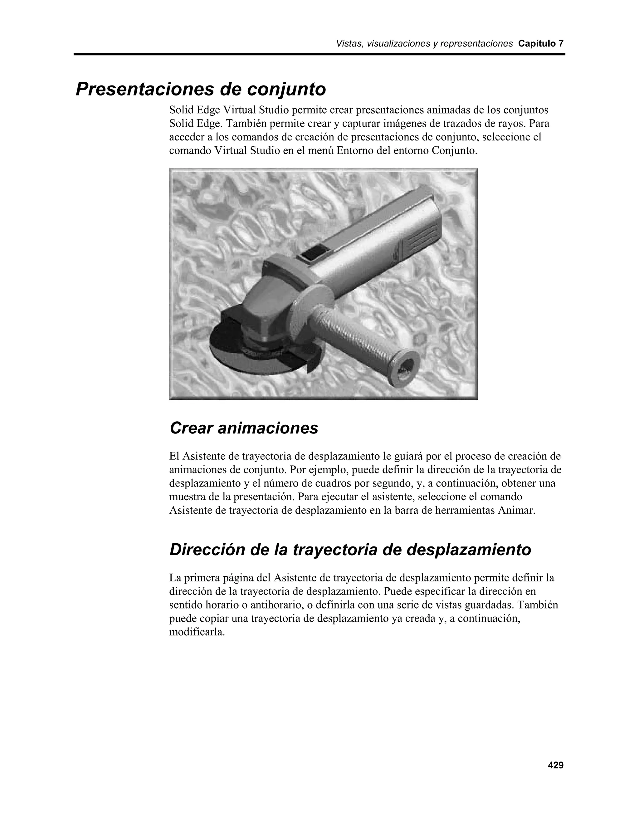 Vistas, visualizaciones y representaciones Capítulo 7




Presentaciones de conjunto
         Solid Edge Virtual Studio permite crear presentaciones animadas de los conjuntos
         Solid Edge. También permite crear y capturar imágenes de trazados de rayos. Para
         acceder a los comandos de creación de presentaciones de conjunto, seleccione el
         comando Virtual Studio en el menú Entorno del entorno Conjunto.




         Crear animaciones
         El Asistente de trayectoria de desplazamiento le guiará por el proceso de creación de
         animaciones de conjunto. Por ejemplo, puede definir la dirección de la trayectoria de
         desplazamiento y el número de cuadros por segundo, y, a continuación, obtener una
         muestra de la presentación. Para ejecutar el asistente, seleccione el comando
         Asistente de trayectoria de desplazamiento en la barra de herramientas Animar.


         Dirección de la trayectoria de desplazamiento
         La primera página del Asistente de trayectoria de desplazamiento permite definir la
         dirección de la trayectoria de desplazamiento. Puede especificar la dirección en
         sentido horario o antihorario, o definirla con una serie de vistas guardadas. También
         puede copiar una trayectoria de desplazamiento ya creada y, a continuación,
         modificarla.




                                                                                              429
 