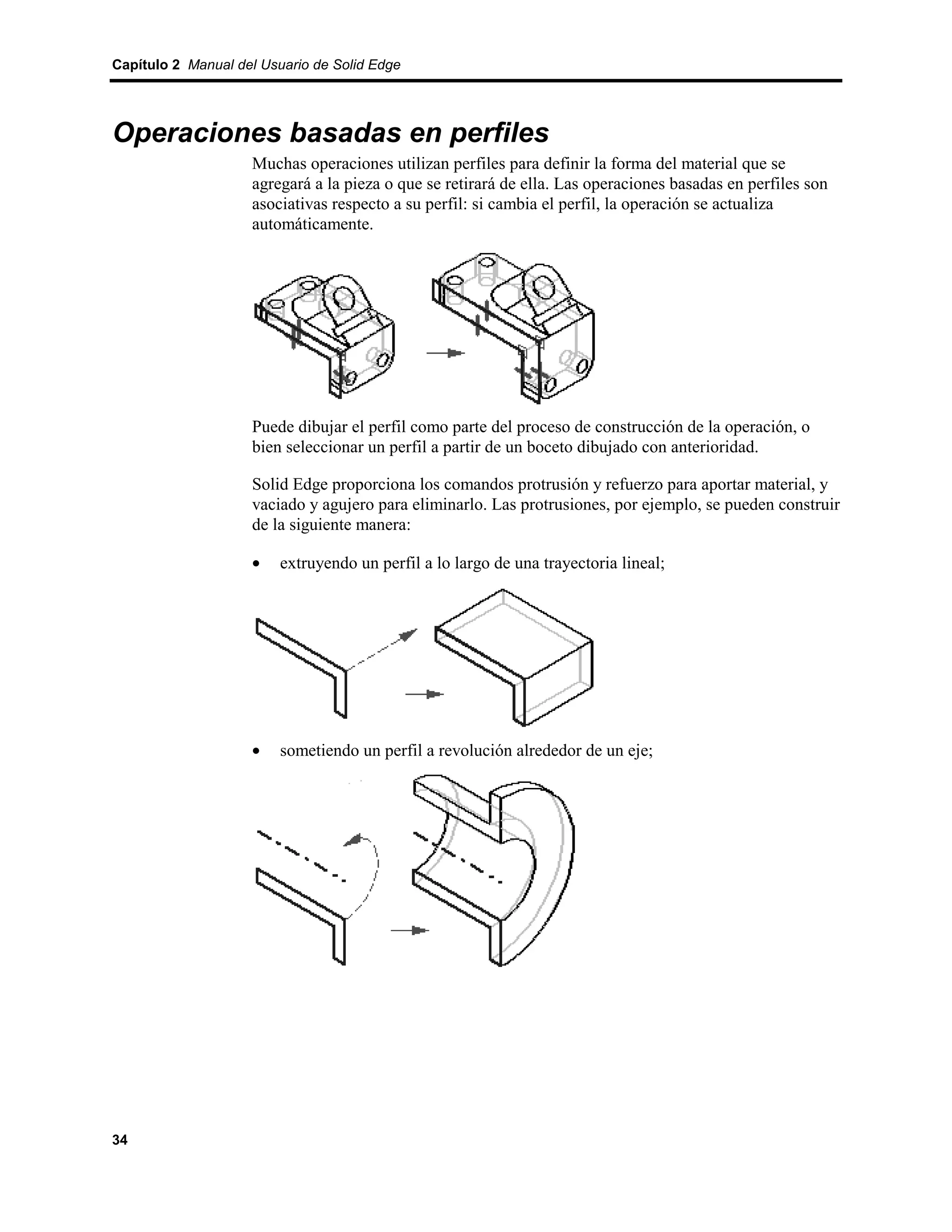 Capítulo 2 Manual del Usuario de Solid Edge




Operaciones basadas en perfiles
                    Muchas operaciones utilizan perfiles para definir la forma del material que se
                    agregará a la pieza o que se retirará de ella. Las operaciones basadas en perfiles son
                    asociativas respecto a su perfil: si cambia el perfil, la operación se actualiza
                    automáticamente.




                    Puede dibujar el perfil como parte del proceso de construcción de la operación, o
                    bien seleccionar un perfil a partir de un boceto dibujado con anterioridad.

                    Solid Edge proporciona los comandos protrusión y refuerzo para aportar material, y
                    vaciado y agujero para eliminarlo. Las protrusiones, por ejemplo, se pueden construir
                    de la siguiente manera:

                    •    extruyendo un perfil a lo largo de una trayectoria lineal;




                    •    sometiendo un perfil a revolución alrededor de un eje;




34
 