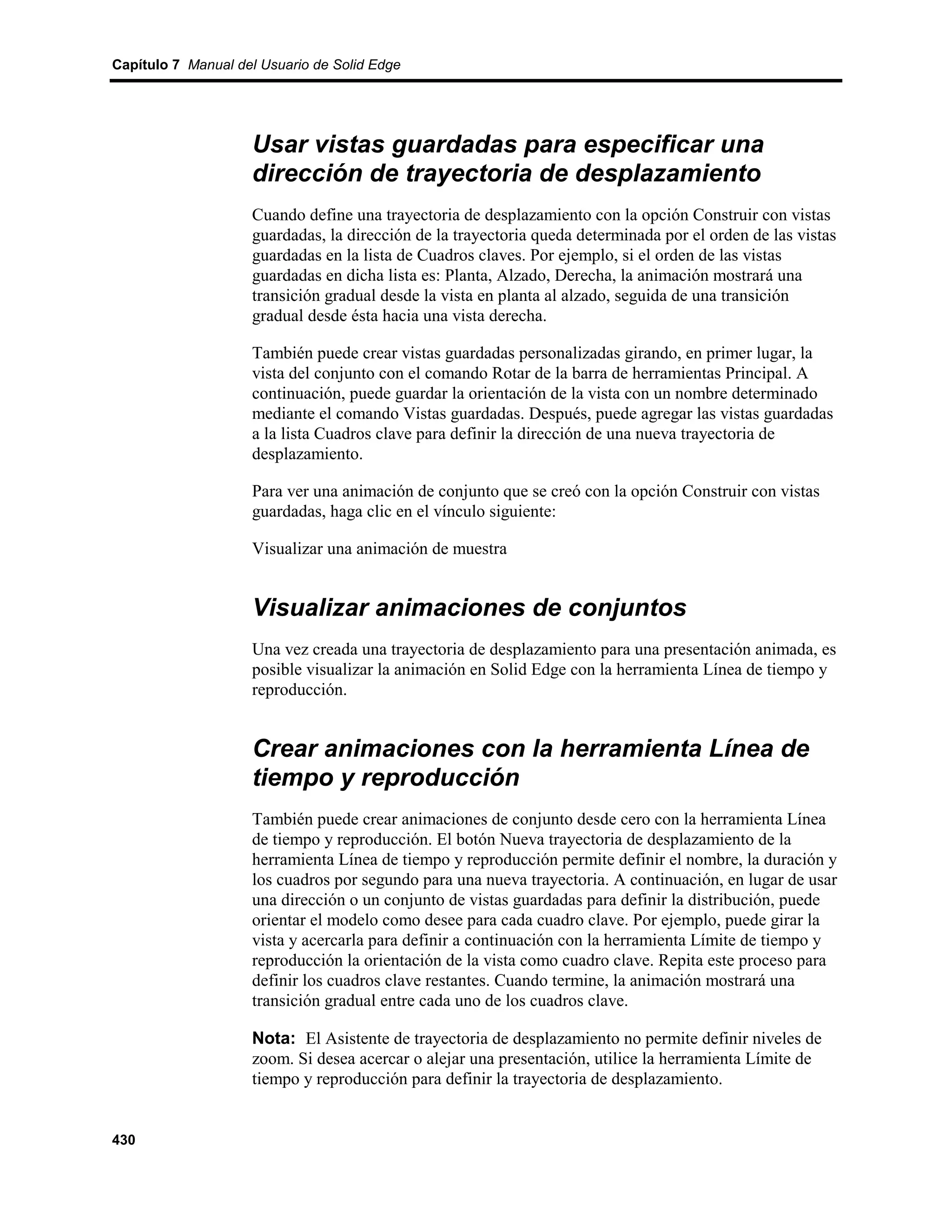 Capítulo 7 Manual del Usuario de Solid Edge




                    Usar vistas guardadas para especificar una
                    dirección de trayectoria de desplazamiento
                    Cuando define una trayectoria de desplazamiento con la opción Construir con vistas
                    guardadas, la dirección de la trayectoria queda determinada por el orden de las vistas
                    guardadas en la lista de Cuadros claves. Por ejemplo, si el orden de las vistas
                    guardadas en dicha lista es: Planta, Alzado, Derecha, la animación mostrará una
                    transición gradual desde la vista en planta al alzado, seguida de una transición
                    gradual desde ésta hacia una vista derecha.

                    También puede crear vistas guardadas personalizadas girando, en primer lugar, la
                    vista del conjunto con el comando Rotar de la barra de herramientas Principal. A
                    continuación, puede guardar la orientación de la vista con un nombre determinado
                    mediante el comando Vistas guardadas. Después, puede agregar las vistas guardadas
                    a la lista Cuadros clave para definir la dirección de una nueva trayectoria de
                    desplazamiento.

                    Para ver una animación de conjunto que se creó con la opción Construir con vistas
                    guardadas, haga clic en el vínculo siguiente:

                    Visualizar una animación de muestra


                    Visualizar animaciones de conjuntos
                    Una vez creada una trayectoria de desplazamiento para una presentación animada, es
                    posible visualizar la animación en Solid Edge con la herramienta Línea de tiempo y
                    reproducción.


                    Crear animaciones con la herramienta Línea de
                    tiempo y reproducción
                    También puede crear animaciones de conjunto desde cero con la herramienta Línea
                    de tiempo y reproducción. El botón Nueva trayectoria de desplazamiento de la
                    herramienta Línea de tiempo y reproducción permite definir el nombre, la duración y
                    los cuadros por segundo para una nueva trayectoria. A continuación, en lugar de usar
                    una dirección o un conjunto de vistas guardadas para definir la distribución, puede
                    orientar el modelo como desee para cada cuadro clave. Por ejemplo, puede girar la
                    vista y acercarla para definir a continuación con la herramienta Límite de tiempo y
                    reproducción la orientación de la vista como cuadro clave. Repita este proceso para
                    definir los cuadros clave restantes. Cuando termine, la animación mostrará una
                    transición gradual entre cada uno de los cuadros clave.

                    Nota: El Asistente de trayectoria de desplazamiento no permite definir niveles de
                    zoom. Si desea acercar o alejar una presentación, utilice la herramienta Límite de
                    tiempo y reproducción para definir la trayectoria de desplazamiento.


430
 
