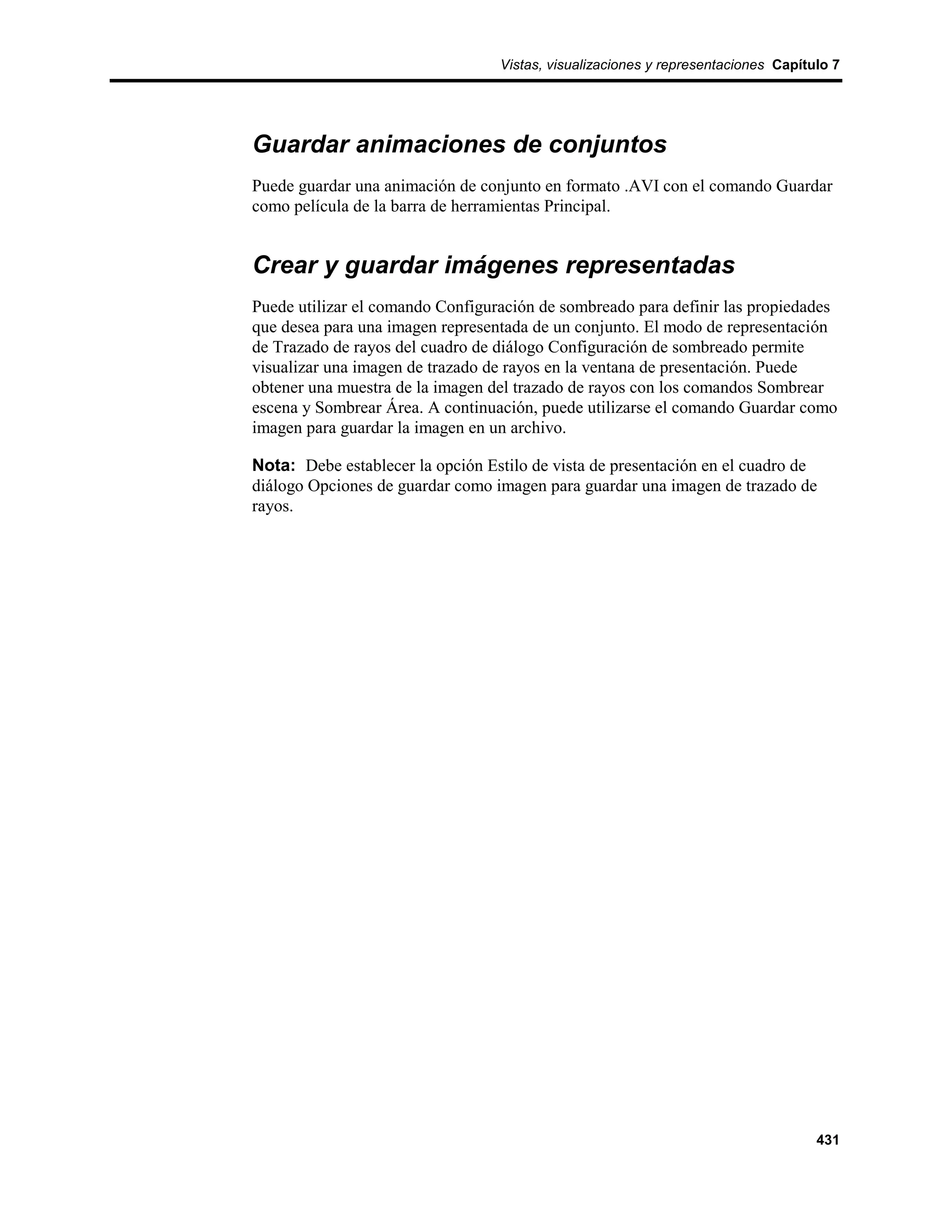 Vistas, visualizaciones y representaciones Capítulo 7




Guardar animaciones de conjuntos
Puede guardar una animación de conjunto en formato .AVI con el comando Guardar
como película de la barra de herramientas Principal.


Crear y guardar imágenes representadas
Puede utilizar el comando Configuración de sombreado para definir las propiedades
que desea para una imagen representada de un conjunto. El modo de representación
de Trazado de rayos del cuadro de diálogo Configuración de sombreado permite
visualizar una imagen de trazado de rayos en la ventana de presentación. Puede
obtener una muestra de la imagen del trazado de rayos con los comandos Sombrear
escena y Sombrear Área. A continuación, puede utilizarse el comando Guardar como
imagen para guardar la imagen en un archivo.

Nota: Debe establecer la opción Estilo de vista de presentación en el cuadro de
diálogo Opciones de guardar como imagen para guardar una imagen de trazado de
rayos.




                                                                                   431
 