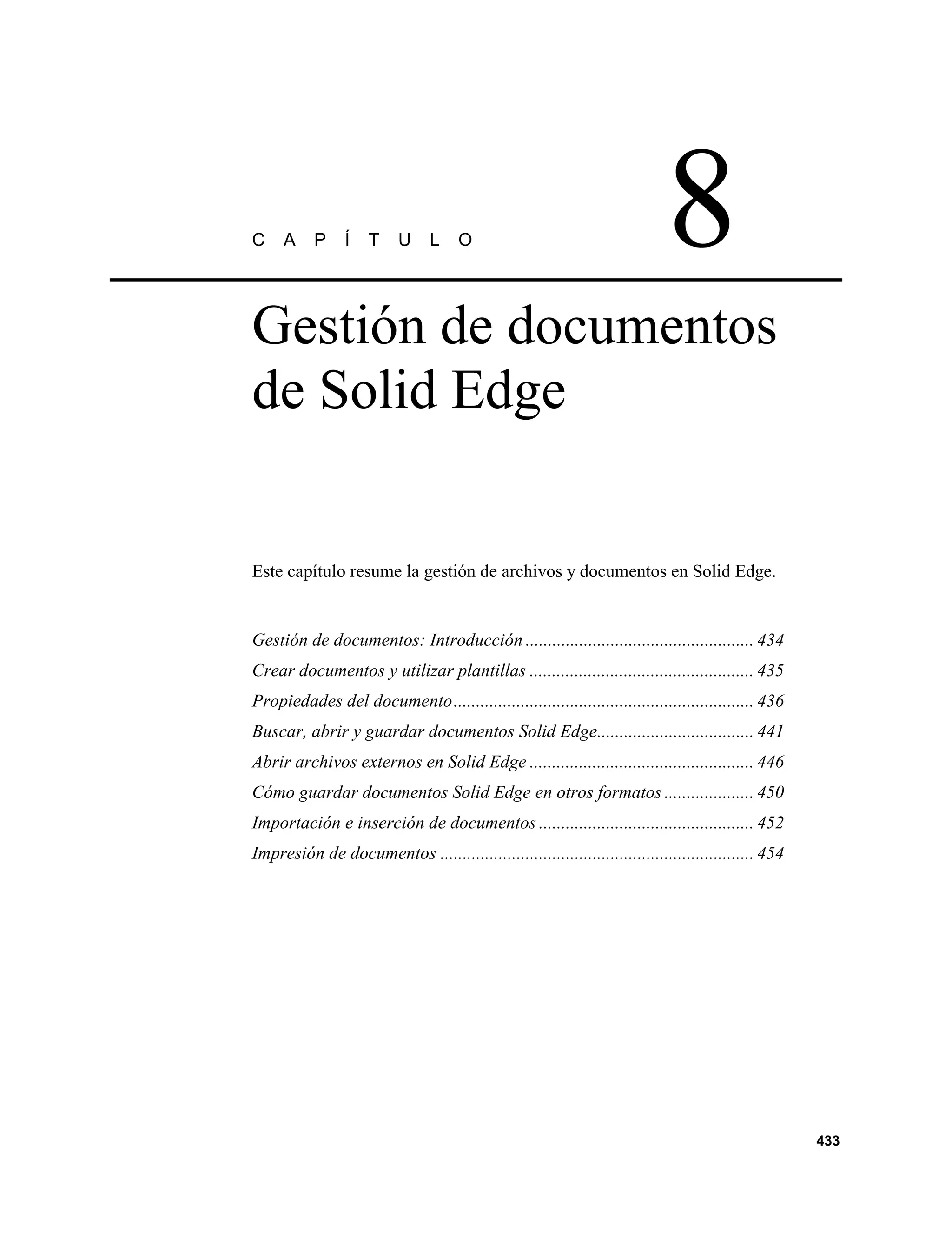 C    A     P     Í   T    U     L    O                                      8
Gestión de documentos
de Solid Edge


Este capítulo resume la gestión de archivos y documentos en Solid Edge.


Gestión de documentos: Introducción ................................................... 434
Crear documentos y utilizar plantillas .................................................. 435
Propiedades del documento................................................................... 436
Buscar, abrir y guardar documentos Solid Edge................................... 441
Abrir archivos externos en Solid Edge .................................................. 446
Cómo guardar documentos Solid Edge en otros formatos .................... 450
Importación e inserción de documentos ................................................ 452
Impresión de documentos ...................................................................... 454




                                                                                                     433
 