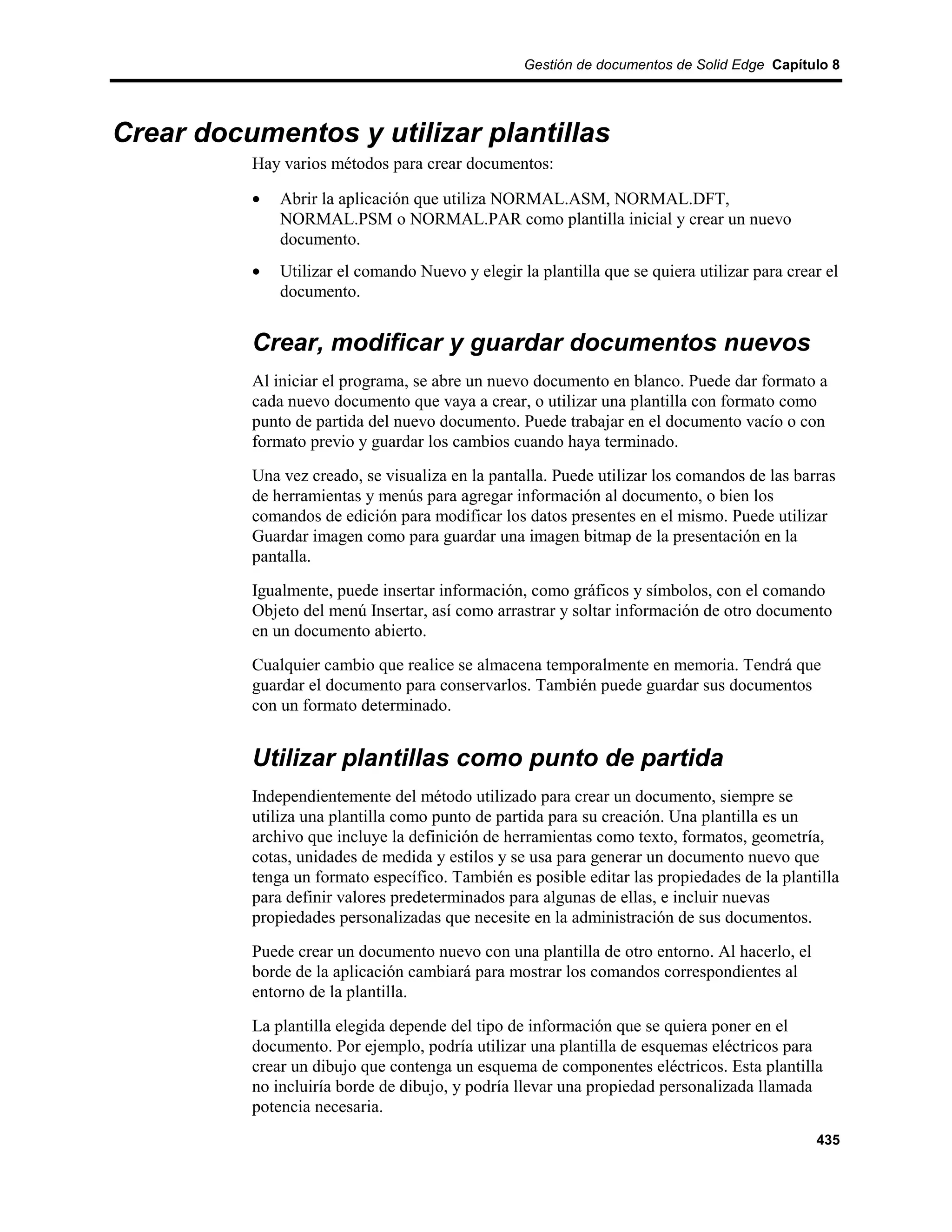 Gestión de documentos de Solid Edge Capítulo 8




Crear documentos y utilizar plantillas
          Hay varios métodos para crear documentos:

          •   Abrir la aplicación que utiliza NORMAL.ASM, NORMAL.DFT,
              NORMAL.PSM o NORMAL.PAR como plantilla inicial y crear un nuevo
              documento.
          •   Utilizar el comando Nuevo y elegir la plantilla que se quiera utilizar para crear el
              documento.


          Crear, modificar y guardar documentos nuevos
          Al iniciar el programa, se abre un nuevo documento en blanco. Puede dar formato a
          cada nuevo documento que vaya a crear, o utilizar una plantilla con formato como
          punto de partida del nuevo documento. Puede trabajar en el documento vacío o con
          formato previo y guardar los cambios cuando haya terminado.
          Una vez creado, se visualiza en la pantalla. Puede utilizar los comandos de las barras
          de herramientas y menús para agregar información al documento, o bien los
          comandos de edición para modificar los datos presentes en el mismo. Puede utilizar
          Guardar imagen como para guardar una imagen bitmap de la presentación en la
          pantalla.
          Igualmente, puede insertar información, como gráficos y símbolos, con el comando
          Objeto del menú Insertar, así como arrastrar y soltar información de otro documento
          en un documento abierto.
          Cualquier cambio que realice se almacena temporalmente en memoria. Tendrá que
          guardar el documento para conservarlos. También puede guardar sus documentos
          con un formato determinado.


          Utilizar plantillas como punto de partida
          Independientemente del método utilizado para crear un documento, siempre se
          utiliza una plantilla como punto de partida para su creación. Una plantilla es un
          archivo que incluye la definición de herramientas como texto, formatos, geometría,
          cotas, unidades de medida y estilos y se usa para generar un documento nuevo que
          tenga un formato específico. También es posible editar las propiedades de la plantilla
          para definir valores predeterminados para algunas de ellas, e incluir nuevas
          propiedades personalizadas que necesite en la administración de sus documentos.
          Puede crear un documento nuevo con una plantilla de otro entorno. Al hacerlo, el
          borde de la aplicación cambiará para mostrar los comandos correspondientes al
          entorno de la plantilla.
          La plantilla elegida depende del tipo de información que se quiera poner en el
          documento. Por ejemplo, podría utilizar una plantilla de esquemas eléctricos para
          crear un dibujo que contenga un esquema de componentes eléctricos. Esta plantilla
          no incluiría borde de dibujo, y podría llevar una propiedad personalizada llamada
          potencia necesaria.
                                                                                              435
 