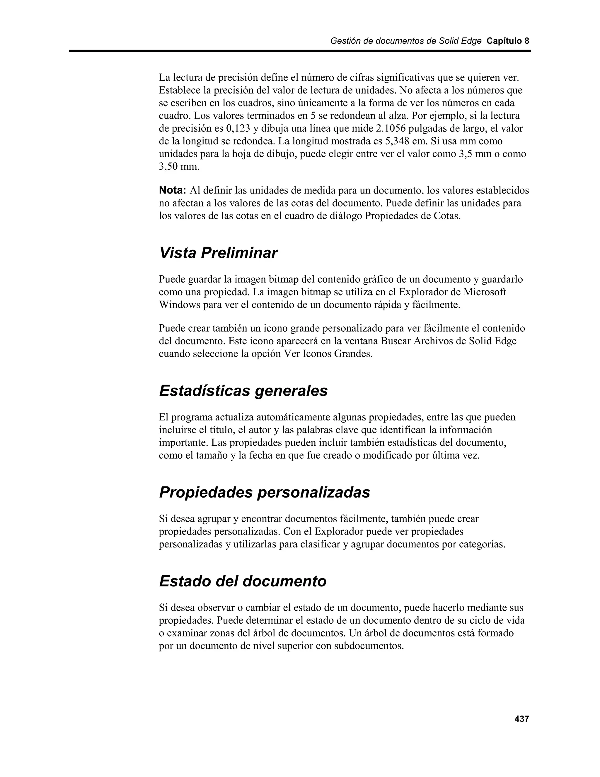 Gestión de documentos de Solid Edge Capítulo 8



La lectura de precisión define el número de cifras significativas que se quieren ver.
Establece la precisión del valor de lectura de unidades. No afecta a los números que
se escriben en los cuadros, sino únicamente a la forma de ver los números en cada
cuadro. Los valores terminados en 5 se redondean al alza. Por ejemplo, si la lectura
de precisión es 0,123 y dibuja una línea que mide 2.1056 pulgadas de largo, el valor
de la longitud se redondea. La longitud mostrada es 5,348 cm. Si usa mm como
unidades para la hoja de dibujo, puede elegir entre ver el valor como 3,5 mm o como
3,50 mm.

Nota: Al definir las unidades de medida para un documento, los valores establecidos
no afectan a los valores de las cotas del documento. Puede definir las unidades para
los valores de las cotas en el cuadro de diálogo Propiedades de Cotas.


Vista Preliminar
Puede guardar la imagen bitmap del contenido gráfico de un documento y guardarlo
como una propiedad. La imagen bitmap se utiliza en el Explorador de Microsoft
Windows para ver el contenido de un documento rápida y fácilmente.

Puede crear también un icono grande personalizado para ver fácilmente el contenido
del documento. Este icono aparecerá en la ventana Buscar Archivos de Solid Edge
cuando seleccione la opción Ver Iconos Grandes.


Estadísticas generales
El programa actualiza automáticamente algunas propiedades, entre las que pueden
incluirse el título, el autor y las palabras clave que identifican la información
importante. Las propiedades pueden incluir también estadísticas del documento,
como el tamaño y la fecha en que fue creado o modificado por última vez.


Propiedades personalizadas
Si desea agrupar y encontrar documentos fácilmente, también puede crear
propiedades personalizadas. Con el Explorador puede ver propiedades
personalizadas y utilizarlas para clasificar y agrupar documentos por categorías.


Estado del documento
Si desea observar o cambiar el estado de un documento, puede hacerlo mediante sus
propiedades. Puede determinar el estado de un documento dentro de su ciclo de vida
o examinar zonas del árbol de documentos. Un árbol de documentos está formado
por un documento de nivel superior con subdocumentos.




                                                                                    437
 