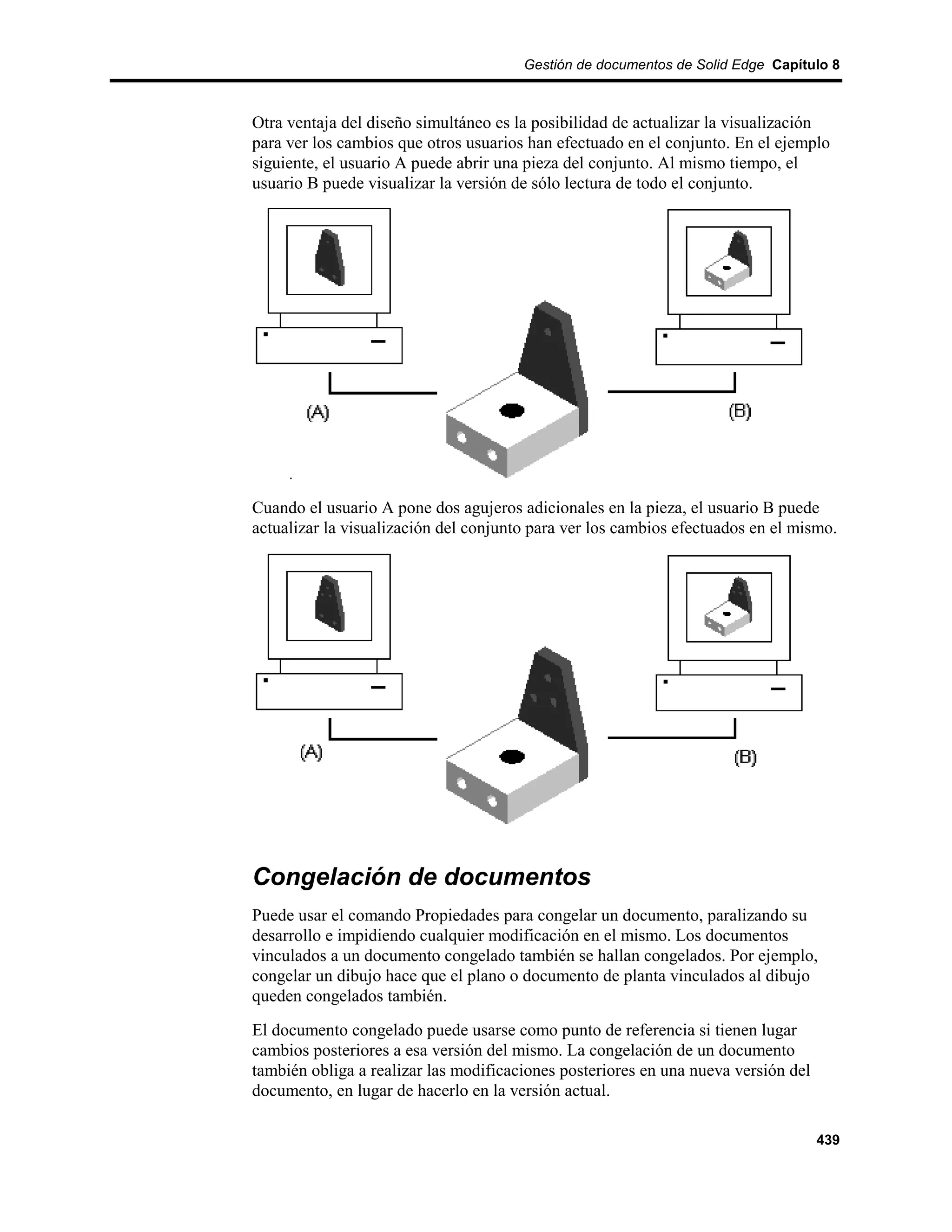 Gestión de documentos de Solid Edge Capítulo 8



Otra ventaja del diseño simultáneo es la posibilidad de actualizar la visualización
para ver los cambios que otros usuarios han efectuado en el conjunto. En el ejemplo
siguiente, el usuario A puede abrir una pieza del conjunto. Al mismo tiempo, el
usuario B puede visualizar la versión de sólo lectura de todo el conjunto.




Cuando el usuario A pone dos agujeros adicionales en la pieza, el usuario B puede
actualizar la visualización del conjunto para ver los cambios efectuados en el mismo.




Congelación de documentos
Puede usar el comando Propiedades para congelar un documento, paralizando su
desarrollo e impidiendo cualquier modificación en el mismo. Los documentos
vinculados a un documento congelado también se hallan congelados. Por ejemplo,
congelar un dibujo hace que el plano o documento de planta vinculados al dibujo
queden congelados también.
El documento congelado puede usarse como punto de referencia si tienen lugar
cambios posteriores a esa versión del mismo. La congelación de un documento
también obliga a realizar las modificaciones posteriores en una nueva versión del
documento, en lugar de hacerlo en la versión actual.

                                                                                    439
 