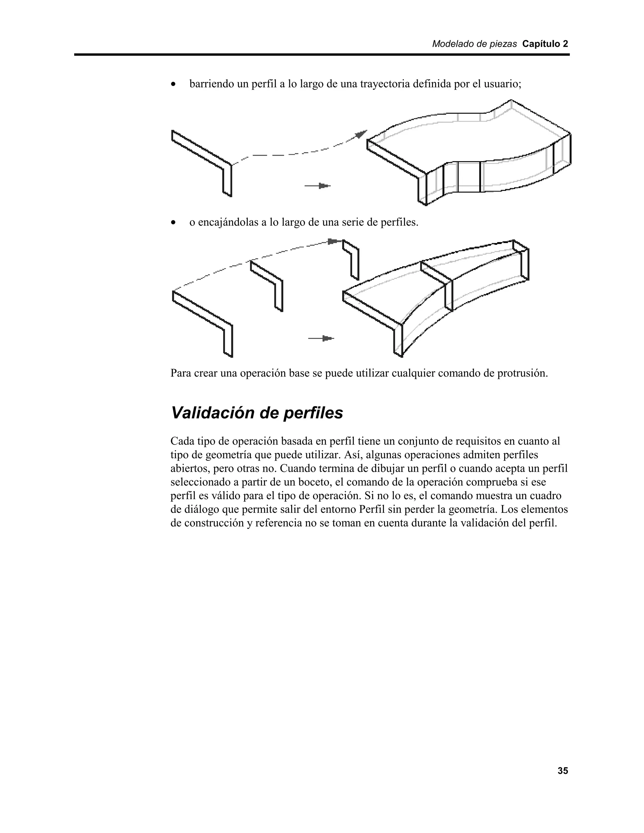 Modelado de piezas Capítulo 2



•   barriendo un perfil a lo largo de una trayectoria definida por el usuario;




•   o encajándolas a lo largo de una serie de perfiles.




Para crear una operación base se puede utilizar cualquier comando de protrusión.


Validación de perfiles
Cada tipo de operación basada en perfil tiene un conjunto de requisitos en cuanto al
tipo de geometría que puede utilizar. Así, algunas operaciones admiten perfiles
abiertos, pero otras no. Cuando termina de dibujar un perfil o cuando acepta un perfil
seleccionado a partir de un boceto, el comando de la operación comprueba si ese
perfil es válido para el tipo de operación. Si no lo es, el comando muestra un cuadro
de diálogo que permite salir del entorno Perfil sin perder la geometría. Los elementos
de construcción y referencia no se toman en cuenta durante la validación del perfil.




                                                                                    35
 