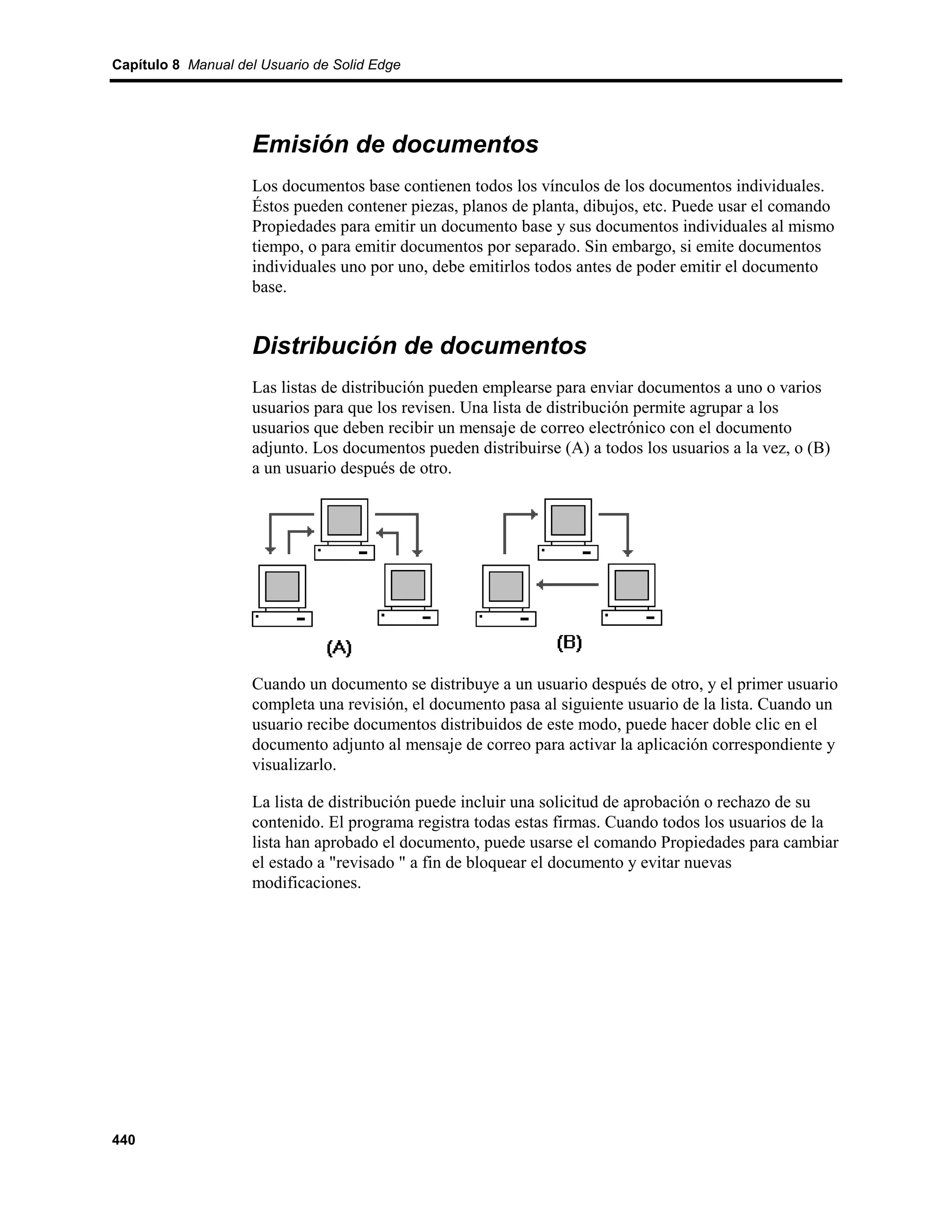 Capítulo 8 Manual del Usuario de Solid Edge




                    Emisión de documentos
                    Los documentos base contienen todos los vínculos de los documentos individuales.
                    Éstos pueden contener piezas, planos de planta, dibujos, etc. Puede usar el comando
                    Propiedades para emitir un documento base y sus documentos individuales al mismo
                    tiempo, o para emitir documentos por separado. Sin embargo, si emite documentos
                    individuales uno por uno, debe emitirlos todos antes de poder emitir el documento
                    base.


                    Distribución de documentos
                    Las listas de distribución pueden emplearse para enviar documentos a uno o varios
                    usuarios para que los revisen. Una lista de distribución permite agrupar a los
                    usuarios que deben recibir un mensaje de correo electrónico con el documento
                    adjunto. Los documentos pueden distribuirse (A) a todos los usuarios a la vez, o (B)
                    a un usuario después de otro.




                    Cuando un documento se distribuye a un usuario después de otro, y el primer usuario
                    completa una revisión, el documento pasa al siguiente usuario de la lista. Cuando un
                    usuario recibe documentos distribuidos de este modo, puede hacer doble clic en el
                    documento adjunto al mensaje de correo para activar la aplicación correspondiente y
                    visualizarlo.

                    La lista de distribución puede incluir una solicitud de aprobación o rechazo de su
                    contenido. El programa registra todas estas firmas. Cuando todos los usuarios de la
                    lista han aprobado el documento, puede usarse el comando Propiedades para cambiar
                    el estado a "revisado " a fin de bloquear el documento y evitar nuevas
                    modificaciones.




440
 