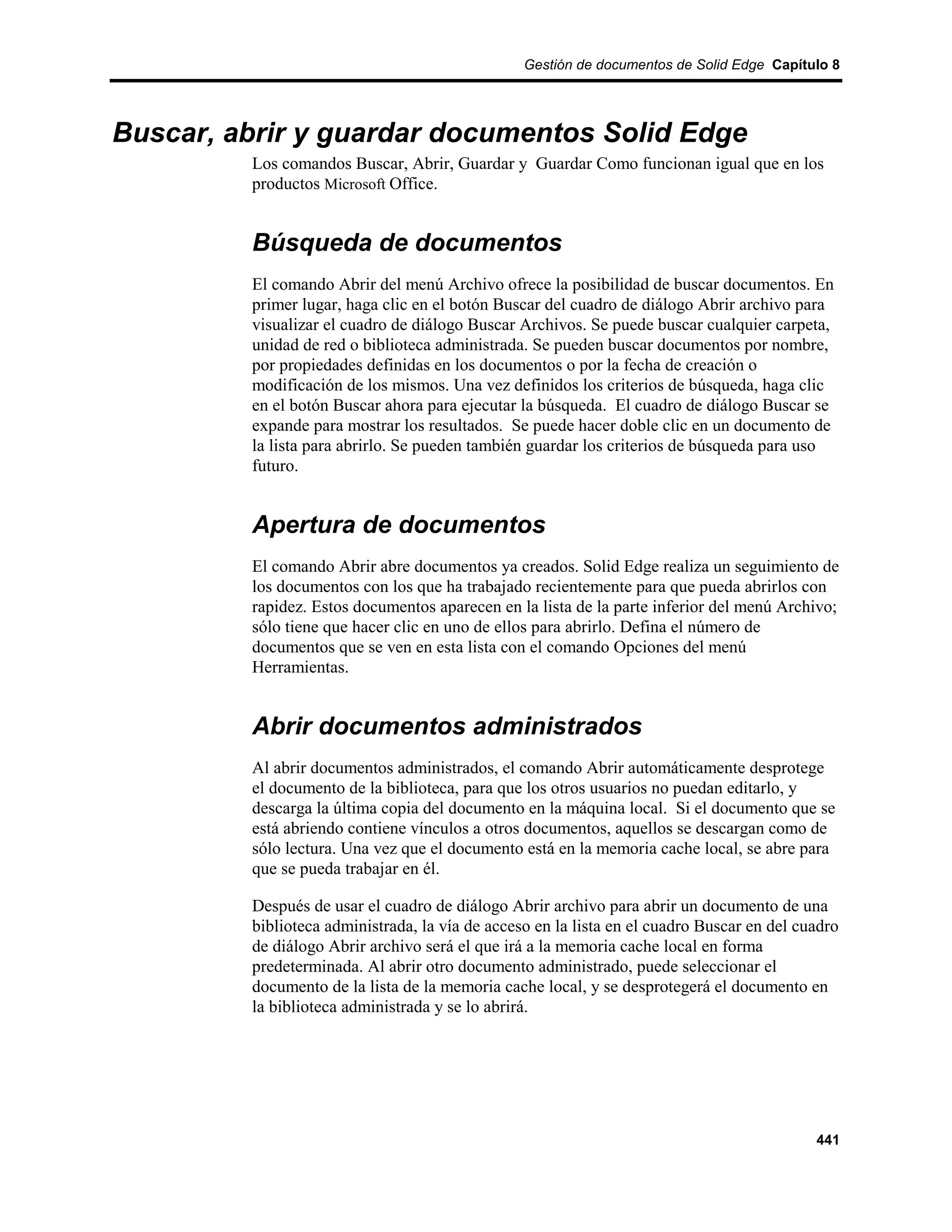 Gestión de documentos de Solid Edge Capítulo 8




Buscar, abrir y guardar documentos Solid Edge
         Los comandos Buscar, Abrir, Guardar y Guardar Como funcionan igual que en los
         productos Microsoft Office.


         Búsqueda de documentos
         El comando Abrir del menú Archivo ofrece la posibilidad de buscar documentos. En
         primer lugar, haga clic en el botón Buscar del cuadro de diálogo Abrir archivo para
         visualizar el cuadro de diálogo Buscar Archivos. Se puede buscar cualquier carpeta,
         unidad de red o biblioteca administrada. Se pueden buscar documentos por nombre,
         por propiedades definidas en los documentos o por la fecha de creación o
         modificación de los mismos. Una vez definidos los criterios de búsqueda, haga clic
         en el botón Buscar ahora para ejecutar la búsqueda. El cuadro de diálogo Buscar se
         expande para mostrar los resultados. Se puede hacer doble clic en un documento de
         la lista para abrirlo. Se pueden también guardar los criterios de búsqueda para uso
         futuro.


         Apertura de documentos
         El comando Abrir abre documentos ya creados. Solid Edge realiza un seguimiento de
         los documentos con los que ha trabajado recientemente para que pueda abrirlos con
         rapidez. Estos documentos aparecen en la lista de la parte inferior del menú Archivo;
         sólo tiene que hacer clic en uno de ellos para abrirlo. Defina el número de
         documentos que se ven en esta lista con el comando Opciones del menú
         Herramientas.


         Abrir documentos administrados
         Al abrir documentos administrados, el comando Abrir automáticamente desprotege
         el documento de la biblioteca, para que los otros usuarios no puedan editarlo, y
         descarga la última copia del documento en la máquina local. Si el documento que se
         está abriendo contiene vínculos a otros documentos, aquellos se descargan como de
         sólo lectura. Una vez que el documento está en la memoria cache local, se abre para
         que se pueda trabajar en él.

         Después de usar el cuadro de diálogo Abrir archivo para abrir un documento de una
         biblioteca administrada, la vía de acceso en la lista en el cuadro Buscar en del cuadro
         de diálogo Abrir archivo será el que irá a la memoria cache local en forma
         predeterminada. Al abrir otro documento administrado, puede seleccionar el
         documento de la lista de la memoria cache local, y se desprotegerá el documento en
         la biblioteca administrada y se lo abrirá.




                                                                                            441
 