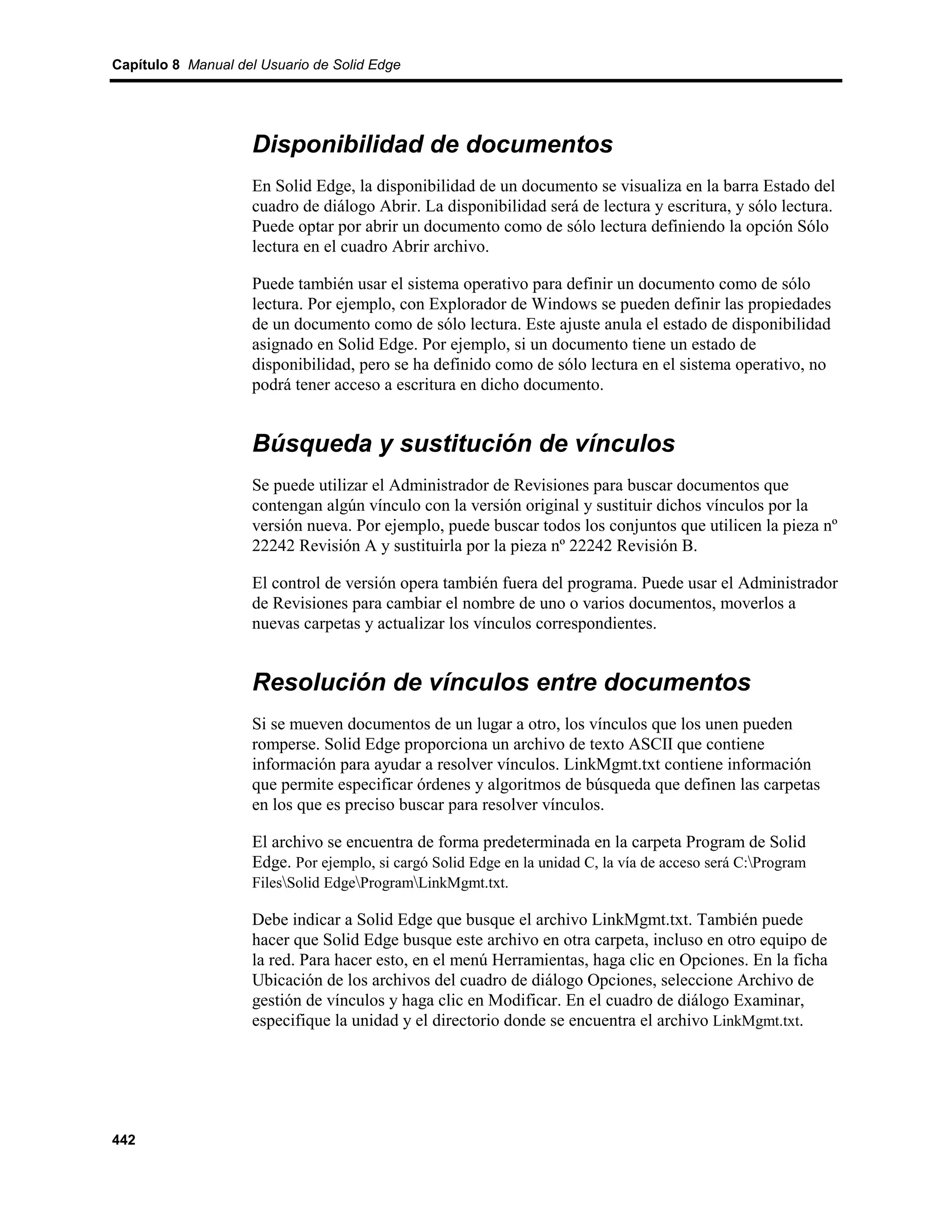 Capítulo 8 Manual del Usuario de Solid Edge




                    Disponibilidad de documentos
                    En Solid Edge, la disponibilidad de un documento se visualiza en la barra Estado del
                    cuadro de diálogo Abrir. La disponibilidad será de lectura y escritura, y sólo lectura.
                    Puede optar por abrir un documento como de sólo lectura definiendo la opción Sólo
                    lectura en el cuadro Abrir archivo.

                    Puede también usar el sistema operativo para definir un documento como de sólo
                    lectura. Por ejemplo, con Explorador de Windows se pueden definir las propiedades
                    de un documento como de sólo lectura. Este ajuste anula el estado de disponibilidad
                    asignado en Solid Edge. Por ejemplo, si un documento tiene un estado de
                    disponibilidad, pero se ha definido como de sólo lectura en el sistema operativo, no
                    podrá tener acceso a escritura en dicho documento.


                    Búsqueda y sustitución de vínculos
                    Se puede utilizar el Administrador de Revisiones para buscar documentos que
                    contengan algún vínculo con la versión original y sustituir dichos vínculos por la
                    versión nueva. Por ejemplo, puede buscar todos los conjuntos que utilicen la pieza nº
                    22242 Revisión A y sustituirla por la pieza nº 22242 Revisión B.

                    El control de versión opera también fuera del programa. Puede usar el Administrador
                    de Revisiones para cambiar el nombre de uno o varios documentos, moverlos a
                    nuevas carpetas y actualizar los vínculos correspondientes.


                    Resolución de vínculos entre documentos
                    Si se mueven documentos de un lugar a otro, los vínculos que los unen pueden
                    romperse. Solid Edge proporciona un archivo de texto ASCII que contiene
                    información para ayudar a resolver vínculos. LinkMgmt.txt contiene información
                    que permite especificar órdenes y algoritmos de búsqueda que definen las carpetas
                    en los que es preciso buscar para resolver vínculos.

                    El archivo se encuentra de forma predeterminada en la carpeta Program de Solid
                    Edge. Por ejemplo, si cargó Solid Edge en la unidad C, la vía de acceso será C:Program
                    FilesSolid EdgeProgramLinkMgmt.txt.

                    Debe indicar a Solid Edge que busque el archivo LinkMgmt.txt. También puede
                    hacer que Solid Edge busque este archivo en otra carpeta, incluso en otro equipo de
                    la red. Para hacer esto, en el menú Herramientas, haga clic en Opciones. En la ficha
                    Ubicación de los archivos del cuadro de diálogo Opciones, seleccione Archivo de
                    gestión de vínculos y haga clic en Modificar. En el cuadro de diálogo Examinar,
                    especifique la unidad y el directorio donde se encuentra el archivo LinkMgmt.txt.




442
 