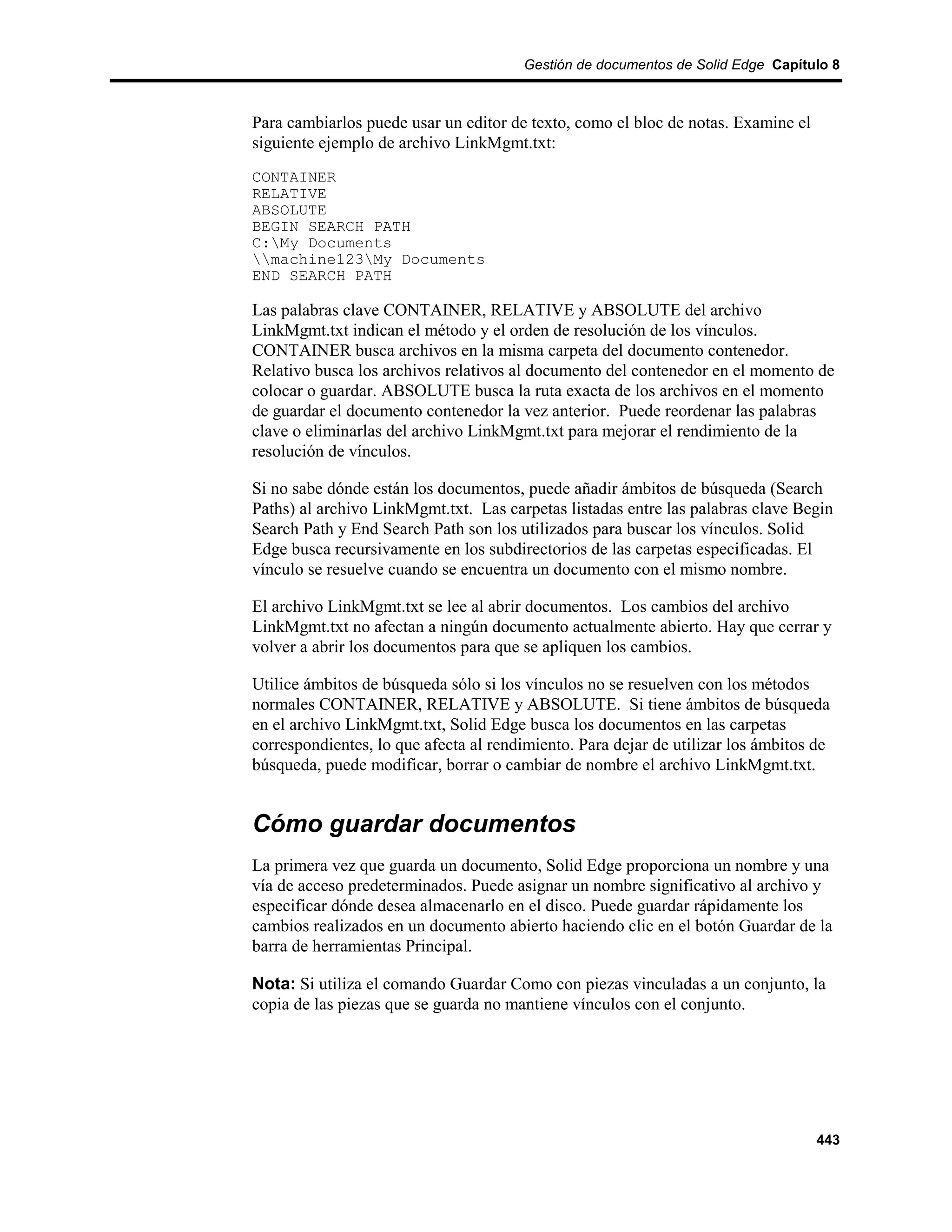 Gestión de documentos de Solid Edge Capítulo 8



Para cambiarlos puede usar un editor de texto, como el bloc de notas. Examine el
siguiente ejemplo de archivo LinkMgmt.txt:
CONTAINER
RELATIVE
ABSOLUTE
BEGIN SEARCH PATH
C:My Documents
machine123My Documents
END SEARCH PATH

Las palabras clave CONTAINER, RELATIVE y ABSOLUTE del archivo
LinkMgmt.txt indican el método y el orden de resolución de los vínculos.
CONTAINER busca archivos en la misma carpeta del documento contenedor.
Relativo busca los archivos relativos al documento del contenedor en el momento de
colocar o guardar. ABSOLUTE busca la ruta exacta de los archivos en el momento
de guardar el documento contenedor la vez anterior. Puede reordenar las palabras
clave o eliminarlas del archivo LinkMgmt.txt para mejorar el rendimiento de la
resolución de vínculos.

Si no sabe dónde están los documentos, puede añadir ámbitos de búsqueda (Search
Paths) al archivo LinkMgmt.txt. Las carpetas listadas entre las palabras clave Begin
Search Path y End Search Path son los utilizados para buscar los vínculos. Solid
Edge busca recursivamente en los subdirectorios de las carpetas especificadas. El
vínculo se resuelve cuando se encuentra un documento con el mismo nombre.

El archivo LinkMgmt.txt se lee al abrir documentos. Los cambios del archivo
LinkMgmt.txt no afectan a ningún documento actualmente abierto. Hay que cerrar y
volver a abrir los documentos para que se apliquen los cambios.

Utilice ámbitos de búsqueda sólo si los vínculos no se resuelven con los métodos
normales CONTAINER, RELATIVE y ABSOLUTE. Si tiene ámbitos de búsqueda
en el archivo LinkMgmt.txt, Solid Edge busca los documentos en las carpetas
correspondientes, lo que afecta al rendimiento. Para dejar de utilizar los ámbitos de
búsqueda, puede modificar, borrar o cambiar de nombre el archivo LinkMgmt.txt.


Cómo guardar documentos
La primera vez que guarda un documento, Solid Edge proporciona un nombre y una
vía de acceso predeterminados. Puede asignar un nombre significativo al archivo y
especificar dónde desea almacenarlo en el disco. Puede guardar rápidamente los
cambios realizados en un documento abierto haciendo clic en el botón Guardar de la
barra de herramientas Principal.

Nota: Si utiliza el comando Guardar Como con piezas vinculadas a un conjunto, la
copia de las piezas que se guarda no mantiene vínculos con el conjunto.




                                                                                   443
 