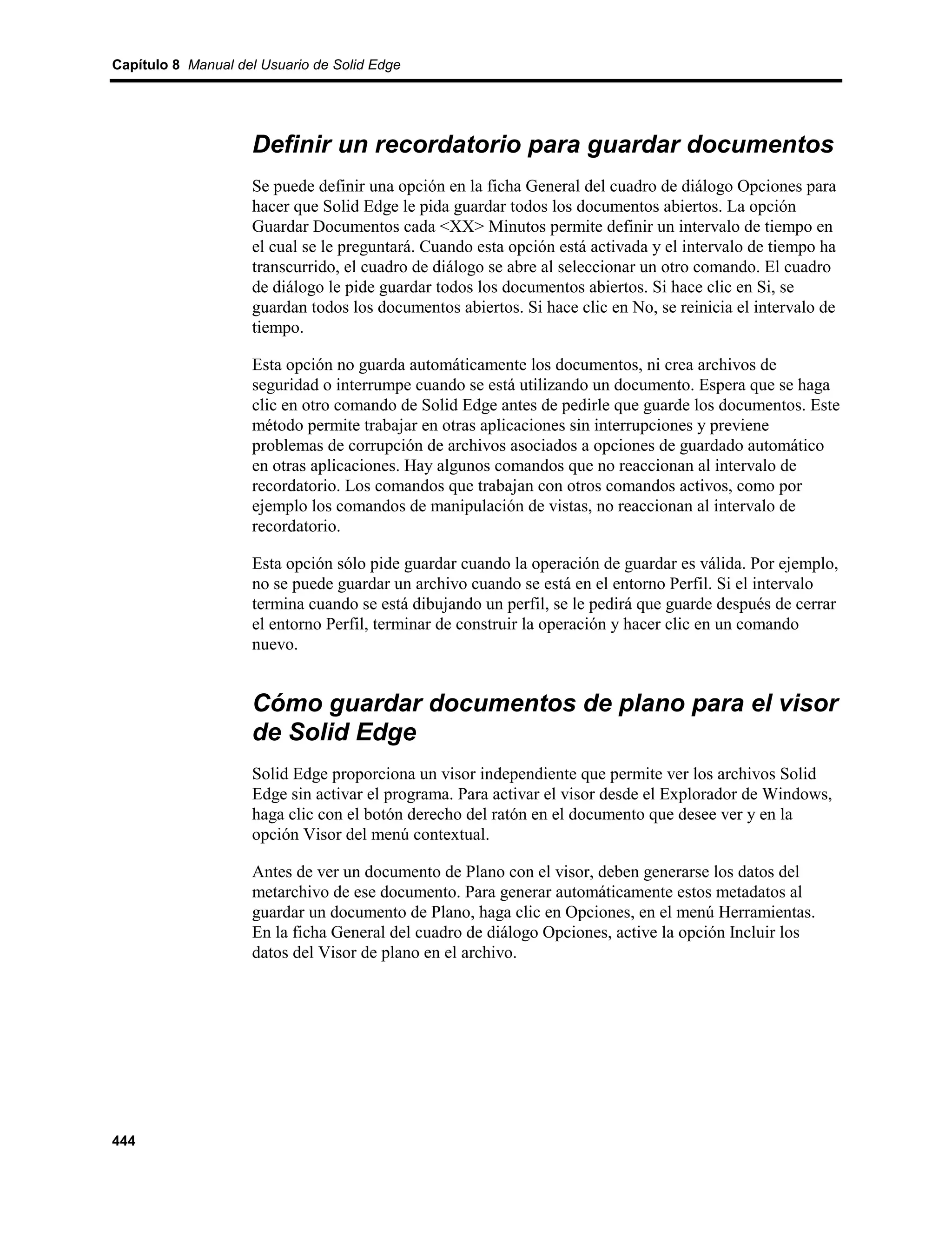 Capítulo 8 Manual del Usuario de Solid Edge




                    Definir un recordatorio para guardar documentos
                    Se puede definir una opción en la ficha General del cuadro de diálogo Opciones para
                    hacer que Solid Edge le pida guardar todos los documentos abiertos. La opción
                    Guardar Documentos cada <XX> Minutos permite definir un intervalo de tiempo en
                    el cual se le preguntará. Cuando esta opción está activada y el intervalo de tiempo ha
                    transcurrido, el cuadro de diálogo se abre al seleccionar un otro comando. El cuadro
                    de diálogo le pide guardar todos los documentos abiertos. Si hace clic en Si, se
                    guardan todos los documentos abiertos. Si hace clic en No, se reinicia el intervalo de
                    tiempo.

                    Esta opción no guarda automáticamente los documentos, ni crea archivos de
                    seguridad o interrumpe cuando se está utilizando un documento. Espera que se haga
                    clic en otro comando de Solid Edge antes de pedirle que guarde los documentos. Este
                    método permite trabajar en otras aplicaciones sin interrupciones y previene
                    problemas de corrupción de archivos asociados a opciones de guardado automático
                    en otras aplicaciones. Hay algunos comandos que no reaccionan al intervalo de
                    recordatorio. Los comandos que trabajan con otros comandos activos, como por
                    ejemplo los comandos de manipulación de vistas, no reaccionan al intervalo de
                    recordatorio.

                    Esta opción sólo pide guardar cuando la operación de guardar es válida. Por ejemplo,
                    no se puede guardar un archivo cuando se está en el entorno Perfil. Si el intervalo
                    termina cuando se está dibujando un perfil, se le pedirá que guarde después de cerrar
                    el entorno Perfil, terminar de construir la operación y hacer clic en un comando
                    nuevo.


                    Cómo guardar documentos de plano para el visor
                    de Solid Edge
                    Solid Edge proporciona un visor independiente que permite ver los archivos Solid
                    Edge sin activar el programa. Para activar el visor desde el Explorador de Windows,
                    haga clic con el botón derecho del ratón en el documento que desee ver y en la
                    opción Visor del menú contextual.

                    Antes de ver un documento de Plano con el visor, deben generarse los datos del
                    metarchivo de ese documento. Para generar automáticamente estos metadatos al
                    guardar un documento de Plano, haga clic en Opciones, en el menú Herramientas.
                    En la ficha General del cuadro de diálogo Opciones, active la opción Incluir los
                    datos del Visor de plano en el archivo.




444
 