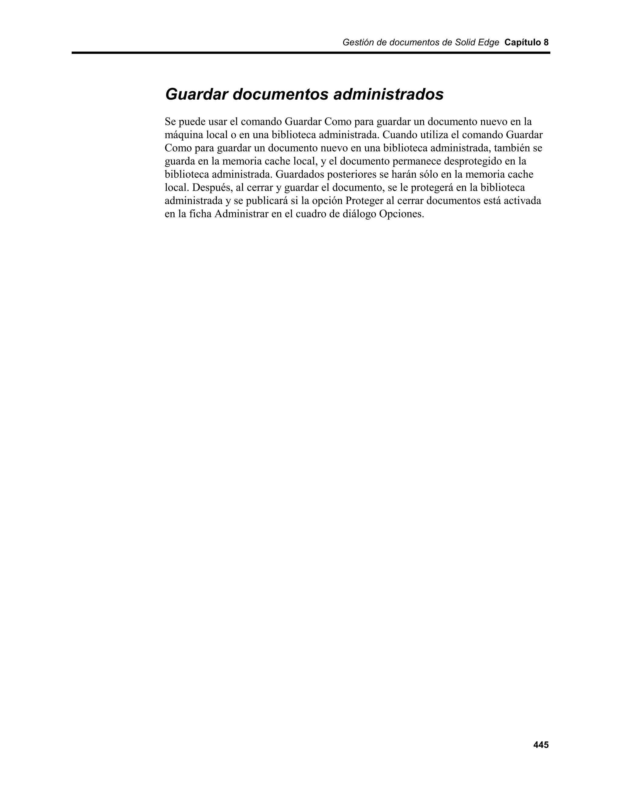 Gestión de documentos de Solid Edge Capítulo 8




Guardar documentos administrados
Se puede usar el comando Guardar Como para guardar un documento nuevo en la
máquina local o en una biblioteca administrada. Cuando utiliza el comando Guardar
Como para guardar un documento nuevo en una biblioteca administrada, también se
guarda en la memoria cache local, y el documento permanece desprotegido en la
biblioteca administrada. Guardados posteriores se harán sólo en la memoria cache
local. Después, al cerrar y guardar el documento, se le protegerá en la biblioteca
administrada y se publicará si la opción Proteger al cerrar documentos está activada
en la ficha Administrar en el cuadro de diálogo Opciones.




                                                                                 445
 