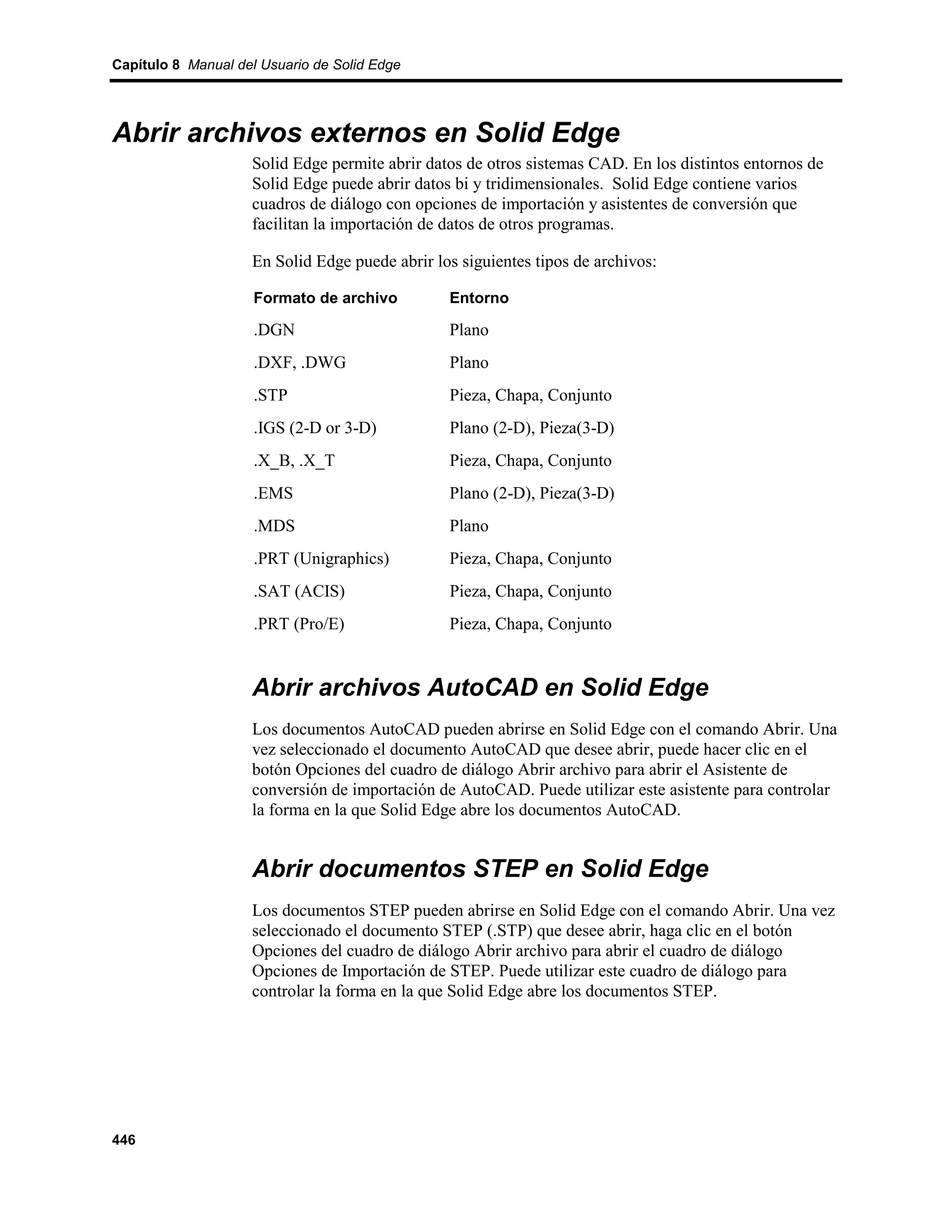 Capítulo 8 Manual del Usuario de Solid Edge




Abrir archivos externos en Solid Edge
                    Solid Edge permite abrir datos de otros sistemas CAD. En los distintos entornos de
                    Solid Edge puede abrir datos bi y tridimensionales. Solid Edge contiene varios
                    cuadros de diálogo con opciones de importación y asistentes de conversión que
                    facilitan la importación de datos de otros programas.

                    En Solid Edge puede abrir los siguientes tipos de archivos:

                     Formato de archivo         Entorno

                     .DGN                       Plano
                     .DXF, .DWG                 Plano
                     .STP                       Pieza, Chapa, Conjunto
                     .IGS (2-D or 3-D)          Plano (2-D), Pieza(3-D)
                     .X_B, .X_T                 Pieza, Chapa, Conjunto
                     .EMS                       Plano (2-D), Pieza(3-D)
                     .MDS                       Plano
                     .PRT (Unigraphics)         Pieza, Chapa, Conjunto
                     .SAT (ACIS)                Pieza, Chapa, Conjunto
                     .PRT (Pro/E)               Pieza, Chapa, Conjunto


                    Abrir archivos AutoCAD en Solid Edge
                    Los documentos AutoCAD pueden abrirse en Solid Edge con el comando Abrir. Una
                    vez seleccionado el documento AutoCAD que desee abrir, puede hacer clic en el
                    botón Opciones del cuadro de diálogo Abrir archivo para abrir el Asistente de
                    conversión de importación de AutoCAD. Puede utilizar este asistente para controlar
                    la forma en la que Solid Edge abre los documentos AutoCAD.


                    Abrir documentos STEP en Solid Edge
                    Los documentos STEP pueden abrirse en Solid Edge con el comando Abrir. Una vez
                    seleccionado el documento STEP (.STP) que desee abrir, haga clic en el botón
                    Opciones del cuadro de diálogo Abrir archivo para abrir el cuadro de diálogo
                    Opciones de Importación de STEP. Puede utilizar este cuadro de diálogo para
                    controlar la forma en la que Solid Edge abre los documentos STEP.




446
 