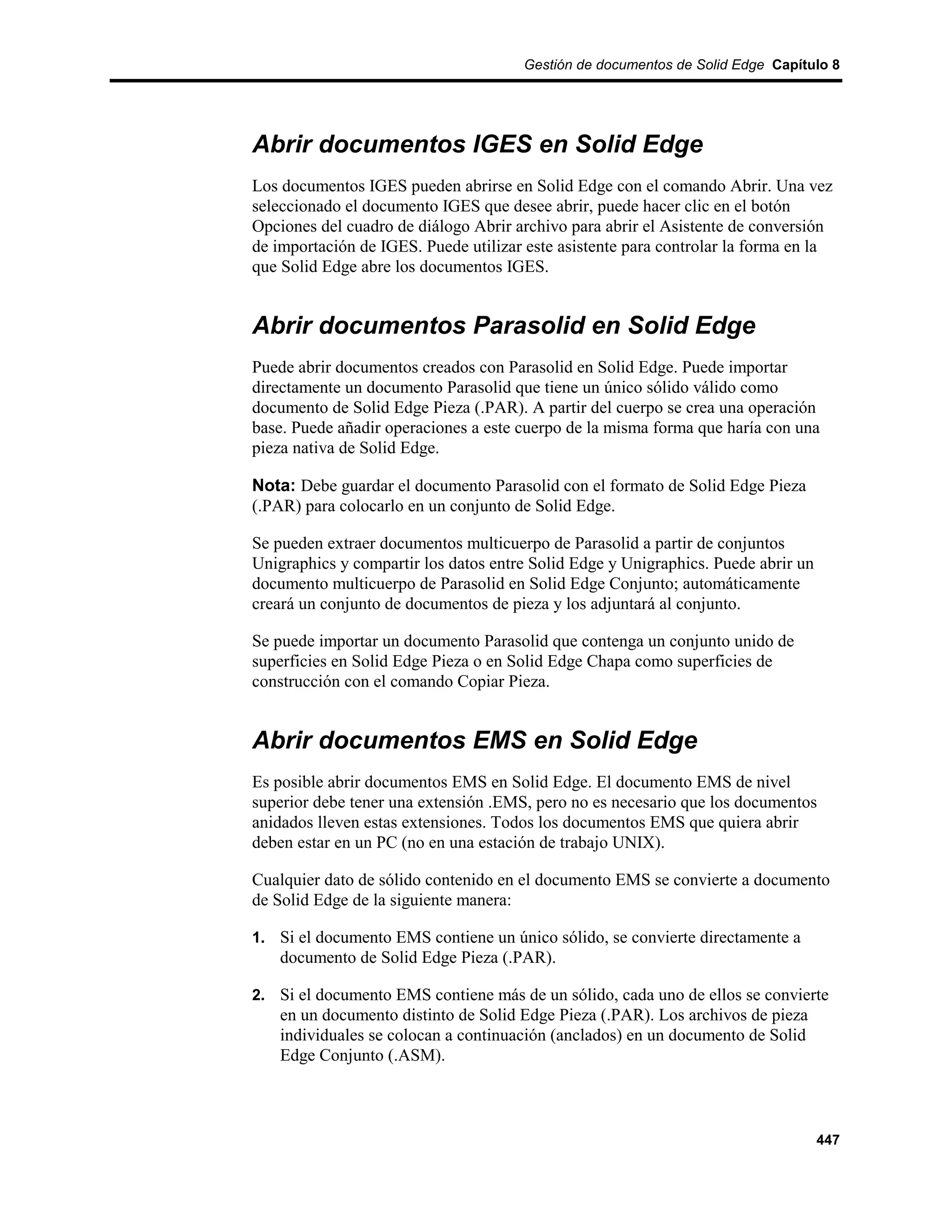 Gestión de documentos de Solid Edge Capítulo 8




Abrir documentos IGES en Solid Edge
Los documentos IGES pueden abrirse en Solid Edge con el comando Abrir. Una vez
seleccionado el documento IGES que desee abrir, puede hacer clic en el botón
Opciones del cuadro de diálogo Abrir archivo para abrir el Asistente de conversión
de importación de IGES. Puede utilizar este asistente para controlar la forma en la
que Solid Edge abre los documentos IGES.


Abrir documentos Parasolid en Solid Edge
Puede abrir documentos creados con Parasolid en Solid Edge. Puede importar
directamente un documento Parasolid que tiene un único sólido válido como
documento de Solid Edge Pieza (.PAR). A partir del cuerpo se crea una operación
base. Puede añadir operaciones a este cuerpo de la misma forma que haría con una
pieza nativa de Solid Edge.

Nota: Debe guardar el documento Parasolid con el formato de Solid Edge Pieza
(.PAR) para colocarlo en un conjunto de Solid Edge.

Se pueden extraer documentos multicuerpo de Parasolid a partir de conjuntos
Unigraphics y compartir los datos entre Solid Edge y Unigraphics. Puede abrir un
documento multicuerpo de Parasolid en Solid Edge Conjunto; automáticamente
creará un conjunto de documentos de pieza y los adjuntará al conjunto.

Se puede importar un documento Parasolid que contenga un conjunto unido de
superficies en Solid Edge Pieza o en Solid Edge Chapa como superficies de
construcción con el comando Copiar Pieza.


Abrir documentos EMS en Solid Edge
Es posible abrir documentos EMS en Solid Edge. El documento EMS de nivel
superior debe tener una extensión .EMS, pero no es necesario que los documentos
anidados lleven estas extensiones. Todos los documentos EMS que quiera abrir
deben estar en un PC (no en una estación de trabajo UNIX).

Cualquier dato de sólido contenido en el documento EMS se convierte a documento
de Solid Edge de la siguiente manera:

1. Si el documento EMS contiene un único sólido, se convierte directamente a
    documento de Solid Edge Pieza (.PAR).

2. Si el documento EMS contiene más de un sólido, cada uno de ellos se convierte
    en un documento distinto de Solid Edge Pieza (.PAR). Los archivos de pieza
    individuales se colocan a continuación (anclados) en un documento de Solid
    Edge Conjunto (.ASM).



                                                                                   447
 