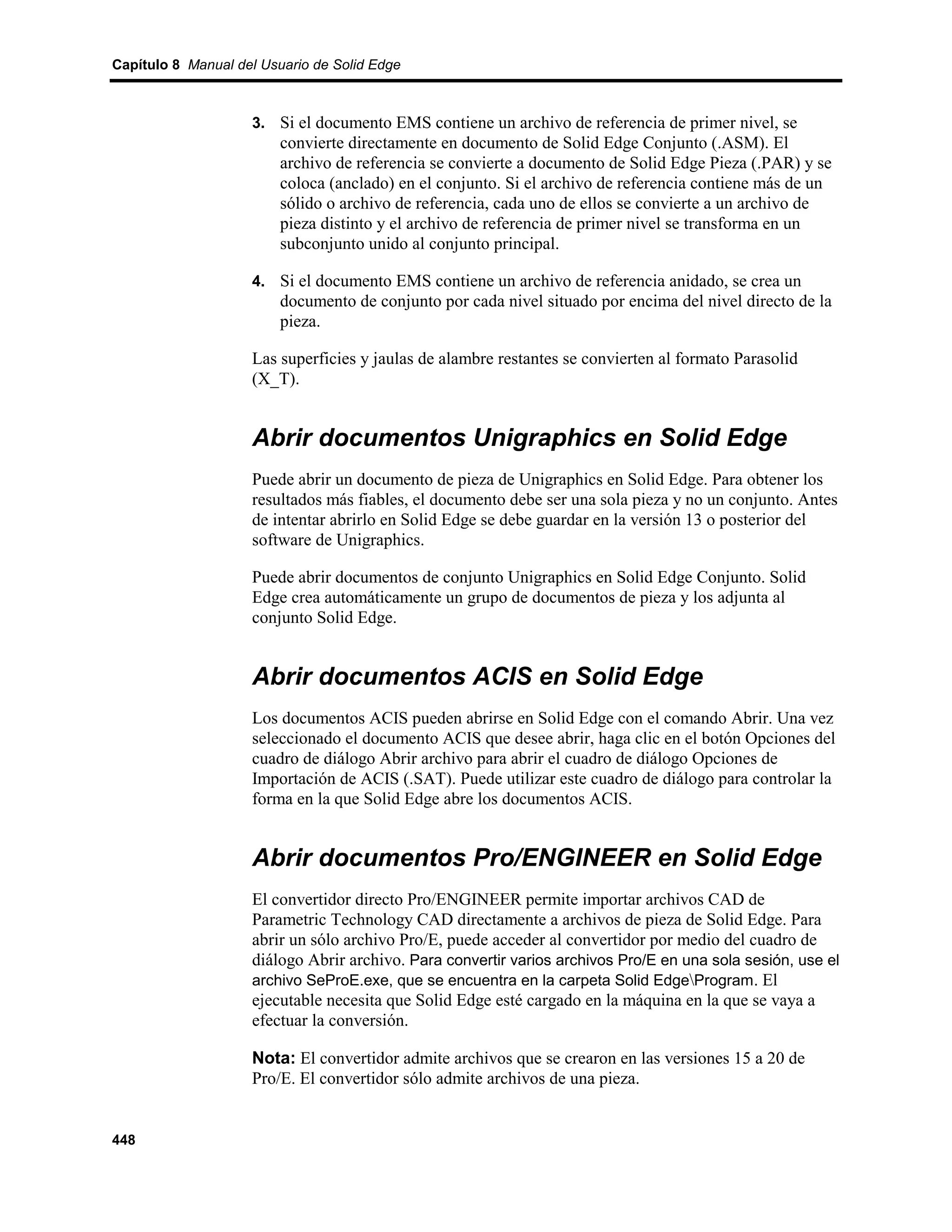 Capítulo 8 Manual del Usuario de Solid Edge



                    3. Si el documento EMS contiene un archivo de referencia de primer nivel, se
                         convierte directamente en documento de Solid Edge Conjunto (.ASM). El
                         archivo de referencia se convierte a documento de Solid Edge Pieza (.PAR) y se
                         coloca (anclado) en el conjunto. Si el archivo de referencia contiene más de un
                         sólido o archivo de referencia, cada uno de ellos se convierte a un archivo de
                         pieza distinto y el archivo de referencia de primer nivel se transforma en un
                         subconjunto unido al conjunto principal.

                    4. Si el documento EMS contiene un archivo de referencia anidado, se crea un
                         documento de conjunto por cada nivel situado por encima del nivel directo de la
                         pieza.

                    Las superficies y jaulas de alambre restantes se convierten al formato Parasolid
                    (X_T).


                    Abrir documentos Unigraphics en Solid Edge
                    Puede abrir un documento de pieza de Unigraphics en Solid Edge. Para obtener los
                    resultados más fiables, el documento debe ser una sola pieza y no un conjunto. Antes
                    de intentar abrirlo en Solid Edge se debe guardar en la versión 13 o posterior del
                    software de Unigraphics.

                    Puede abrir documentos de conjunto Unigraphics en Solid Edge Conjunto. Solid
                    Edge crea automáticamente un grupo de documentos de pieza y los adjunta al
                    conjunto Solid Edge.


                    Abrir documentos ACIS en Solid Edge
                    Los documentos ACIS pueden abrirse en Solid Edge con el comando Abrir. Una vez
                    seleccionado el documento ACIS que desee abrir, haga clic en el botón Opciones del
                    cuadro de diálogo Abrir archivo para abrir el cuadro de diálogo Opciones de
                    Importación de ACIS (.SAT). Puede utilizar este cuadro de diálogo para controlar la
                    forma en la que Solid Edge abre los documentos ACIS.


                    Abrir documentos Pro/ENGINEER en Solid Edge
                    El convertidor directo Pro/ENGINEER permite importar archivos CAD de
                    Parametric Technology CAD directamente a archivos de pieza de Solid Edge. Para
                    abrir un sólo archivo Pro/E, puede acceder al convertidor por medio del cuadro de
                    diálogo Abrir archivo. Para convertir varios archivos Pro/E en una sola sesión, use el
                    archivo SeProE.exe, que se encuentra en la carpeta Solid EdgeProgram. El
                    ejecutable necesita que Solid Edge esté cargado en la máquina en la que se vaya a
                    efectuar la conversión.

                    Nota: El convertidor admite archivos que se crearon en las versiones 15 a 20 de
                    Pro/E. El convertidor sólo admite archivos de una pieza.


448
 