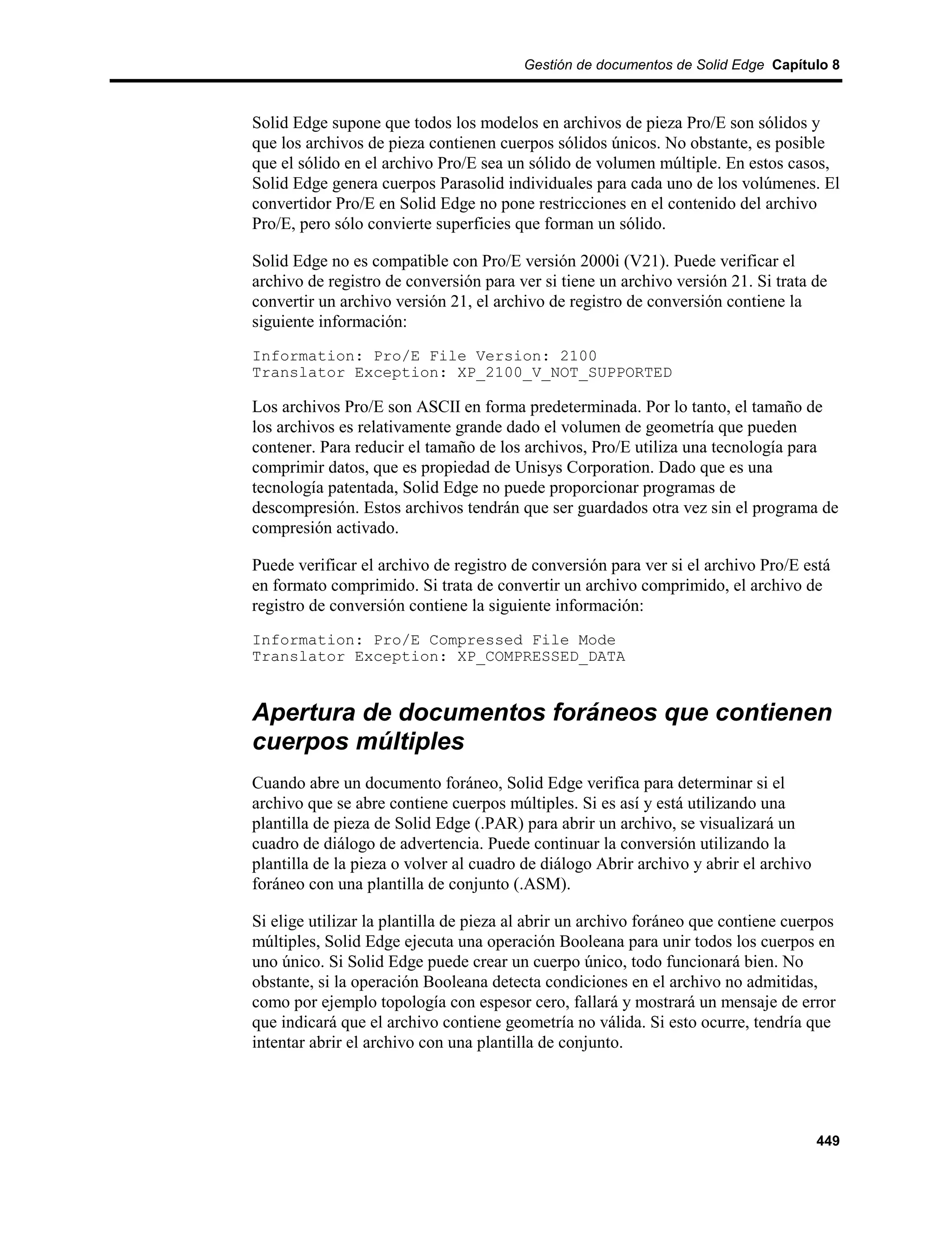 Gestión de documentos de Solid Edge Capítulo 8



Solid Edge supone que todos los modelos en archivos de pieza Pro/E son sólidos y
que los archivos de pieza contienen cuerpos sólidos únicos. No obstante, es posible
que el sólido en el archivo Pro/E sea un sólido de volumen múltiple. En estos casos,
Solid Edge genera cuerpos Parasolid individuales para cada uno de los volúmenes. El
convertidor Pro/E en Solid Edge no pone restricciones en el contenido del archivo
Pro/E, pero sólo convierte superficies que forman un sólido.

Solid Edge no es compatible con Pro/E versión 2000i (V21). Puede verificar el
archivo de registro de conversión para ver si tiene un archivo versión 21. Si trata de
convertir un archivo versión 21, el archivo de registro de conversión contiene la
siguiente información:
Information: Pro/E File Version: 2100
Translator Exception: XP_2100_V_NOT_SUPPORTED

Los archivos Pro/E son ASCII en forma predeterminada. Por lo tanto, el tamaño de
los archivos es relativamente grande dado el volumen de geometría que pueden
contener. Para reducir el tamaño de los archivos, Pro/E utiliza una tecnología para
comprimir datos, que es propiedad de Unisys Corporation. Dado que es una
tecnología patentada, Solid Edge no puede proporcionar programas de
descompresión. Estos archivos tendrán que ser guardados otra vez sin el programa de
compresión activado.

Puede verificar el archivo de registro de conversión para ver si el archivo Pro/E está
en formato comprimido. Si trata de convertir un archivo comprimido, el archivo de
registro de conversión contiene la siguiente información:
Information: Pro/E Compressed File Mode
Translator Exception: XP_COMPRESSED_DATA


Apertura de documentos foráneos que contienen
cuerpos múltiples
Cuando abre un documento foráneo, Solid Edge verifica para determinar si el
archivo que se abre contiene cuerpos múltiples. Si es así y está utilizando una
plantilla de pieza de Solid Edge (.PAR) para abrir un archivo, se visualizará un
cuadro de diálogo de advertencia. Puede continuar la conversión utilizando la
plantilla de la pieza o volver al cuadro de diálogo Abrir archivo y abrir el archivo
foráneo con una plantilla de conjunto (.ASM).

Si elige utilizar la plantilla de pieza al abrir un archivo foráneo que contiene cuerpos
múltiples, Solid Edge ejecuta una operación Booleana para unir todos los cuerpos en
uno único. Si Solid Edge puede crear un cuerpo único, todo funcionará bien. No
obstante, si la operación Booleana detecta condiciones en el archivo no admitidas,
como por ejemplo topología con espesor cero, fallará y mostrará un mensaje de error
que indicará que el archivo contiene geometría no válida. Si esto ocurre, tendría que
intentar abrir el archivo con una plantilla de conjunto.




                                                                                       449
 