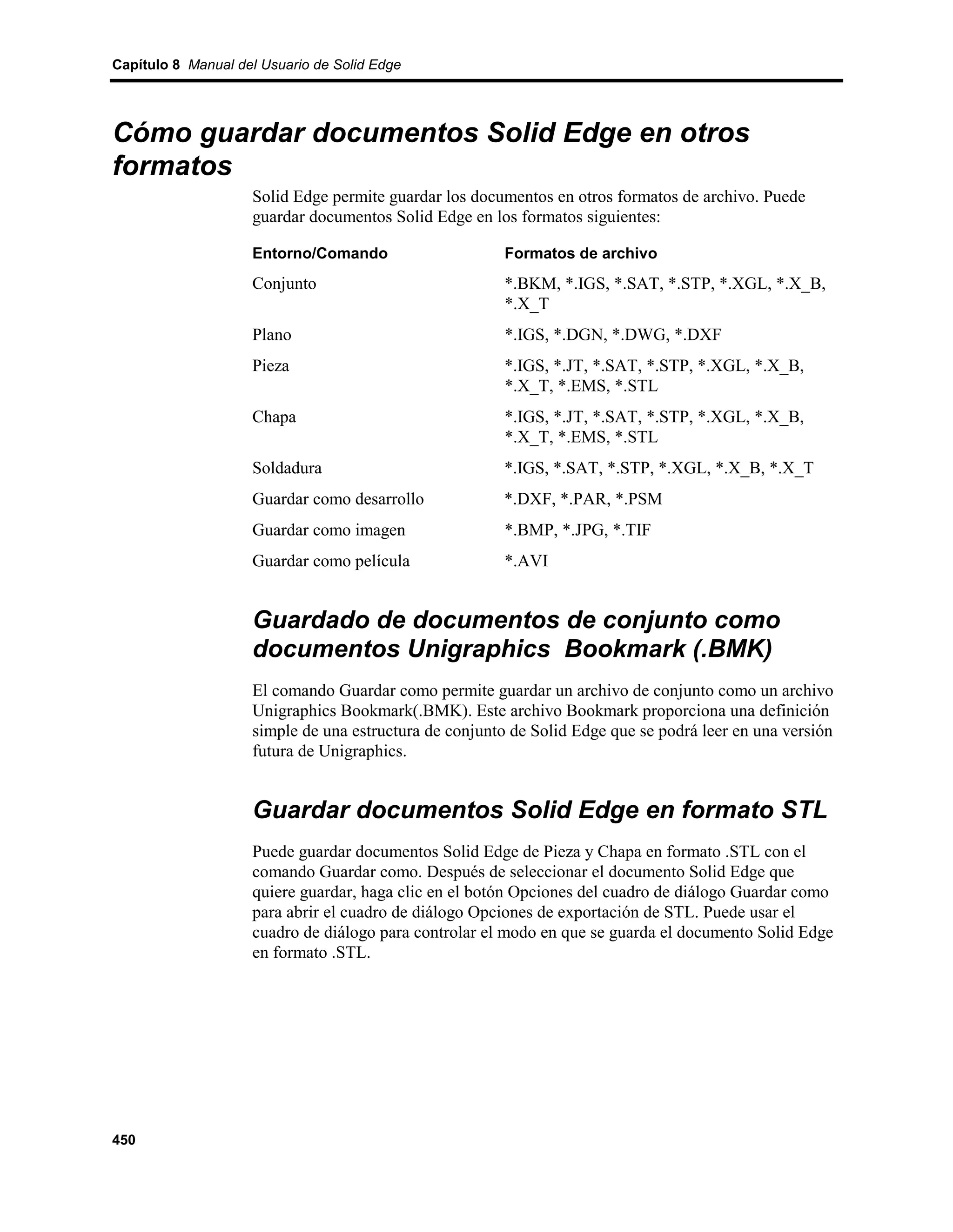 Capítulo 8 Manual del Usuario de Solid Edge




Cómo guardar documentos Solid Edge en otros
formatos
                    Solid Edge permite guardar los documentos en otros formatos de archivo. Puede
                    guardar documentos Solid Edge en los formatos siguientes:

                    Entorno/Comando                     Formatos de archivo
                    Conjunto                            *.BKM, *.IGS, *.SAT, *.STP, *.XGL, *.X_B,
                                                        *.X_T
                    Plano                               *.IGS, *.DGN, *.DWG, *.DXF
                    Pieza                               *.IGS, *.JT, *.SAT, *.STP, *.XGL, *.X_B,
                                                        *.X_T, *.EMS, *.STL
                    Chapa                               *.IGS, *.JT, *.SAT, *.STP, *.XGL, *.X_B,
                                                        *.X_T, *.EMS, *.STL
                    Soldadura                          *.IGS, *.SAT, *.STP, *.XGL, *.X_B, *.X_T
                    Guardar como desarrollo            *.DXF, *.PAR, *.PSM
                    Guardar como imagen                 *.BMP, *.JPG, *.TIF
                    Guardar como película               *.AVI


                    Guardado de documentos de conjunto como
                    documentos Unigraphics Bookmark (.BMK)
                    El comando Guardar como permite guardar un archivo de conjunto como un archivo
                    Unigraphics Bookmark(.BMK). Este archivo Bookmark proporciona una definición
                    simple de una estructura de conjunto de Solid Edge que se podrá leer en una versión
                    futura de Unigraphics.


                    Guardar documentos Solid Edge en formato STL
                    Puede guardar documentos Solid Edge de Pieza y Chapa en formato .STL con el
                    comando Guardar como. Después de seleccionar el documento Solid Edge que
                    quiere guardar, haga clic en el botón Opciones del cuadro de diálogo Guardar como
                    para abrir el cuadro de diálogo Opciones de exportación de STL. Puede usar el
                    cuadro de diálogo para controlar el modo en que se guarda el documento Solid Edge
                    en formato .STL.




450
 