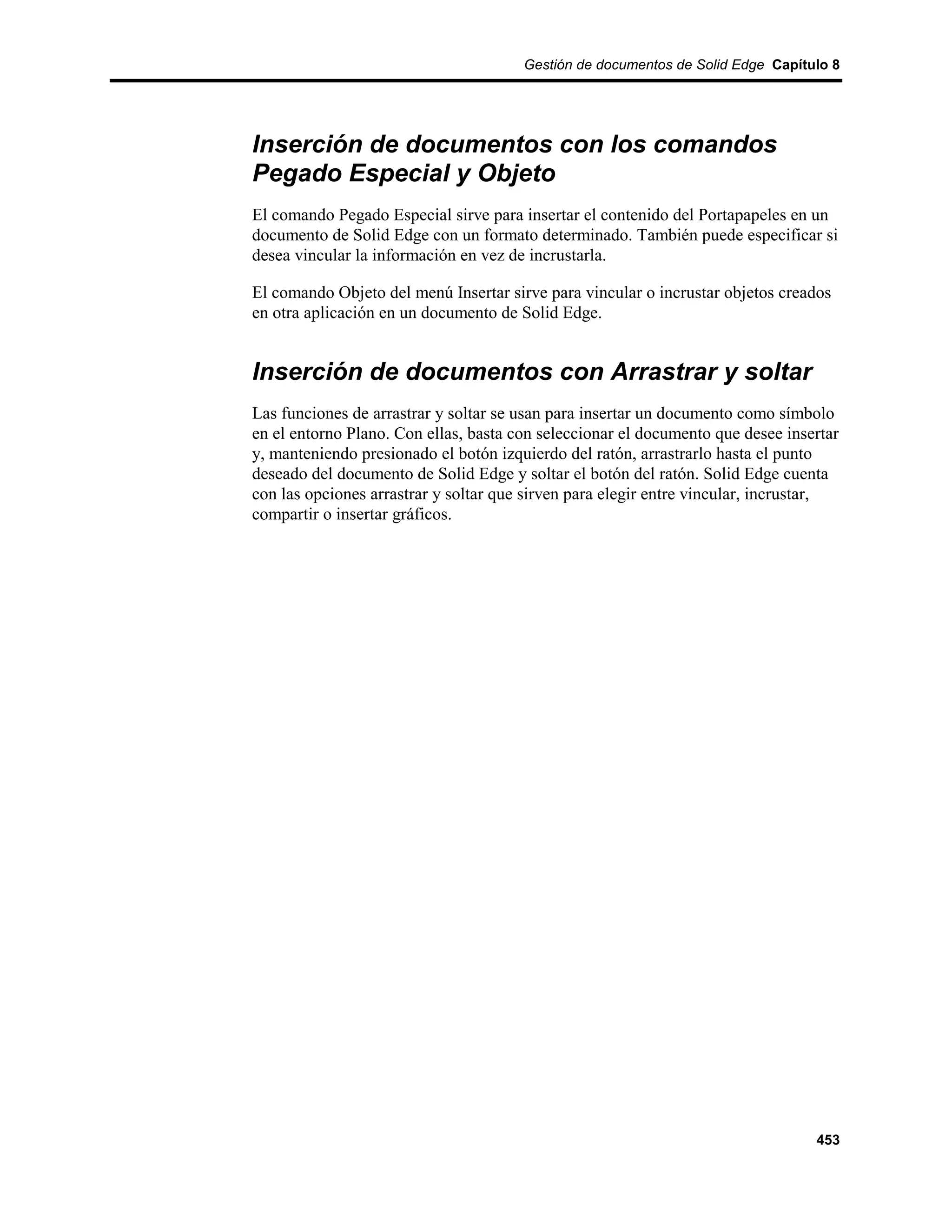 Gestión de documentos de Solid Edge Capítulo 8




Inserción de documentos con los comandos
Pegado Especial y Objeto
El comando Pegado Especial sirve para insertar el contenido del Portapapeles en un
documento de Solid Edge con un formato determinado. También puede especificar si
desea vincular la información en vez de incrustarla.

El comando Objeto del menú Insertar sirve para vincular o incrustar objetos creados
en otra aplicación en un documento de Solid Edge.


Inserción de documentos con Arrastrar y soltar
Las funciones de arrastrar y soltar se usan para insertar un documento como símbolo
en el entorno Plano. Con ellas, basta con seleccionar el documento que desee insertar
y, manteniendo presionado el botón izquierdo del ratón, arrastrarlo hasta el punto
deseado del documento de Solid Edge y soltar el botón del ratón. Solid Edge cuenta
con las opciones arrastrar y soltar que sirven para elegir entre vincular, incrustar,
compartir o insertar gráficos.




                                                                                 453
 
