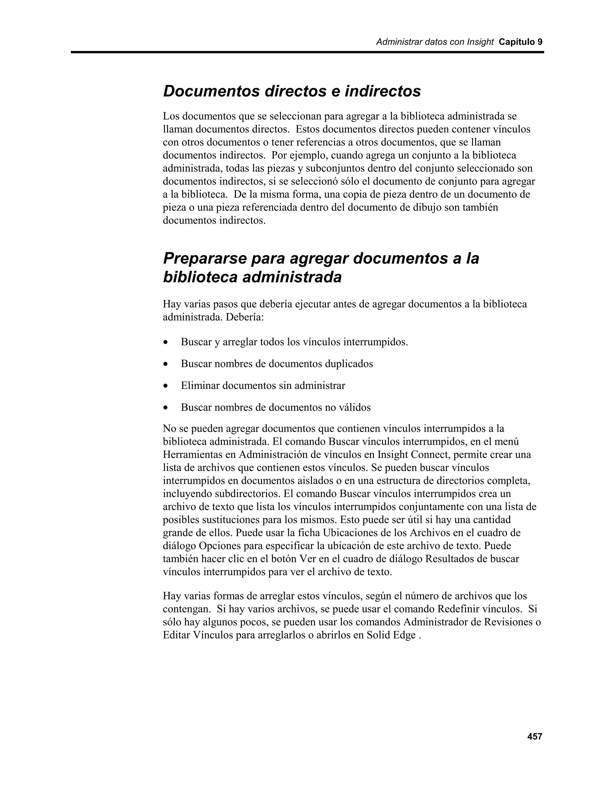 Administrar datos con Insight Capítulo 9




Documentos directos e indirectos
Los documentos que se seleccionan para agregar a la biblioteca administrada se
llaman documentos directos. Estos documentos directos pueden contener vínculos
con otros documentos o tener referencias a otros documentos, que se llaman
documentos indirectos. Por ejemplo, cuando agrega un conjunto a la biblioteca
administrada, todas las piezas y subconjuntos dentro del conjunto seleccionado son
documentos indirectos, si se seleccionó sólo el documento de conjunto para agregar
a la biblioteca. De la misma forma, una copia de pieza dentro de un documento de
pieza o una pieza referenciada dentro del documento de dibujo son también
documentos indirectos.


Prepararse para agregar documentos a la
biblioteca administrada
Hay varias pasos que debería ejecutar antes de agregar documentos a la biblioteca
administrada. Debería:

•   Buscar y arreglar todos los vínculos interrumpidos.
•   Buscar nombres de documentos duplicados
•   Eliminar documentos sin administrar
•   Buscar nombres de documentos no válidos
No se pueden agregar documentos que contienen vínculos interrumpidos a la
biblioteca administrada. El comando Buscar vínculos interrumpidos, en el menú
Herramientas en Administración de vínculos en Insight Connect, permite crear una
lista de archivos que contienen estos vínculos. Se pueden buscar vínculos
interrumpidos en documentos aislados o en una estructura de directorios completa,
incluyendo subdirectorios. El comando Buscar vínculos interrumpidos crea un
archivo de texto que lista los vínculos interrumpidos conjuntamente con una lista de
posibles sustituciones para los mismos. Esto puede ser útil si hay una cantidad
grande de ellos. Puede usar la ficha Ubicaciones de los Archivos en el cuadro de
diálogo Opciones para especificar la ubicación de este archivo de texto. Puede
también hacer clic en el botón Ver en el cuadro de diálogo Resultados de buscar
vínculos interrumpidos para ver el archivo de texto.

Hay varias formas de arreglar estos vínculos, según el número de archivos que los
contengan. Si hay varios archivos, se puede usar el comando Redefinir vínculos. Si
sólo hay algunos pocos, se pueden usar los comandos Administrador de Revisiones o
Editar Vínculos para arreglarlos o abrirlos en Solid Edge .




                                                                                    457
 