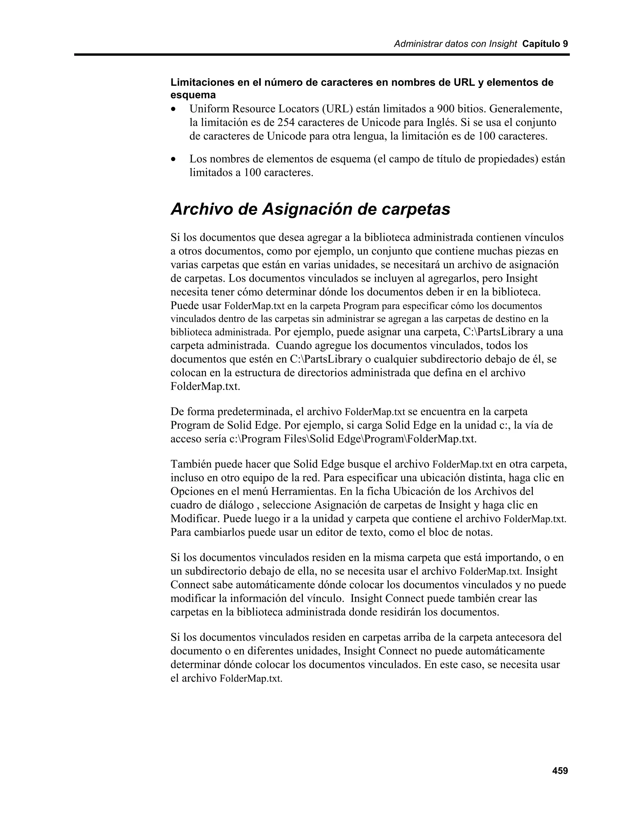 Administrar datos con Insight Capítulo 9



Limitaciones en el número de caracteres en nombres de URL y elementos de
esquema
•   Uniform Resource Locators (URL) están limitados a 900 bitios. Generalemente,
    la limitación es de 254 caracteres de Unicode para Inglés. Si se usa el conjunto
    de caracteres de Unicode para otra lengua, la limitación es de 100 caracteres.
•   Los nombres de elementos de esquema (el campo de título de propiedades) están
    limitados a 100 caracteres.


Archivo de Asignación de carpetas
Si los documentos que desea agregar a la biblioteca administrada contienen vínculos
a otros documentos, como por ejemplo, un conjunto que contiene muchas piezas en
varias carpetas que están en varias unidades, se necesitará un archivo de asignación
de carpetas. Los documentos vinculados se incluyen al agregarlos, pero Insight
necesita tener cómo determinar dónde los documentos deben ir en la biblioteca.
Puede usar FolderMap.txt en la carpeta Program para especificar cómo los documentos
vinculados dentro de las carpetas sin administrar se agregan a las carpetas de destino en la
biblioteca administrada. Por ejemplo, puede asignar una carpeta, C:PartsLibrary a una
carpeta administrada. Cuando agregue los documentos vinculados, todos los
documentos que estén en C:PartsLibrary o cualquier subdirectorio debajo de él, se
colocan en la estructura de directorios administrada que defina en el archivo
FolderMap.txt.

De forma predeterminada, el archivo FolderMap.txt se encuentra en la carpeta
Program de Solid Edge. Por ejemplo, si carga Solid Edge en la unidad c:, la vía de
acceso sería c:Program FilesSolid EdgeProgramFolderMap.txt.

También puede hacer que Solid Edge busque el archivo FolderMap.txt en otra carpeta,
incluso en otro equipo de la red. Para especificar una ubicación distinta, haga clic en
Opciones en el menú Herramientas. En la ficha Ubicación de los Archivos del
cuadro de diálogo , seleccione Asignación de carpetas de Insight y haga clic en
Modificar. Puede luego ir a la unidad y carpeta que contiene el archivo FolderMap.txt.
Para cambiarlos puede usar un editor de texto, como el bloc de notas.

Si los documentos vinculados residen en la misma carpeta que está importando, o en
un subdirectorio debajo de ella, no se necesita usar el archivo FolderMap.txt. Insight
Connect sabe automáticamente dónde colocar los documentos vinculados y no puede
modificar la información del vínculo. Insight Connect puede también crear las
carpetas en la biblioteca administrada donde residirán los documentos.

Si los documentos vinculados residen en carpetas arriba de la carpeta antecesora del
documento o en diferentes unidades, Insight Connect no puede automáticamente
determinar dónde colocar los documentos vinculados. En este caso, se necesita usar
el archivo FolderMap.txt.




                                                                                         459
 