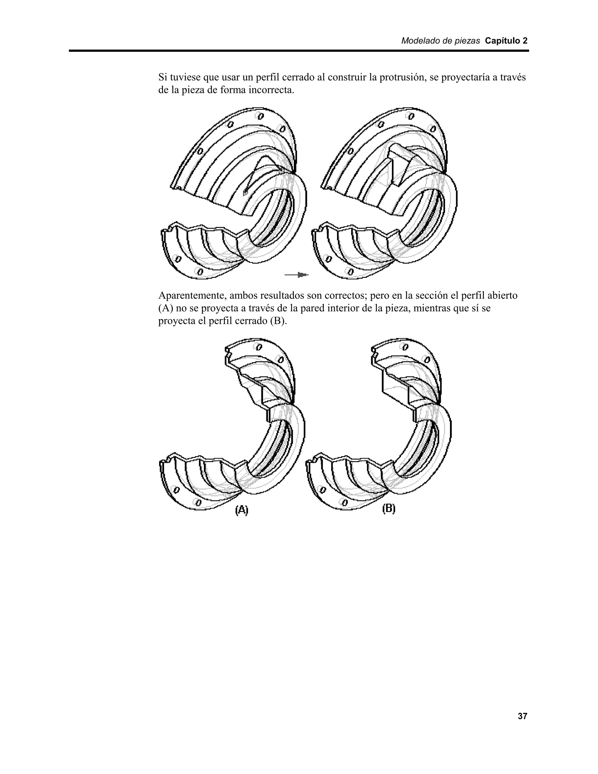 Modelado de piezas Capítulo 2



Si tuviese que usar un perfil cerrado al construir la protrusión, se proyectaría a través
de la pieza de forma incorrecta.




Aparentemente, ambos resultados son correctos; pero en la sección el perfil abierto
(A) no se proyecta a través de la pared interior de la pieza, mientras que sí se
proyecta el perfil cerrado (B).




                                                                                       37
 