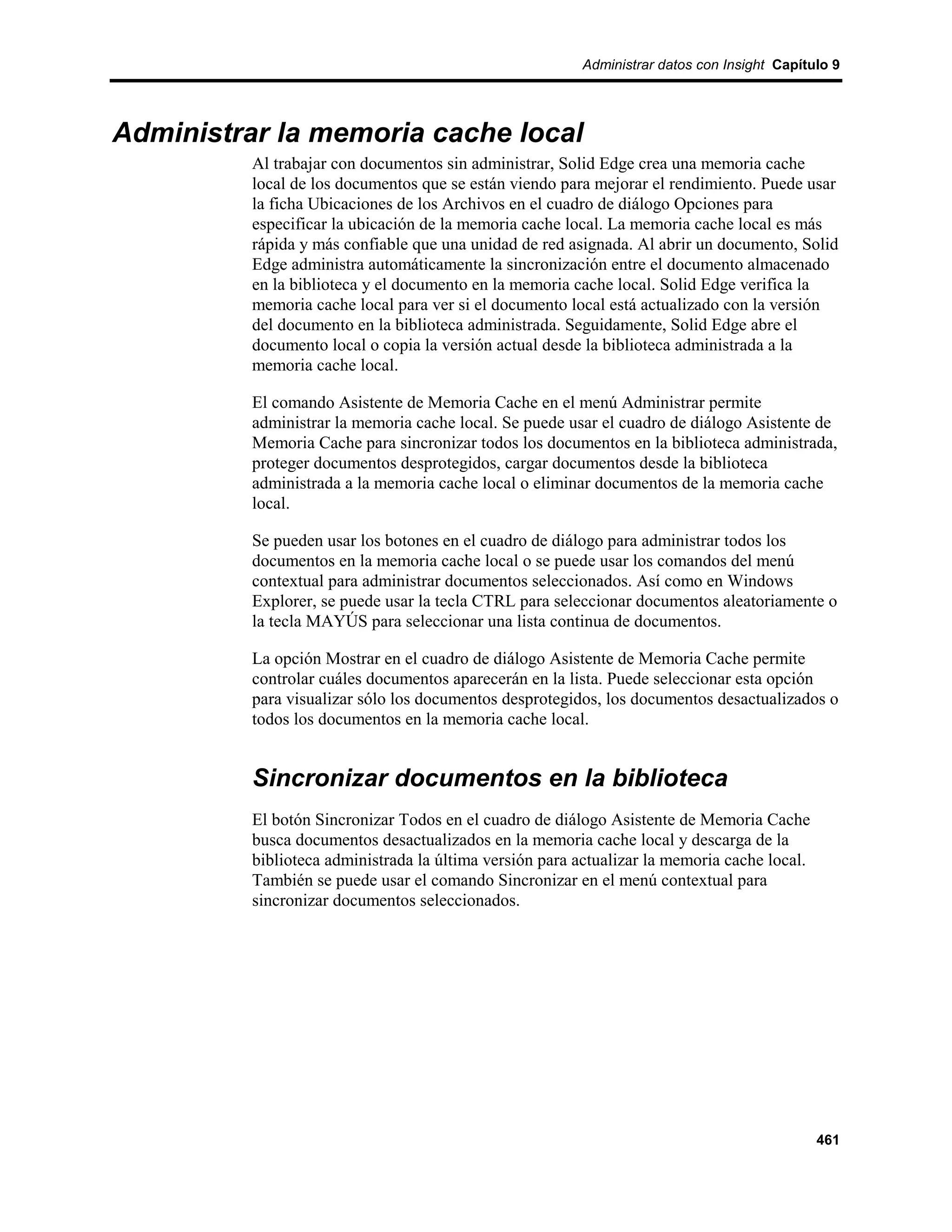 Administrar datos con Insight Capítulo 9




Administrar la memoria cache local
          Al trabajar con documentos sin administrar, Solid Edge crea una memoria cache
          local de los documentos que se están viendo para mejorar el rendimiento. Puede usar
          la ficha Ubicaciones de los Archivos en el cuadro de diálogo Opciones para
          especificar la ubicación de la memoria cache local. La memoria cache local es más
          rápida y más confiable que una unidad de red asignada. Al abrir un documento, Solid
          Edge administra automáticamente la sincronización entre el documento almacenado
          en la biblioteca y el documento en la memoria cache local. Solid Edge verifica la
          memoria cache local para ver si el documento local está actualizado con la versión
          del documento en la biblioteca administrada. Seguidamente, Solid Edge abre el
          documento local o copia la versión actual desde la biblioteca administrada a la
          memoria cache local.

          El comando Asistente de Memoria Cache en el menú Administrar permite
          administrar la memoria cache local. Se puede usar el cuadro de diálogo Asistente de
          Memoria Cache para sincronizar todos los documentos en la biblioteca administrada,
          proteger documentos desprotegidos, cargar documentos desde la biblioteca
          administrada a la memoria cache local o eliminar documentos de la memoria cache
          local.

          Se pueden usar los botones en el cuadro de diálogo para administrar todos los
          documentos en la memoria cache local o se puede usar los comandos del menú
          contextual para administrar documentos seleccionados. Así como en Windows
          Explorer, se puede usar la tecla CTRL para seleccionar documentos aleatoriamente o
          la tecla MAYÚS para seleccionar una lista continua de documentos.

          La opción Mostrar en el cuadro de diálogo Asistente de Memoria Cache permite
          controlar cuáles documentos aparecerán en la lista. Puede seleccionar esta opción
          para visualizar sólo los documentos desprotegidos, los documentos desactualizados o
          todos los documentos en la memoria cache local.


          Sincronizar documentos en la biblioteca
          El botón Sincronizar Todos en el cuadro de diálogo Asistente de Memoria Cache
          busca documentos desactualizados en la memoria cache local y descarga de la
          biblioteca administrada la última versión para actualizar la memoria cache local.
          También se puede usar el comando Sincronizar en el menú contextual para
          sincronizar documentos seleccionados.




                                                                                              461
 