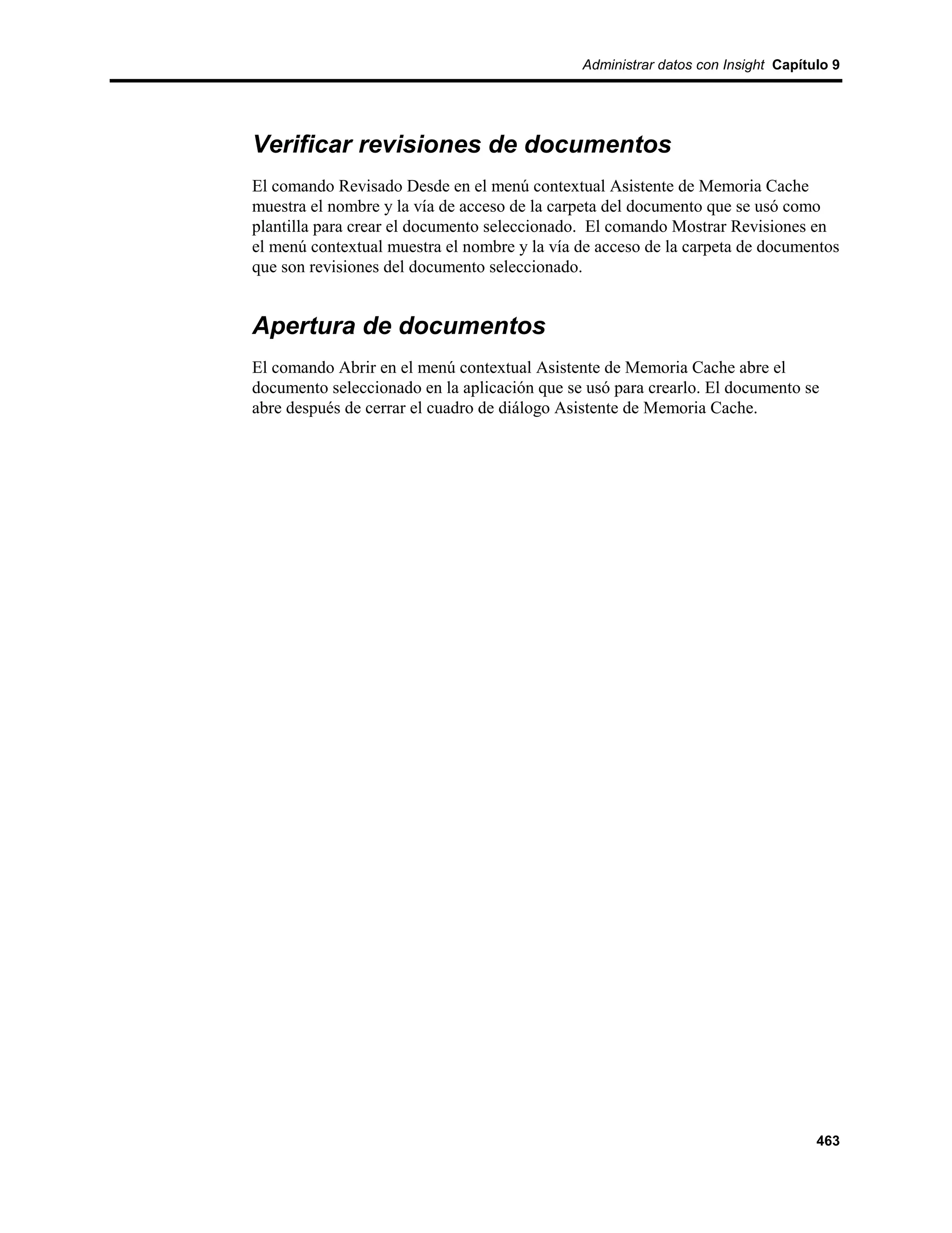 Administrar datos con Insight Capítulo 9




Verificar revisiones de documentos
El comando Revisado Desde en el menú contextual Asistente de Memoria Cache
muestra el nombre y la vía de acceso de la carpeta del documento que se usó como
plantilla para crear el documento seleccionado. El comando Mostrar Revisiones en
el menú contextual muestra el nombre y la vía de acceso de la carpeta de documentos
que son revisiones del documento seleccionado.


Apertura de documentos
El comando Abrir en el menú contextual Asistente de Memoria Cache abre el
documento seleccionado en la aplicación que se usó para crearlo. El documento se
abre después de cerrar el cuadro de diálogo Asistente de Memoria Cache.




                                                                                  463
 