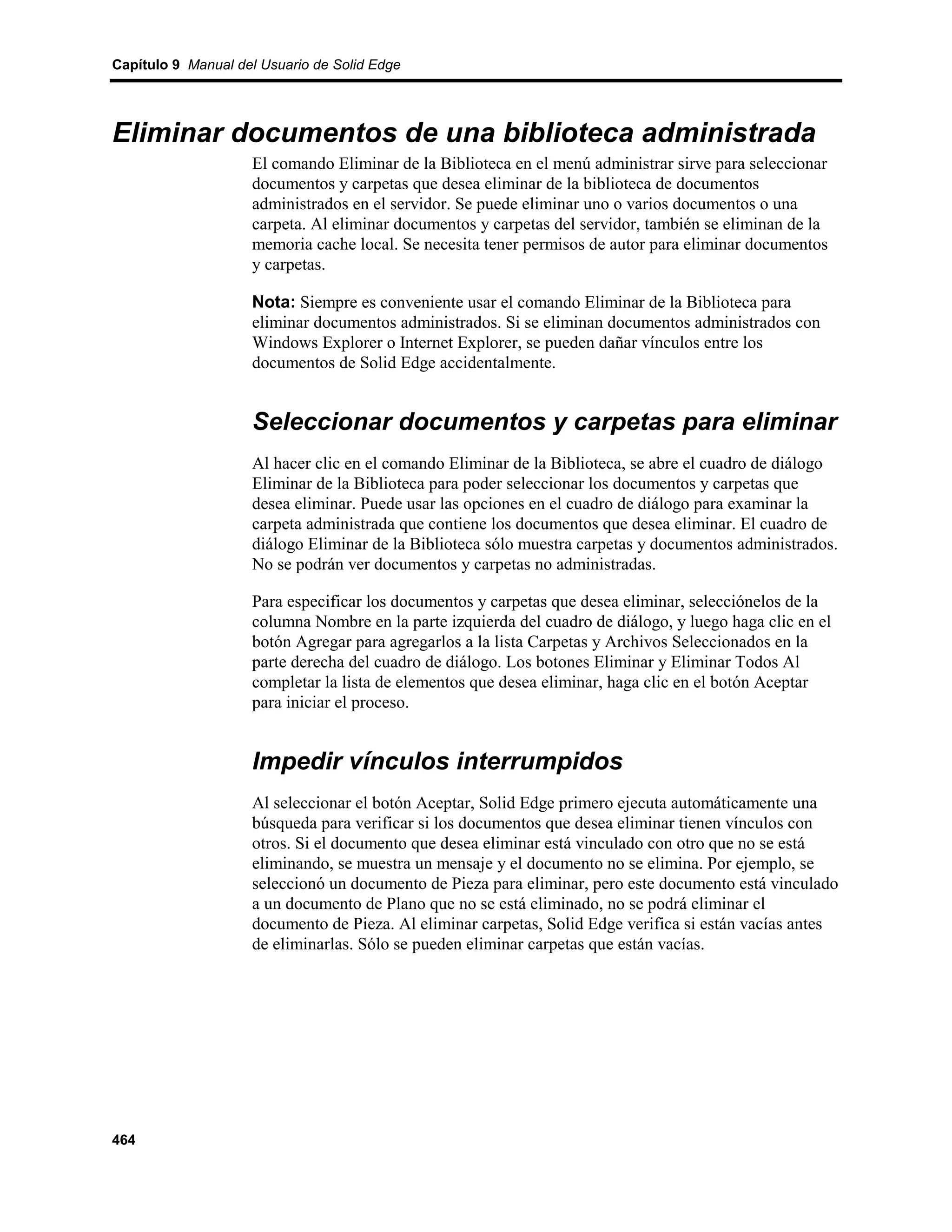 Capítulo 9 Manual del Usuario de Solid Edge




Eliminar documentos de una biblioteca administrada
                    El comando Eliminar de la Biblioteca en el menú administrar sirve para seleccionar
                    documentos y carpetas que desea eliminar de la biblioteca de documentos
                    administrados en el servidor. Se puede eliminar uno o varios documentos o una
                    carpeta. Al eliminar documentos y carpetas del servidor, también se eliminan de la
                    memoria cache local. Se necesita tener permisos de autor para eliminar documentos
                    y carpetas.

                    Nota: Siempre es conveniente usar el comando Eliminar de la Biblioteca para
                    eliminar documentos administrados. Si se eliminan documentos administrados con
                    Windows Explorer o Internet Explorer, se pueden dañar vínculos entre los
                    documentos de Solid Edge accidentalmente.


                    Seleccionar documentos y carpetas para eliminar
                    Al hacer clic en el comando Eliminar de la Biblioteca, se abre el cuadro de diálogo
                    Eliminar de la Biblioteca para poder seleccionar los documentos y carpetas que
                    desea eliminar. Puede usar las opciones en el cuadro de diálogo para examinar la
                    carpeta administrada que contiene los documentos que desea eliminar. El cuadro de
                    diálogo Eliminar de la Biblioteca sólo muestra carpetas y documentos administrados.
                    No se podrán ver documentos y carpetas no administradas.

                    Para especificar los documentos y carpetas que desea eliminar, selecciónelos de la
                    columna Nombre en la parte izquierda del cuadro de diálogo, y luego haga clic en el
                    botón Agregar para agregarlos a la lista Carpetas y Archivos Seleccionados en la
                    parte derecha del cuadro de diálogo. Los botones Eliminar y Eliminar Todos Al
                    completar la lista de elementos que desea eliminar, haga clic en el botón Aceptar
                    para iniciar el proceso.


                    Impedir vínculos interrumpidos
                    Al seleccionar el botón Aceptar, Solid Edge primero ejecuta automáticamente una
                    búsqueda para verificar si los documentos que desea eliminar tienen vínculos con
                    otros. Si el documento que desea eliminar está vinculado con otro que no se está
                    eliminando, se muestra un mensaje y el documento no se elimina. Por ejemplo, se
                    seleccionó un documento de Pieza para eliminar, pero este documento está vinculado
                    a un documento de Plano que no se está eliminado, no se podrá eliminar el
                    documento de Pieza. Al eliminar carpetas, Solid Edge verifica si están vacías antes
                    de eliminarlas. Sólo se pueden eliminar carpetas que están vacías.




464
 
