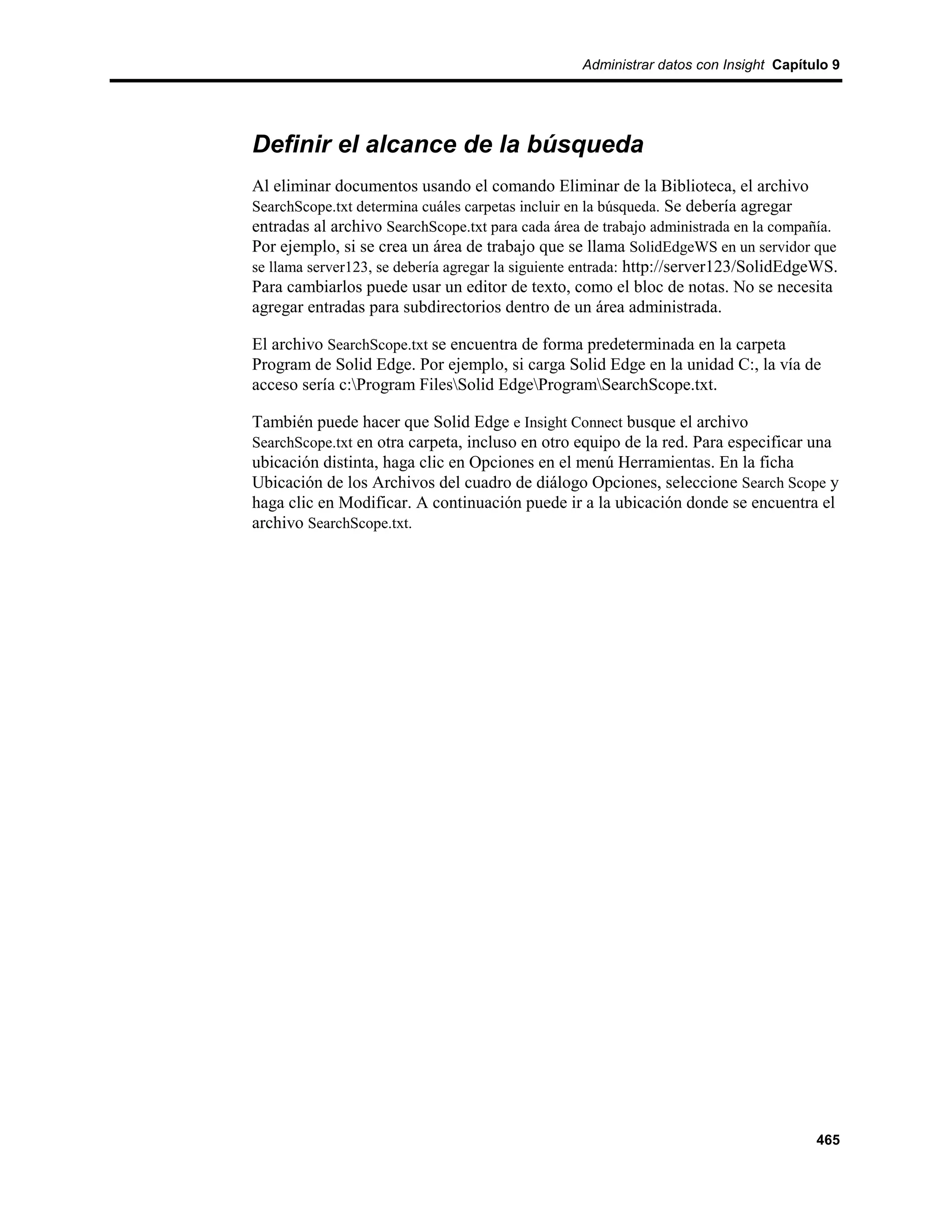Administrar datos con Insight Capítulo 9




Definir el alcance de la búsqueda
Al eliminar documentos usando el comando Eliminar de la Biblioteca, el archivo
SearchScope.txt determina cuáles carpetas incluir en la búsqueda. Se debería agregar
entradas al archivo SearchScope.txt para cada área de trabajo administrada en la compañía.
Por ejemplo, si se crea un área de trabajo que se llama SolidEdgeWS en un servidor que
se llama server123, se debería agregar la siguiente entrada: http://server123/SolidEdgeWS.
Para cambiarlos puede usar un editor de texto, como el bloc de notas. No se necesita
agregar entradas para subdirectorios dentro de un área administrada.

El archivo SearchScope.txt se encuentra de forma predeterminada en la carpeta
Program de Solid Edge. Por ejemplo, si carga Solid Edge en la unidad C:, la vía de
acceso sería c:Program FilesSolid EdgeProgramSearchScope.txt.

También puede hacer que Solid Edge e Insight Connect busque el archivo
SearchScope.txt en otra carpeta, incluso en otro equipo de la red. Para especificar una
ubicación distinta, haga clic en Opciones en el menú Herramientas. En la ficha
Ubicación de los Archivos del cuadro de diálogo Opciones, seleccione Search Scope y
haga clic en Modificar. A continuación puede ir a la ubicación donde se encuentra el
archivo SearchScope.txt.




                                                                                      465
 