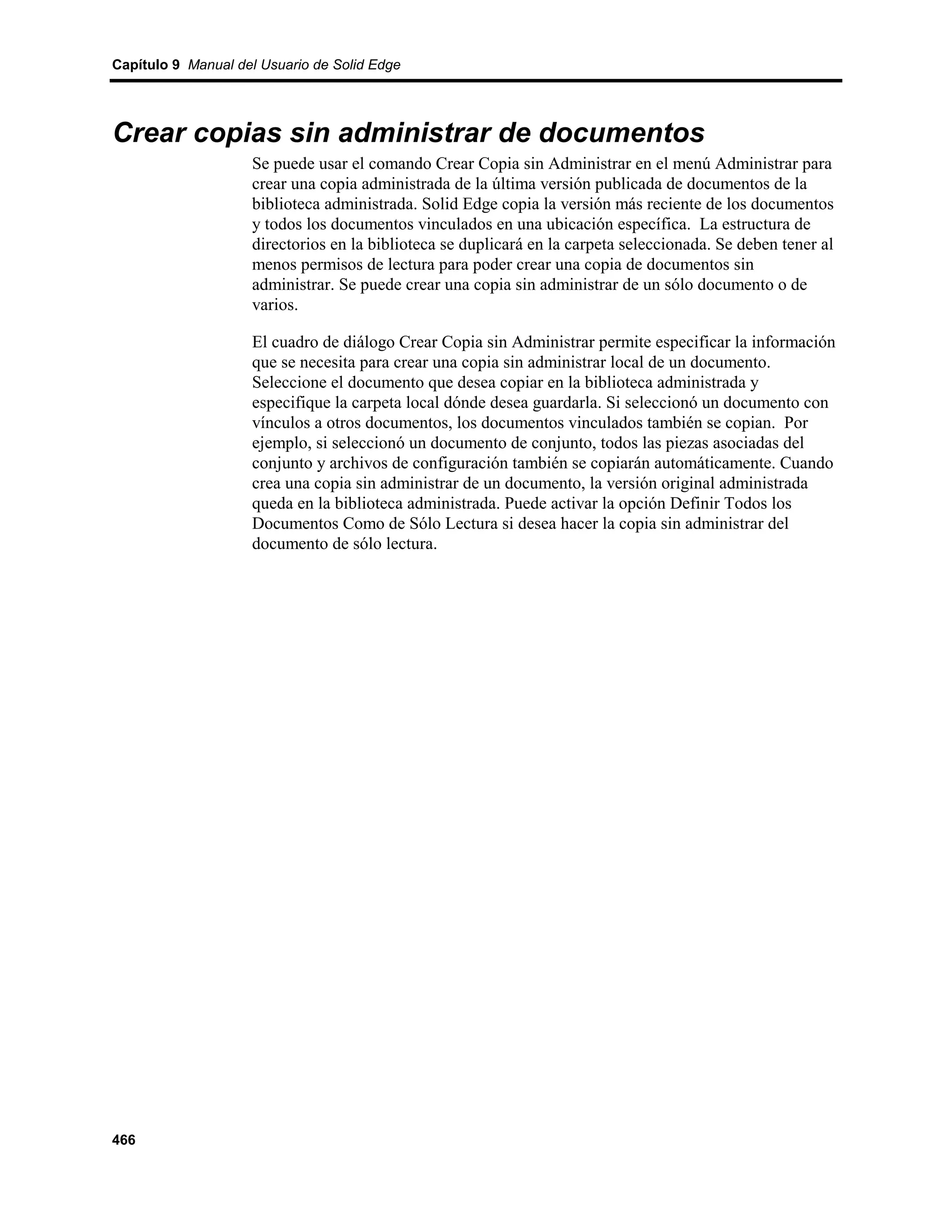 Capítulo 9 Manual del Usuario de Solid Edge




Crear copias sin administrar de documentos
                    Se puede usar el comando Crear Copia sin Administrar en el menú Administrar para
                    crear una copia administrada de la última versión publicada de documentos de la
                    biblioteca administrada. Solid Edge copia la versión más reciente de los documentos
                    y todos los documentos vinculados en una ubicación específica. La estructura de
                    directorios en la biblioteca se duplicará en la carpeta seleccionada. Se deben tener al
                    menos permisos de lectura para poder crear una copia de documentos sin
                    administrar. Se puede crear una copia sin administrar de un sólo documento o de
                    varios.

                    El cuadro de diálogo Crear Copia sin Administrar permite especificar la información
                    que se necesita para crear una copia sin administrar local de un documento.
                    Seleccione el documento que desea copiar en la biblioteca administrada y
                    especifique la carpeta local dónde desea guardarla. Si seleccionó un documento con
                    vínculos a otros documentos, los documentos vinculados también se copian. Por
                    ejemplo, si seleccionó un documento de conjunto, todos las piezas asociadas del
                    conjunto y archivos de configuración también se copiarán automáticamente. Cuando
                    crea una copia sin administrar de un documento, la versión original administrada
                    queda en la biblioteca administrada. Puede activar la opción Definir Todos los
                    Documentos Como de Sólo Lectura si desea hacer la copia sin administrar del
                    documento de sólo lectura.




466
 