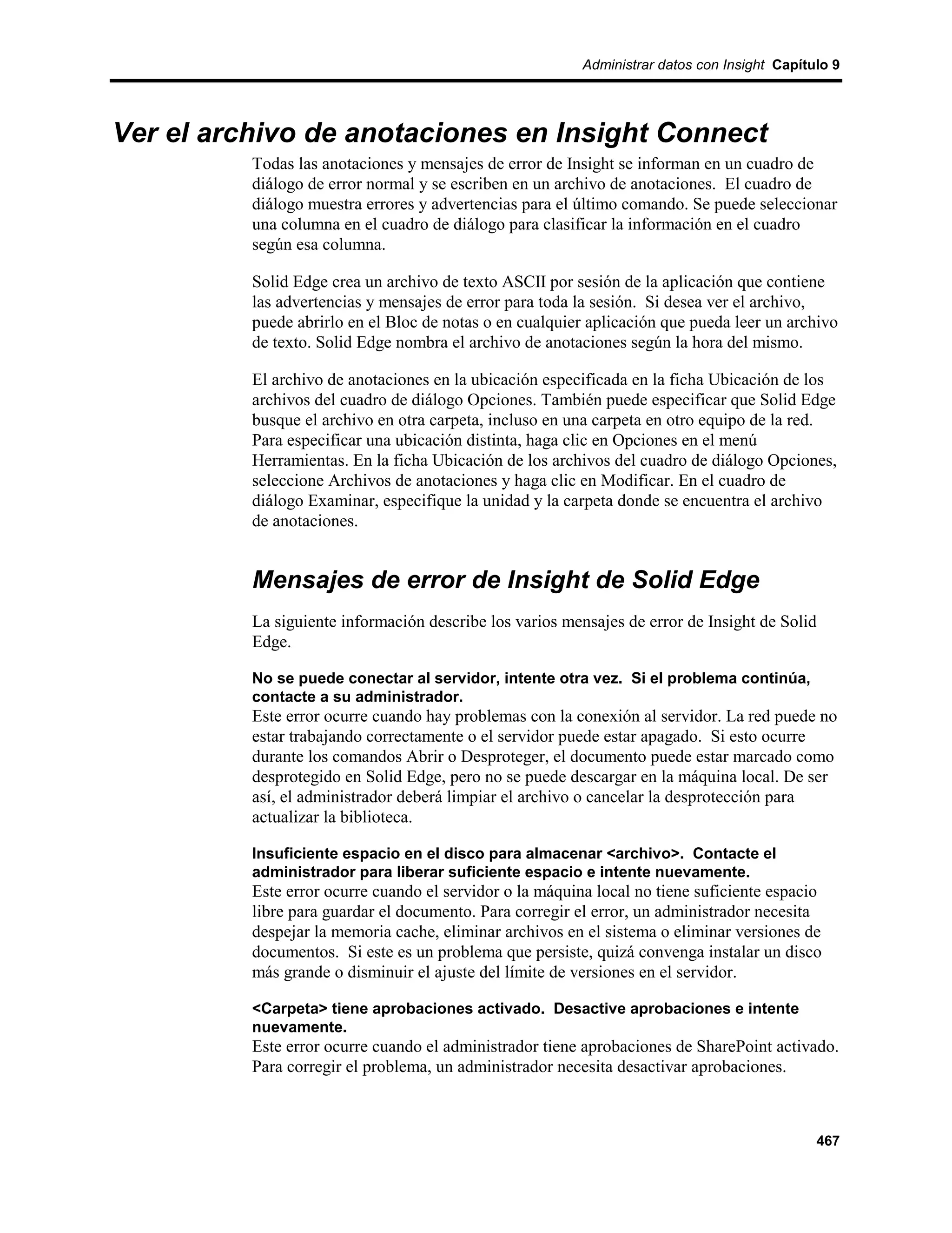 Administrar datos con Insight Capítulo 9




Ver el archivo de anotaciones en Insight Connect
          Todas las anotaciones y mensajes de error de Insight se informan en un cuadro de
          diálogo de error normal y se escriben en un archivo de anotaciones. El cuadro de
          diálogo muestra errores y advertencias para el último comando. Se puede seleccionar
          una columna en el cuadro de diálogo para clasificar la información en el cuadro
          según esa columna.

          Solid Edge crea un archivo de texto ASCII por sesión de la aplicación que contiene
          las advertencias y mensajes de error para toda la sesión. Si desea ver el archivo,
          puede abrirlo en el Bloc de notas o en cualquier aplicación que pueda leer un archivo
          de texto. Solid Edge nombra el archivo de anotaciones según la hora del mismo.

          El archivo de anotaciones en la ubicación especificada en la ficha Ubicación de los
          archivos del cuadro de diálogo Opciones. También puede especificar que Solid Edge
          busque el archivo en otra carpeta, incluso en una carpeta en otro equipo de la red.
          Para especificar una ubicación distinta, haga clic en Opciones en el menú
          Herramientas. En la ficha Ubicación de los archivos del cuadro de diálogo Opciones,
          seleccione Archivos de anotaciones y haga clic en Modificar. En el cuadro de
          diálogo Examinar, especifique la unidad y la carpeta donde se encuentra el archivo
          de anotaciones.


          Mensajes de error de Insight de Solid Edge
          La siguiente información describe los varios mensajes de error de Insight de Solid
          Edge.

          No se puede conectar al servidor, intente otra vez. Si el problema continúa,
          contacte a su administrador.
          Este error ocurre cuando hay problemas con la conexión al servidor. La red puede no
          estar trabajando correctamente o el servidor puede estar apagado. Si esto ocurre
          durante los comandos Abrir o Desproteger, el documento puede estar marcado como
          desprotegido en Solid Edge, pero no se puede descargar en la máquina local. De ser
          así, el administrador deberá limpiar el archivo o cancelar la desprotección para
          actualizar la biblioteca.

          Insuficiente espacio en el disco para almacenar <archivo>. Contacte el
          administrador para liberar suficiente espacio e intente nuevamente.
          Este error ocurre cuando el servidor o la máquina local no tiene suficiente espacio
          libre para guardar el documento. Para corregir el error, un administrador necesita
          despejar la memoria cache, eliminar archivos en el sistema o eliminar versiones de
          documentos. Si este es un problema que persiste, quizá convenga instalar un disco
          más grande o disminuir el ajuste del límite de versiones en el servidor.

          <Carpeta> tiene aprobaciones activado. Desactive aprobaciones e intente
          nuevamente.
          Este error ocurre cuando el administrador tiene aprobaciones de SharePoint activado.
          Para corregir el problema, un administrador necesita desactivar aprobaciones.



                                                                                              467
 
