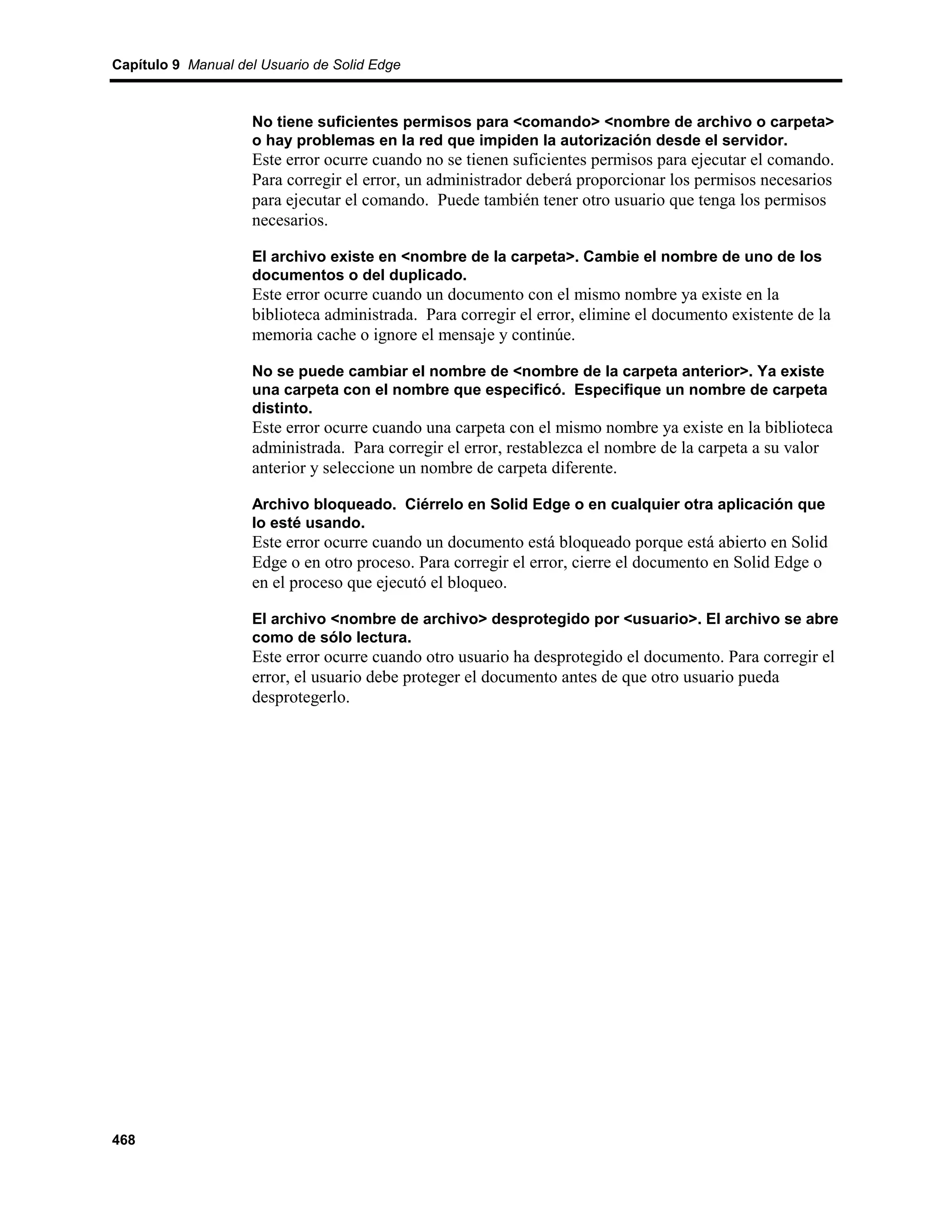 Capítulo 9 Manual del Usuario de Solid Edge



                    No tiene suficientes permisos para <comando> <nombre de archivo o carpeta>
                    o hay problemas en la red que impiden la autorización desde el servidor.
                    Este error ocurre cuando no se tienen suficientes permisos para ejecutar el comando.
                    Para corregir el error, un administrador deberá proporcionar los permisos necesarios
                    para ejecutar el comando. Puede también tener otro usuario que tenga los permisos
                    necesarios.

                    El archivo existe en <nombre de la carpeta>. Cambie el nombre de uno de los
                    documentos o del duplicado.
                    Este error ocurre cuando un documento con el mismo nombre ya existe en la
                    biblioteca administrada. Para corregir el error, elimine el documento existente de la
                    memoria cache o ignore el mensaje y continúe.

                    No se puede cambiar el nombre de <nombre de la carpeta anterior>. Ya existe
                    una carpeta con el nombre que especificó. Especifique un nombre de carpeta
                    distinto.
                    Este error ocurre cuando una carpeta con el mismo nombre ya existe en la biblioteca
                    administrada. Para corregir el error, restablezca el nombre de la carpeta a su valor
                    anterior y seleccione un nombre de carpeta diferente.

                    Archivo bloqueado. Ciérrelo en Solid Edge o en cualquier otra aplicación que
                    lo esté usando.
                    Este error ocurre cuando un documento está bloqueado porque está abierto en Solid
                    Edge o en otro proceso. Para corregir el error, cierre el documento en Solid Edge o
                    en el proceso que ejecutó el bloqueo.

                    El archivo <nombre de archivo> desprotegido por <usuario>. El archivo se abre
                    como de sólo lectura.
                    Este error ocurre cuando otro usuario ha desprotegido el documento. Para corregir el
                    error, el usuario debe proteger el documento antes de que otro usuario pueda
                    desprotegerlo.




468
 
