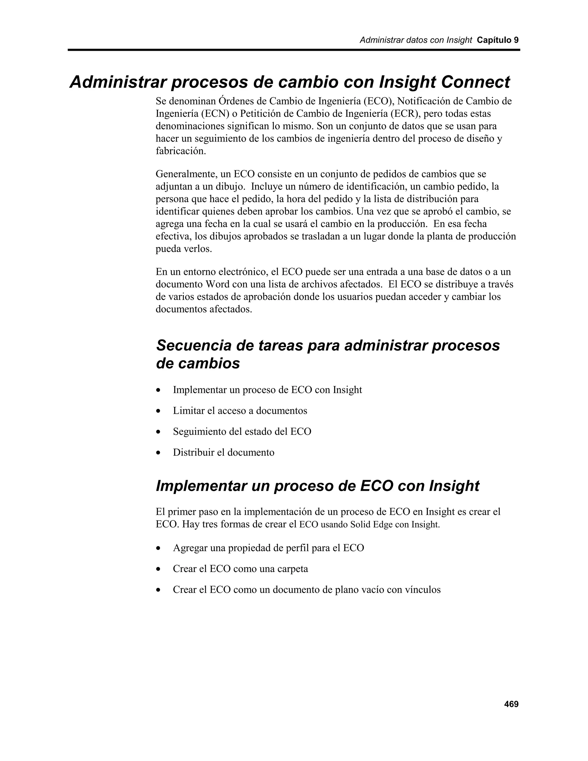 Administrar datos con Insight Capítulo 9




Administrar procesos de cambio con Insight Connect
         Se denominan Órdenes de Cambio de Ingeniería (ECO), Notificación de Cambio de
         Ingeniería (ECN) o Petitición de Cambio de Ingeniería (ECR), pero todas estas
         denominaciones significan lo mismo. Son un conjunto de datos que se usan para
         hacer un seguimiento de los cambios de ingeniería dentro del proceso de diseño y
         fabricación.

         Generalmente, un ECO consiste en un conjunto de pedidos de cambios que se
         adjuntan a un dibujo. Incluye un número de identificación, un cambio pedido, la
         persona que hace el pedido, la hora del pedido y la lista de distribución para
         identificar quienes deben aprobar los cambios. Una vez que se aprobó el cambio, se
         agrega una fecha en la cual se usará el cambio en la producción. En esa fecha
         efectiva, los dibujos aprobados se trasladan a un lugar donde la planta de producción
         pueda verlos.

         En un entorno electrónico, el ECO puede ser una entrada a una base de datos o a un
         documento Word con una lista de archivos afectados. El ECO se distribuye a través
         de varios estados de aprobación donde los usuarios puedan acceder y cambiar los
         documentos afectados.


         Secuencia de tareas para administrar procesos
         de cambios
         •   Implementar un proceso de ECO con Insight
         •   Limitar el acceso a documentos
         •   Seguimiento del estado del ECO
         •   Distribuir el documento


         Implementar un proceso de ECO con Insight
         El primer paso en la implementación de un proceso de ECO en Insight es crear el
         ECO. Hay tres formas de crear el ECO usando Solid Edge con Insight.

         •   Agregar una propiedad de perfil para el ECO
         •   Crear el ECO como una carpeta
         •   Crear el ECO como un documento de plano vacío con vínculos




                                                                                             469
 