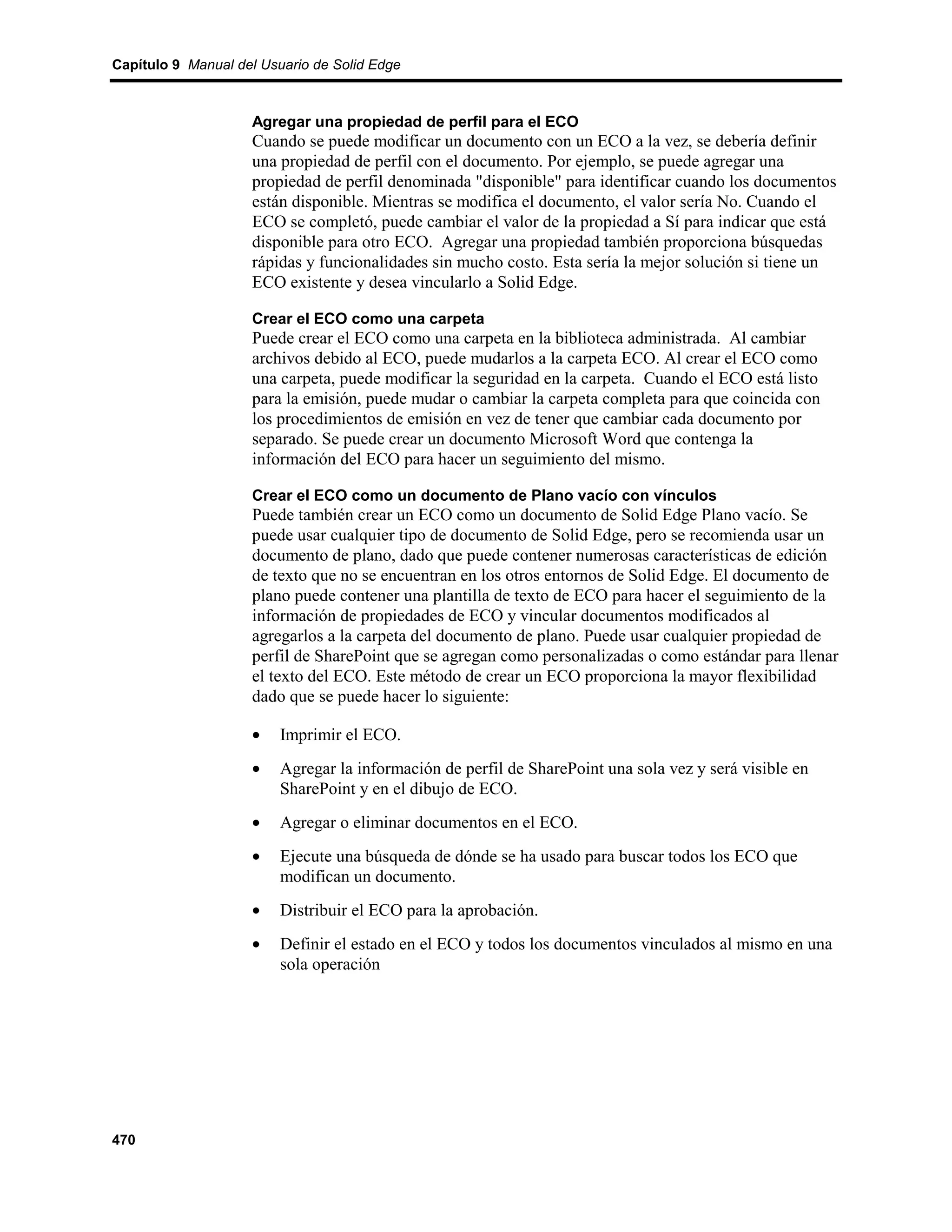 Capítulo 9 Manual del Usuario de Solid Edge



                    Agregar una propiedad de perfil para el ECO
                    Cuando se puede modificar un documento con un ECO a la vez, se debería definir
                    una propiedad de perfil con el documento. Por ejemplo, se puede agregar una
                    propiedad de perfil denominada "disponible" para identificar cuando los documentos
                    están disponible. Mientras se modifica el documento, el valor sería No. Cuando el
                    ECO se completó, puede cambiar el valor de la propiedad a Sí para indicar que está
                    disponible para otro ECO. Agregar una propiedad también proporciona búsquedas
                    rápidas y funcionalidades sin mucho costo. Esta sería la mejor solución si tiene un
                    ECO existente y desea vincularlo a Solid Edge.

                    Crear el ECO como una carpeta
                    Puede crear el ECO como una carpeta en la biblioteca administrada. Al cambiar
                    archivos debido al ECO, puede mudarlos a la carpeta ECO. Al crear el ECO como
                    una carpeta, puede modificar la seguridad en la carpeta. Cuando el ECO está listo
                    para la emisión, puede mudar o cambiar la carpeta completa para que coincida con
                    los procedimientos de emisión en vez de tener que cambiar cada documento por
                    separado. Se puede crear un documento Microsoft Word que contenga la
                    información del ECO para hacer un seguimiento del mismo.

                    Crear el ECO como un documento de Plano vacío con vínculos
                    Puede también crear un ECO como un documento de Solid Edge Plano vacío. Se
                    puede usar cualquier tipo de documento de Solid Edge, pero se recomienda usar un
                    documento de plano, dado que puede contener numerosas características de edición
                    de texto que no se encuentran en los otros entornos de Solid Edge. El documento de
                    plano puede contener una plantilla de texto de ECO para hacer el seguimiento de la
                    información de propiedades de ECO y vincular documentos modificados al
                    agregarlos a la carpeta del documento de plano. Puede usar cualquier propiedad de
                    perfil de SharePoint que se agregan como personalizadas o como estándar para llenar
                    el texto del ECO. Este método de crear un ECO proporciona la mayor flexibilidad
                    dado que se puede hacer lo siguiente:

                    •    Imprimir el ECO.
                    •    Agregar la información de perfil de SharePoint una sola vez y será visible en
                         SharePoint y en el dibujo de ECO.
                    •    Agregar o eliminar documentos en el ECO.
                    •    Ejecute una búsqueda de dónde se ha usado para buscar todos los ECO que
                         modifican un documento.
                    •    Distribuir el ECO para la aprobación.
                    •    Definir el estado en el ECO y todos los documentos vinculados al mismo en una
                         sola operación




470
 