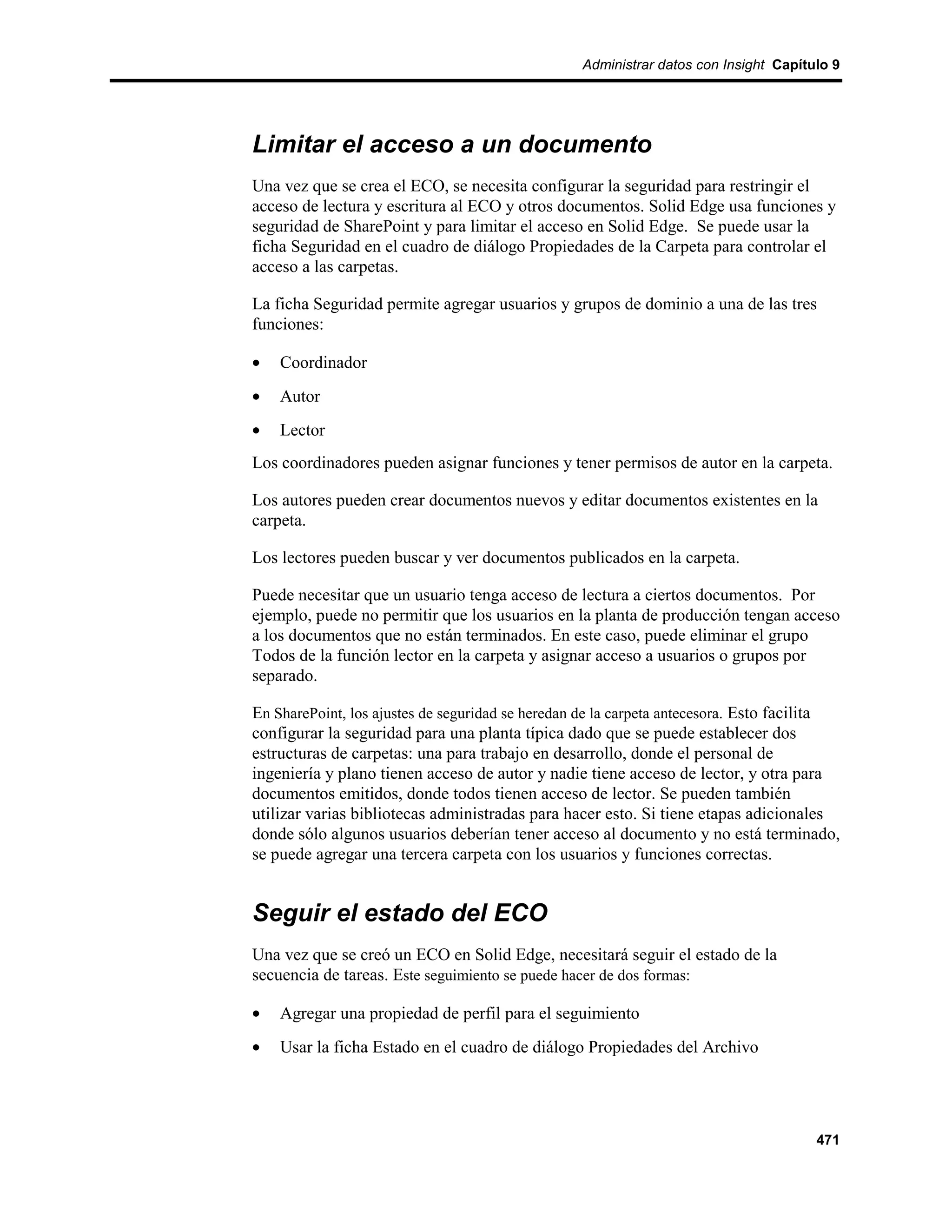Administrar datos con Insight Capítulo 9




Limitar el acceso a un documento
Una vez que se crea el ECO, se necesita configurar la seguridad para restringir el
acceso de lectura y escritura al ECO y otros documentos. Solid Edge usa funciones y
seguridad de SharePoint y para limitar el acceso en Solid Edge. Se puede usar la
ficha Seguridad en el cuadro de diálogo Propiedades de la Carpeta para controlar el
acceso a las carpetas.

La ficha Seguridad permite agregar usuarios y grupos de dominio a una de las tres
funciones:

•   Coordinador
•   Autor
•   Lector
Los coordinadores pueden asignar funciones y tener permisos de autor en la carpeta.

Los autores pueden crear documentos nuevos y editar documentos existentes en la
carpeta.

Los lectores pueden buscar y ver documentos publicados en la carpeta.

Puede necesitar que un usuario tenga acceso de lectura a ciertos documentos. Por
ejemplo, puede no permitir que los usuarios en la planta de producción tengan acceso
a los documentos que no están terminados. En este caso, puede eliminar el grupo
Todos de la función lector en la carpeta y asignar acceso a usuarios o grupos por
separado.

En SharePoint, los ajustes de seguridad se heredan de la carpeta antecesora. Esto facilita
configurar la seguridad para una planta típica dado que se puede establecer dos
estructuras de carpetas: una para trabajo en desarrollo, donde el personal de
ingeniería y plano tienen acceso de autor y nadie tiene acceso de lector, y otra para
documentos emitidos, donde todos tienen acceso de lector. Se pueden también
utilizar varias bibliotecas administradas para hacer esto. Si tiene etapas adicionales
donde sólo algunos usuarios deberían tener acceso al documento y no está terminado,
se puede agregar una tercera carpeta con los usuarios y funciones correctas.


Seguir el estado del ECO
Una vez que se creó un ECO en Solid Edge, necesitará seguir el estado de la
secuencia de tareas. Este seguimiento se puede hacer de dos formas:

•   Agregar una propiedad de perfil para el seguimiento
•   Usar la ficha Estado en el cuadro de diálogo Propiedades del Archivo




                                                                                      471
 