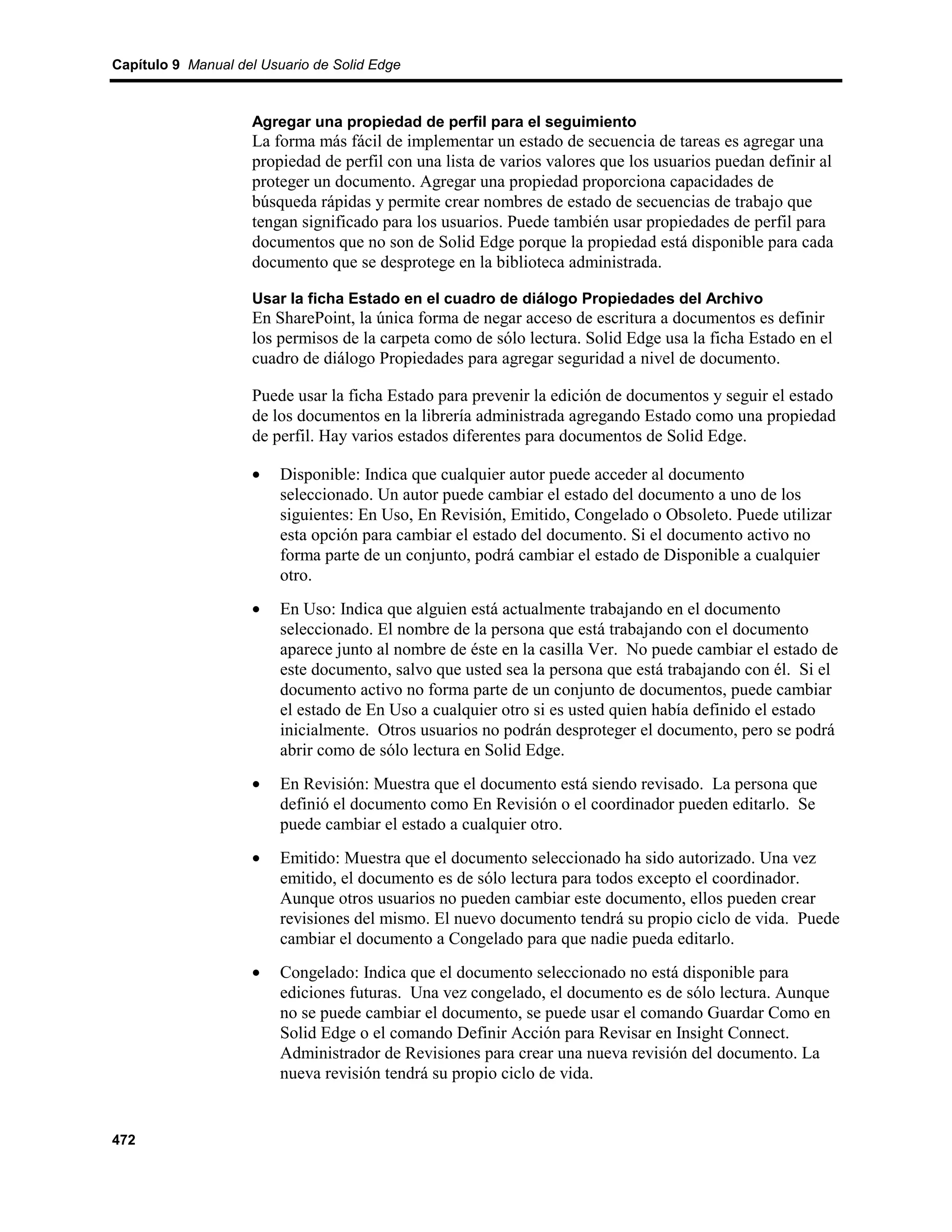 Capítulo 9 Manual del Usuario de Solid Edge



                    Agregar una propiedad de perfil para el seguimiento
                    La forma más fácil de implementar un estado de secuencia de tareas es agregar una
                    propiedad de perfil con una lista de varios valores que los usuarios puedan definir al
                    proteger un documento. Agregar una propiedad proporciona capacidades de
                    búsqueda rápidas y permite crear nombres de estado de secuencias de trabajo que
                    tengan significado para los usuarios. Puede también usar propiedades de perfil para
                    documentos que no son de Solid Edge porque la propiedad está disponible para cada
                    documento que se desprotege en la biblioteca administrada.

                    Usar la ficha Estado en el cuadro de diálogo Propiedades del Archivo
                    En SharePoint, la única forma de negar acceso de escritura a documentos es definir
                    los permisos de la carpeta como de sólo lectura. Solid Edge usa la ficha Estado en el
                    cuadro de diálogo Propiedades para agregar seguridad a nivel de documento.

                    Puede usar la ficha Estado para prevenir la edición de documentos y seguir el estado
                    de los documentos en la librería administrada agregando Estado como una propiedad
                    de perfil. Hay varios estados diferentes para documentos de Solid Edge.

                    •    Disponible: Indica que cualquier autor puede acceder al documento
                         seleccionado. Un autor puede cambiar el estado del documento a uno de los
                         siguientes: En Uso, En Revisión, Emitido, Congelado o Obsoleto. Puede utilizar
                         esta opción para cambiar el estado del documento. Si el documento activo no
                         forma parte de un conjunto, podrá cambiar el estado de Disponible a cualquier
                         otro.
                    •    En Uso: Indica que alguien está actualmente trabajando en el documento
                         seleccionado. El nombre de la persona que está trabajando con el documento
                         aparece junto al nombre de éste en la casilla Ver. No puede cambiar el estado de
                         este documento, salvo que usted sea la persona que está trabajando con él. Si el
                         documento activo no forma parte de un conjunto de documentos, puede cambiar
                         el estado de En Uso a cualquier otro si es usted quien había definido el estado
                         inicialmente. Otros usuarios no podrán desproteger el documento, pero se podrá
                         abrir como de sólo lectura en Solid Edge.
                    •    En Revisión: Muestra que el documento está siendo revisado. La persona que
                         definió el documento como En Revisión o el coordinador pueden editarlo. Se
                         puede cambiar el estado a cualquier otro.
                    •    Emitido: Muestra que el documento seleccionado ha sido autorizado. Una vez
                         emitido, el documento es de sólo lectura para todos excepto el coordinador.
                         Aunque otros usuarios no pueden cambiar este documento, ellos pueden crear
                         revisiones del mismo. El nuevo documento tendrá su propio ciclo de vida. Puede
                         cambiar el documento a Congelado para que nadie pueda editarlo.
                    •    Congelado: Indica que el documento seleccionado no está disponible para
                         ediciones futuras. Una vez congelado, el documento es de sólo lectura. Aunque
                         no se puede cambiar el documento, se puede usar el comando Guardar Como en
                         Solid Edge o el comando Definir Acción para Revisar en Insight Connect.
                         Administrador de Revisiones para crear una nueva revisión del documento. La
                         nueva revisión tendrá su propio ciclo de vida.


472
 