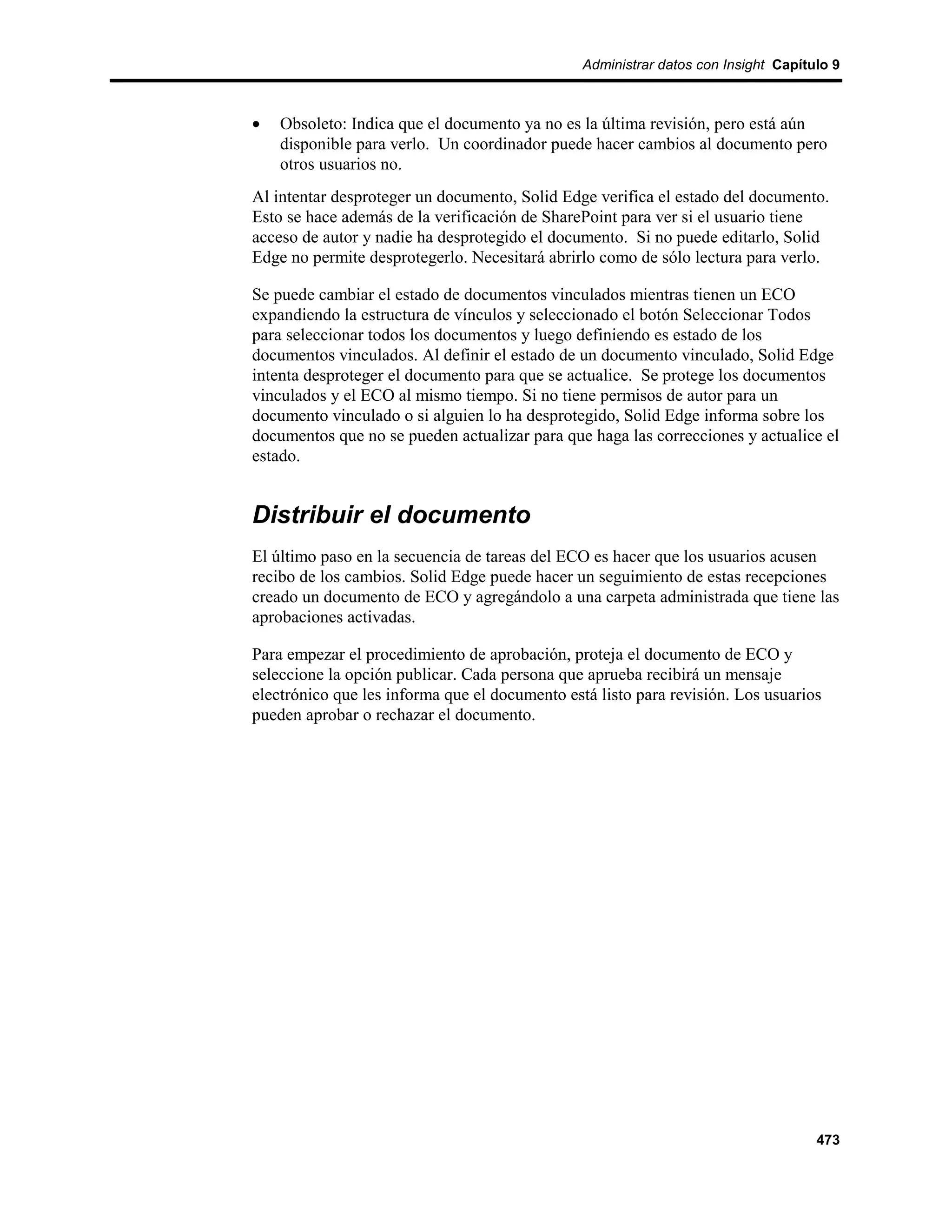 Administrar datos con Insight Capítulo 9



•   Obsoleto: Indica que el documento ya no es la última revisión, pero está aún
    disponible para verlo. Un coordinador puede hacer cambios al documento pero
    otros usuarios no.
Al intentar desproteger un documento, Solid Edge verifica el estado del documento.
Esto se hace además de la verificación de SharePoint para ver si el usuario tiene
acceso de autor y nadie ha desprotegido el documento. Si no puede editarlo, Solid
Edge no permite desprotegerlo. Necesitará abrirlo como de sólo lectura para verlo.

Se puede cambiar el estado de documentos vinculados mientras tienen un ECO
expandiendo la estructura de vínculos y seleccionado el botón Seleccionar Todos
para seleccionar todos los documentos y luego definiendo es estado de los
documentos vinculados. Al definir el estado de un documento vinculado, Solid Edge
intenta desproteger el documento para que se actualice. Se protege los documentos
vinculados y el ECO al mismo tiempo. Si no tiene permisos de autor para un
documento vinculado o si alguien lo ha desprotegido, Solid Edge informa sobre los
documentos que no se pueden actualizar para que haga las correcciones y actualice el
estado.


Distribuir el documento
El último paso en la secuencia de tareas del ECO es hacer que los usuarios acusen
recibo de los cambios. Solid Edge puede hacer un seguimiento de estas recepciones
creado un documento de ECO y agregándolo a una carpeta administrada que tiene las
aprobaciones activadas.

Para empezar el procedimiento de aprobación, proteja el documento de ECO y
seleccione la opción publicar. Cada persona que aprueba recibirá un mensaje
electrónico que les informa que el documento está listo para revisión. Los usuarios
pueden aprobar o rechazar el documento.




                                                                                    473
 