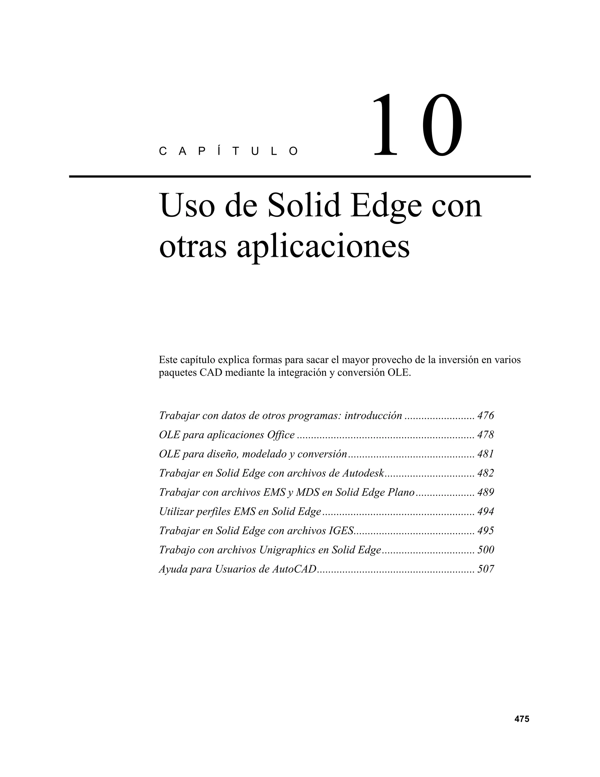 C    A     P    Í    T    U     L    O                    10
Uso de Solid Edge con
otras aplicaciones


Este capítulo explica formas para sacar el mayor provecho de la inversión en varios
paquetes CAD mediante la integración y conversión OLE.


Trabajar con datos de otros programas: introducción ......................... 476
OLE para aplicaciones Office ............................................................... 478
OLE para diseño, modelado y conversión............................................. 481
Trabajar en Solid Edge con archivos de Autodesk................................ 482
Trabajar con archivos EMS y MDS en Solid Edge Plano ..................... 489
Utilizar perfiles EMS en Solid Edge ...................................................... 494
Trabajar en Solid Edge con archivos IGES........................................... 495
Trabajo con archivos Unigraphics en Solid Edge................................. 500
Ayuda para Usuarios de AutoCAD........................................................ 507




                                                                                                   475
 