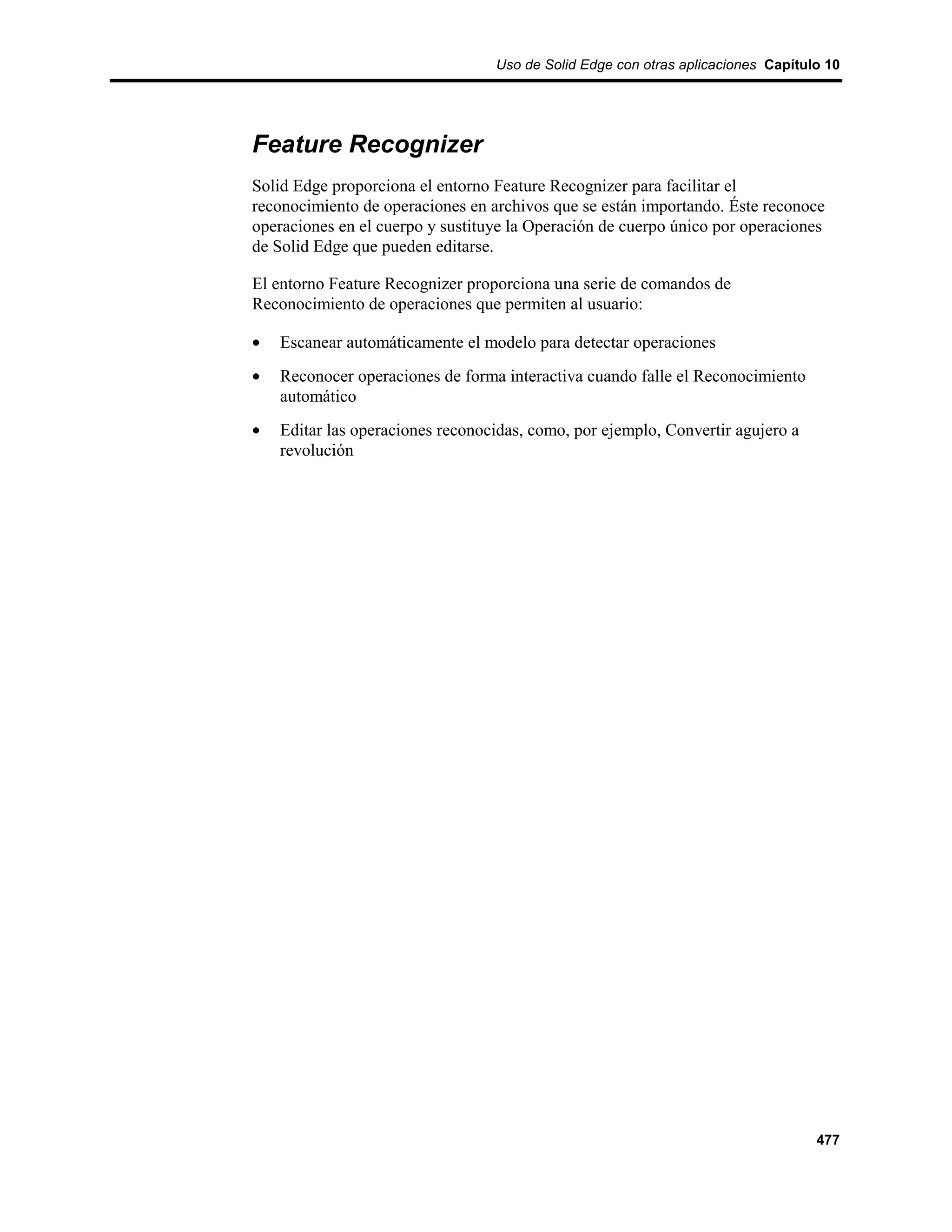 Uso de Solid Edge con otras aplicaciones Capítulo 10




Feature Recognizer
Solid Edge proporciona el entorno Feature Recognizer para facilitar el
reconocimiento de operaciones en archivos que se están importando. Éste reconoce
operaciones en el cuerpo y sustituye la Operación de cuerpo único por operaciones
de Solid Edge que pueden editarse.

El entorno Feature Recognizer proporciona una serie de comandos de
Reconocimiento de operaciones que permiten al usuario:

•   Escanear automáticamente el modelo para detectar operaciones
•   Reconocer operaciones de forma interactiva cuando falle el Reconocimiento
    automático
•   Editar las operaciones reconocidas, como, por ejemplo, Convertir agujero a
    revolución




                                                                                  477
 