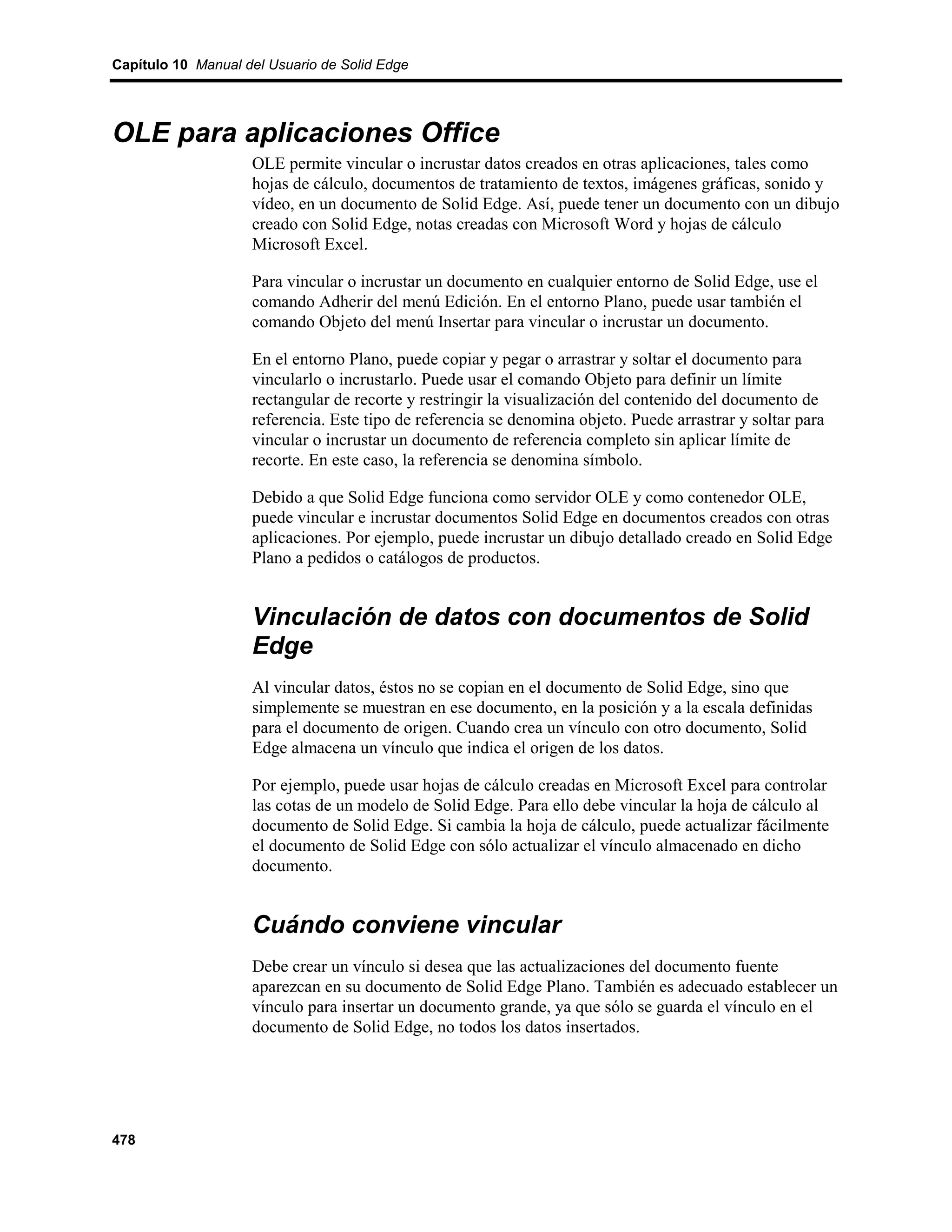 Capítulo 10 Manual del Usuario de Solid Edge




OLE para aplicaciones Office
                    OLE permite vincular o incrustar datos creados en otras aplicaciones, tales como
                    hojas de cálculo, documentos de tratamiento de textos, imágenes gráficas, sonido y
                    vídeo, en un documento de Solid Edge. Así, puede tener un documento con un dibujo
                    creado con Solid Edge, notas creadas con Microsoft Word y hojas de cálculo
                    Microsoft Excel.

                    Para vincular o incrustar un documento en cualquier entorno de Solid Edge, use el
                    comando Adherir del menú Edición. En el entorno Plano, puede usar también el
                    comando Objeto del menú Insertar para vincular o incrustar un documento.

                    En el entorno Plano, puede copiar y pegar o arrastrar y soltar el documento para
                    vincularlo o incrustarlo. Puede usar el comando Objeto para definir un límite
                    rectangular de recorte y restringir la visualización del contenido del documento de
                    referencia. Este tipo de referencia se denomina objeto. Puede arrastrar y soltar para
                    vincular o incrustar un documento de referencia completo sin aplicar límite de
                    recorte. En este caso, la referencia se denomina símbolo.

                    Debido a que Solid Edge funciona como servidor OLE y como contenedor OLE,
                    puede vincular e incrustar documentos Solid Edge en documentos creados con otras
                    aplicaciones. Por ejemplo, puede incrustar un dibujo detallado creado en Solid Edge
                    Plano a pedidos o catálogos de productos.


                    Vinculación de datos con documentos de Solid
                    Edge
                    Al vincular datos, éstos no se copian en el documento de Solid Edge, sino que
                    simplemente se muestran en ese documento, en la posición y a la escala definidas
                    para el documento de origen. Cuando crea un vínculo con otro documento, Solid
                    Edge almacena un vínculo que indica el origen de los datos.

                    Por ejemplo, puede usar hojas de cálculo creadas en Microsoft Excel para controlar
                    las cotas de un modelo de Solid Edge. Para ello debe vincular la hoja de cálculo al
                    documento de Solid Edge. Si cambia la hoja de cálculo, puede actualizar fácilmente
                    el documento de Solid Edge con sólo actualizar el vínculo almacenado en dicho
                    documento.


                    Cuándo conviene vincular
                    Debe crear un vínculo si desea que las actualizaciones del documento fuente
                    aparezcan en su documento de Solid Edge Plano. También es adecuado establecer un
                    vínculo para insertar un documento grande, ya que sólo se guarda el vínculo en el
                    documento de Solid Edge, no todos los datos insertados.




478
 