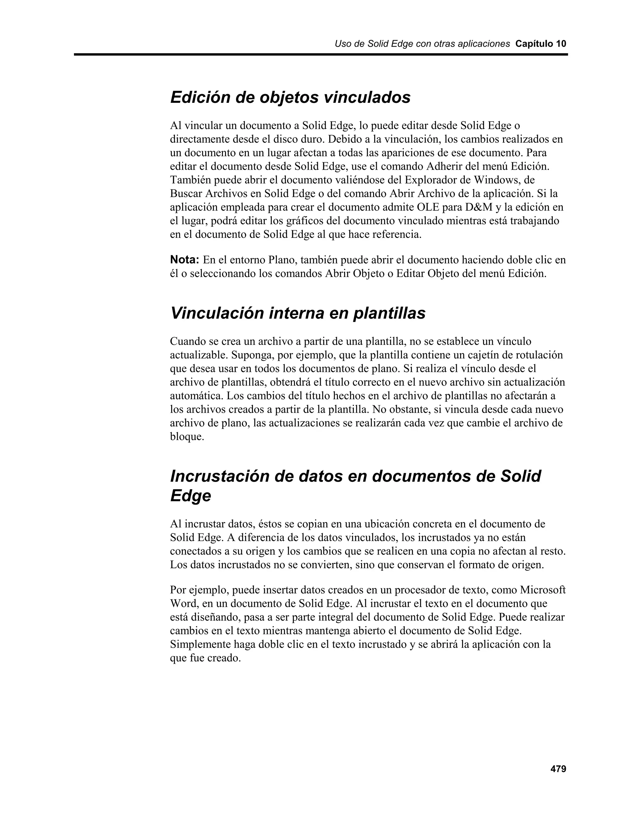 Uso de Solid Edge con otras aplicaciones Capítulo 10




Edición de objetos vinculados
Al vincular un documento a Solid Edge, lo puede editar desde Solid Edge o
directamente desde el disco duro. Debido a la vinculación, los cambios realizados en
un documento en un lugar afectan a todas las apariciones de ese documento. Para
editar el documento desde Solid Edge, use el comando Adherir del menú Edición.
También puede abrir el documento valiéndose del Explorador de Windows, de
Buscar Archivos en Solid Edge o del comando Abrir Archivo de la aplicación. Si la
aplicación empleada para crear el documento admite OLE para D&M y la edición en
el lugar, podrá editar los gráficos del documento vinculado mientras está trabajando
en el documento de Solid Edge al que hace referencia.

Nota: En el entorno Plano, también puede abrir el documento haciendo doble clic en
él o seleccionando los comandos Abrir Objeto o Editar Objeto del menú Edición.


Vinculación interna en plantillas
Cuando se crea un archivo a partir de una plantilla, no se establece un vínculo
actualizable. Suponga, por ejemplo, que la plantilla contiene un cajetín de rotulación
que desea usar en todos los documentos de plano. Si realiza el vínculo desde el
archivo de plantillas, obtendrá el título correcto en el nuevo archivo sin actualización
automática. Los cambios del título hechos en el archivo de plantillas no afectarán a
los archivos creados a partir de la plantilla. No obstante, si vincula desde cada nuevo
archivo de plano, las actualizaciones se realizarán cada vez que cambie el archivo de
bloque.


Incrustación de datos en documentos de Solid
Edge
Al incrustar datos, éstos se copian en una ubicación concreta en el documento de
Solid Edge. A diferencia de los datos vinculados, los incrustados ya no están
conectados a su origen y los cambios que se realicen en una copia no afectan al resto.
Los datos incrustados no se convierten, sino que conservan el formato de origen.

Por ejemplo, puede insertar datos creados en un procesador de texto, como Microsoft
Word, en un documento de Solid Edge. Al incrustar el texto en el documento que
está diseñando, pasa a ser parte integral del documento de Solid Edge. Puede realizar
cambios en el texto mientras mantenga abierto el documento de Solid Edge.
Simplemente haga doble clic en el texto incrustado y se abrirá la aplicación con la
que fue creado.




                                                                                    479
 